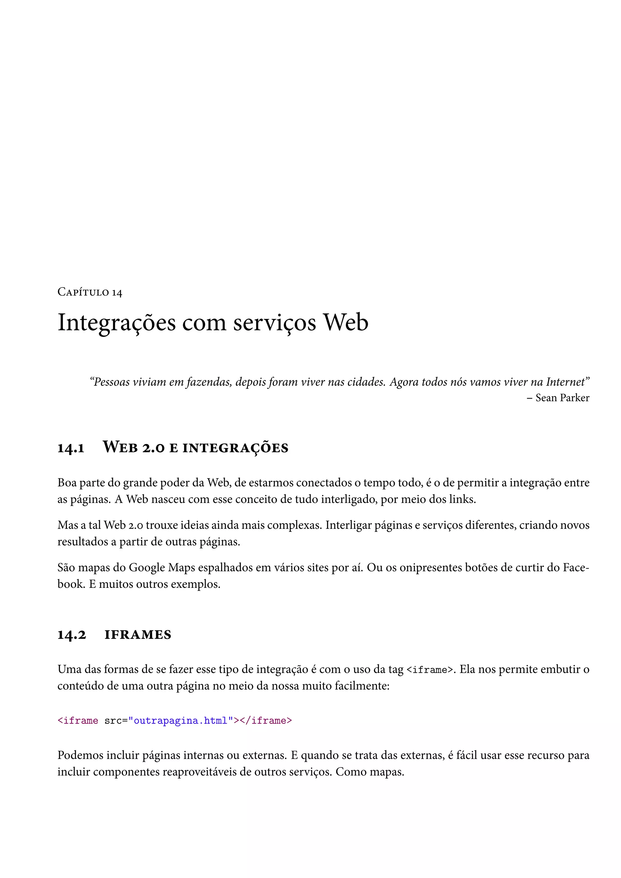 CZ£i±¶™ Õ¦ Integrações com serviçosWeb “Pessoas viviam em fazendas, depois foram viver nas cidades. Agora todos nós vamos viver na Internet” – Sean Parker Õ¦.Õ Wuf ó.þ u †•±u§Zcou« Boa parte do grande poder daWeb, de estarmos conectados o tempo todo, é o de permitir a integração entre as páginas. AWeb nasceu com esse conceito de tudo interligado, por meio dos links. Mas a talWeb ó.þ trouxe ideias aindamais complexas. Interligar páginas e serviços diferentes, criando novos resultados a partir de outras páginas. São mapas do Google Maps espalhados em vários sites por aí. Ou os onipresentes botões de curtir do Face-book. E muitos outros exemplos. Õ¦.ó †€§Z“u« Uma das formas de se fazer esse tipo de integração é com o uso da tag iframe. Ela nos permite embutir o conteúdo de uma outra página no meio da nossa muito facilmente: iframe src=outrapagina.html/iframe Podemos incluir páginas internas ou externas. E quando se trata das externas, é fácil usar esse recurso para incluir componentes reaproveitáveis de outros serviços. Como mapas. 