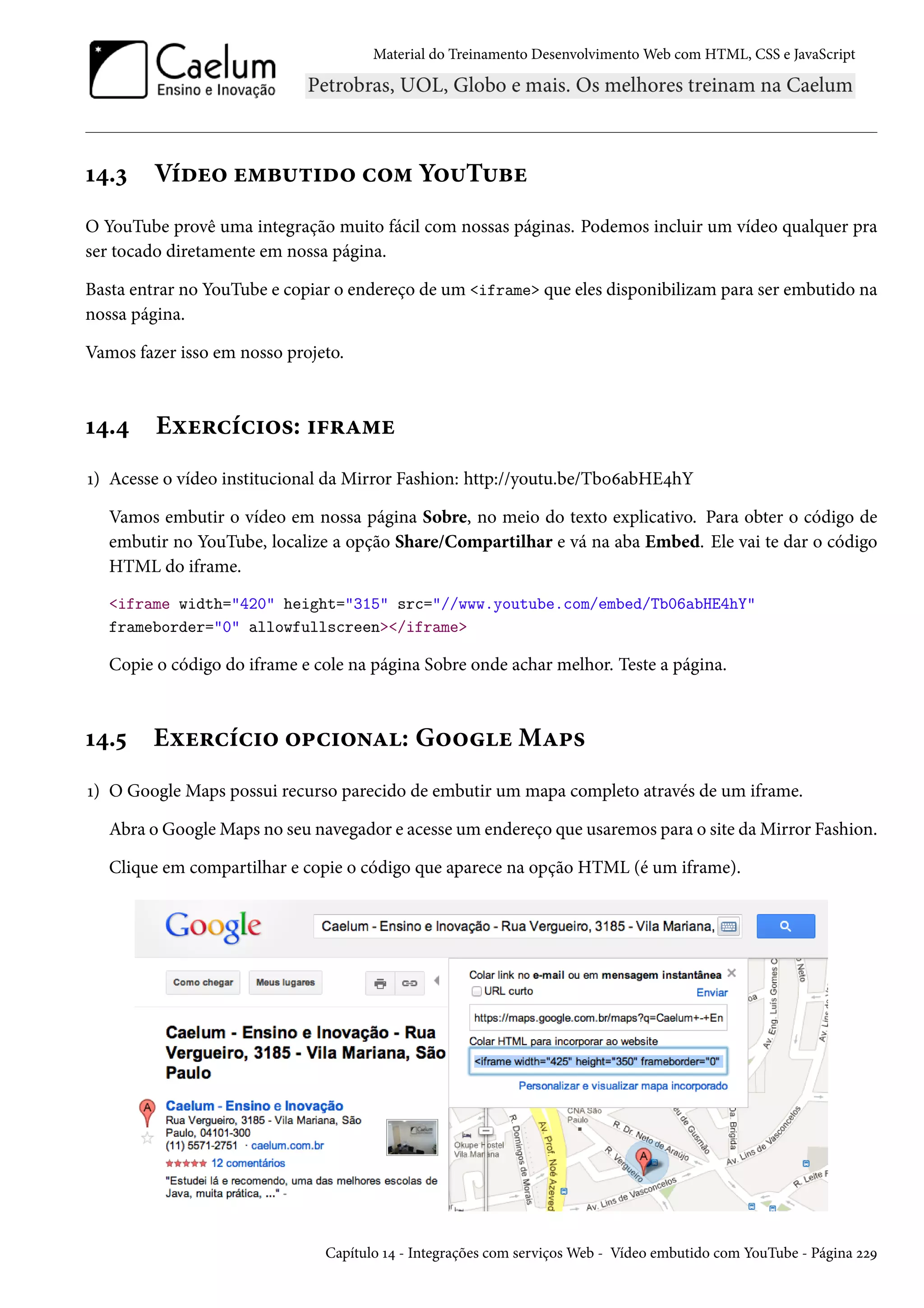Material do Treinamento DesenvolvimentoWeb com HTML, CSS e JavaScript Õ¦.ì Viou™ u“f¶±†o™ h™“ Y™¶T¶fu O YouTube provê uma integração muito fácil com nossas páginas. Podemos incluir um vídeo qualquer pra ser tocado diretamente em nossa página. Basta entrar no YouTube e copiar o endereço de um iframe que eles disponibilizam para ser embutido na nossa página. Vamos fazer isso em nosso projeto. Õ¦.¦ Eìu§hih†™«: †€§Z“u Õ) Acesse o vídeo institucional da Mirror Fashion: http://youtu.be/TbþäabHE¦hY Vamos embutir o vídeo em nossa página Sobre, no meio do texto explicativo. Para obter o código de embutir no YouTube, localize a opção Share/Compartilhar e vá na aba Embed. Ele vai te dar o código HTML do iframe. iframe width=420 height=315 src=//www.youtube.com/embed/Tb06abHE4hY frameborder=0 allowfullscreen/iframe Copie o código do iframe e cole na página Sobre onde achar melhor. Teste a página. Õ¦.¢ Eìu§hih†™ ™£h†™•Z: G™™uMZ£« Õ) O Google Maps possui recurso parecido de embutir um mapa completo através de um iframe. Abra o GoogleMaps no seu navegador e acesse um endereço que usaremos para o site daMirror Fashion. Clique em compartilhar e copie o código que aparece na opção HTML (é um iframe). Capítulo Õ¦ - Integrações com serviçosWeb - Vídeo embutido com YouTube - Página óóÉ 