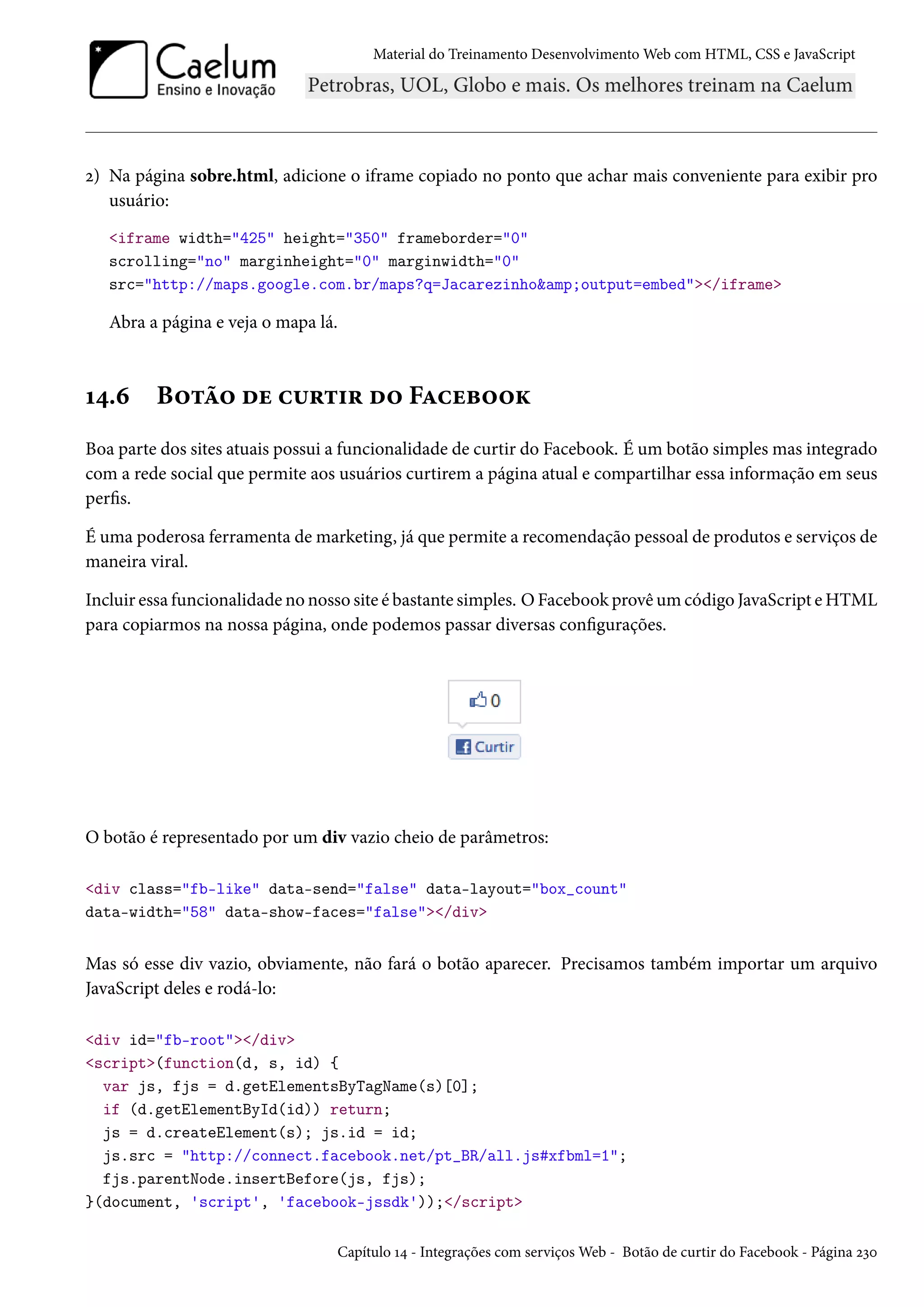 Material do Treinamento DesenvolvimentoWeb com HTML, CSS e JavaScript ó) Na página sobre.html, adicione o iframe copiado no ponto que achar mais conveniente para exibir pro usuário: iframe width=425 height=350 frameborder=0 scrolling=no marginheight=0 marginwidth=0 src=http://maps.google.com.br/maps?q=Jacarezinhoamp;output=embed/iframe Abra a página e veja o mapa lá. Õ¦.ä B™±a™ ou h¶§±†§ o™ FZhuf™™Ž Boa parte dos sites atuais possui a funcionalidade de curtir do Facebook. É um botão simples mas integrado com a rede social que permite aos usuários curtirem a página atual e compartilhar essa informação em seus pers. É uma poderosa ferramenta demarketing, já que permite a recomendação pessoal de produtos e serviços de maneira viral. Incluir essa funcionalidade no nosso site é bastante simples. OFacebook provêumcódigo JavaScript eHTML para copiarmos na nossa página, onde podemos passar diversas congurações. O botão é representado por um div vazio cheio de parâmetros: div class=fb-like data-send=false data-layout=box_count data-width=58 data-show-faces=false/div Mas só esse div vazio, obviamente, não fará o botão aparecer. Precisamos também importar um arquivo JavaScript deles e rodá-lo: div id=fb-root/div script(function(d, s, id) { var js, fjs = d.getElementsByTagName(s)[0]; if (d.getElementById(id)) return; js = d.createElement(s); js.id = id; js.src = http://connect.facebook.net/pt_BR/all.js#xfbml=1; fjs.parentNode.insertBefore(js, fjs); }(document, 'script', 'facebook-jssdk'));/script Capítulo Õ¦ - Integrações com serviçosWeb - Botão de curtir do Facebook - Página óìþ 