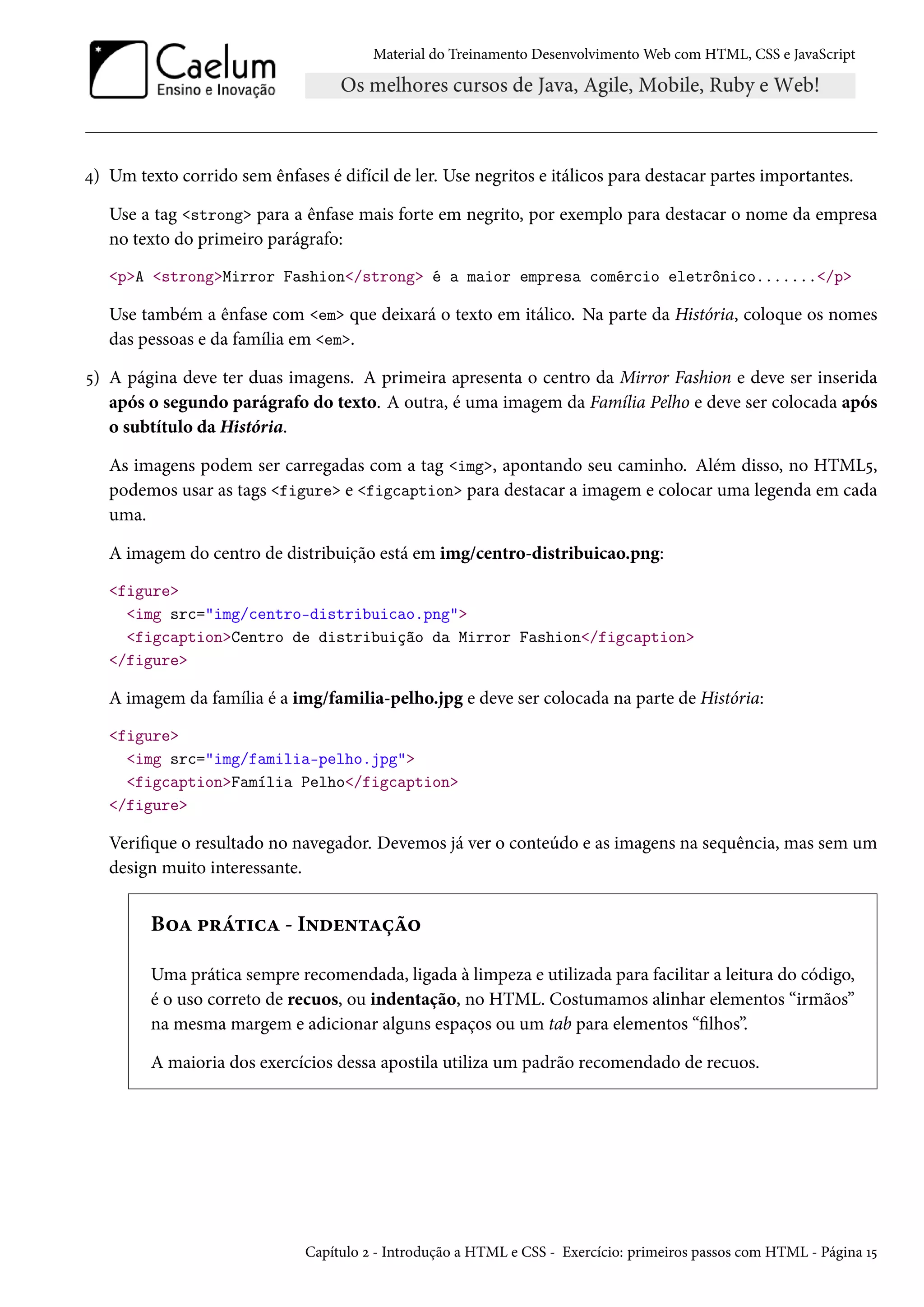 Material do Treinamento DesenvolvimentoWeb com HTML, CSS e JavaScript ¦) Um texto corrido sem ênfases é difícil de ler. Use negritos e itálicos para destacar partes importantes. Use a tag strong para a ênfase mais forte em negrito, por exemplo para destacar o nome da empresa no texto do primeiro parágrafo: pA strongMirror Fashion/strong é a maior empresa comércio eletrônico......./p Use também a ênfase com em que deixará o texto em itálico. Na parte da História, coloque os nomes das pessoas e da família em em. ¢) A página deve ter duas imagens. A primeira apresenta o centro da Mirror Fashion e deve ser inserida após o segundo parágrafo do texto. A outra, é uma imagem da Família Pelho e deve ser colocada após o subtítulo da História. As imagens podem ser carregadas com a tag img, apontando seu caminho. Além disso, no HTML¢, podemos usar as tags figure e figcaption para destacar a imagem e colocar uma legenda em cada uma. A imagem do centro de distribuição está em img/centro-distribuicao.png: figure img src=img/centro-distribuicao.png figcaptionCentro de distribuição da Mirror Fashion/figcaption /figure A imagem da família é a img/familia-pelho.jpg e deve ser colocada na parte de História: figure img src=img/familia-pelho.jpg figcaptionFamília Pelho/figcaption /figure Verique o resultado no navegador. Devemos já ver o conteúdo e as imagens na sequência, mas sem um design muito interessante. B™Z £§a±†hZ - I•ou•±Zca™ Uma prática sempre recomendada, ligada à limpeza e utilizada para facilitar a leitura do código, é o uso correto de recuos, ou indentação, no HTML. Costumamos alinhar elementos “irmãos” na mesma margem e adicionar alguns espaços ou um tab para elementos “lhos”. A maioria dos exercícios dessa apostila utiliza um padrão recomendado de recuos. Capítulo ó - Introdução a HTML e CSS - Exercício: primeiros passos com HTML - Página Õ¢ 