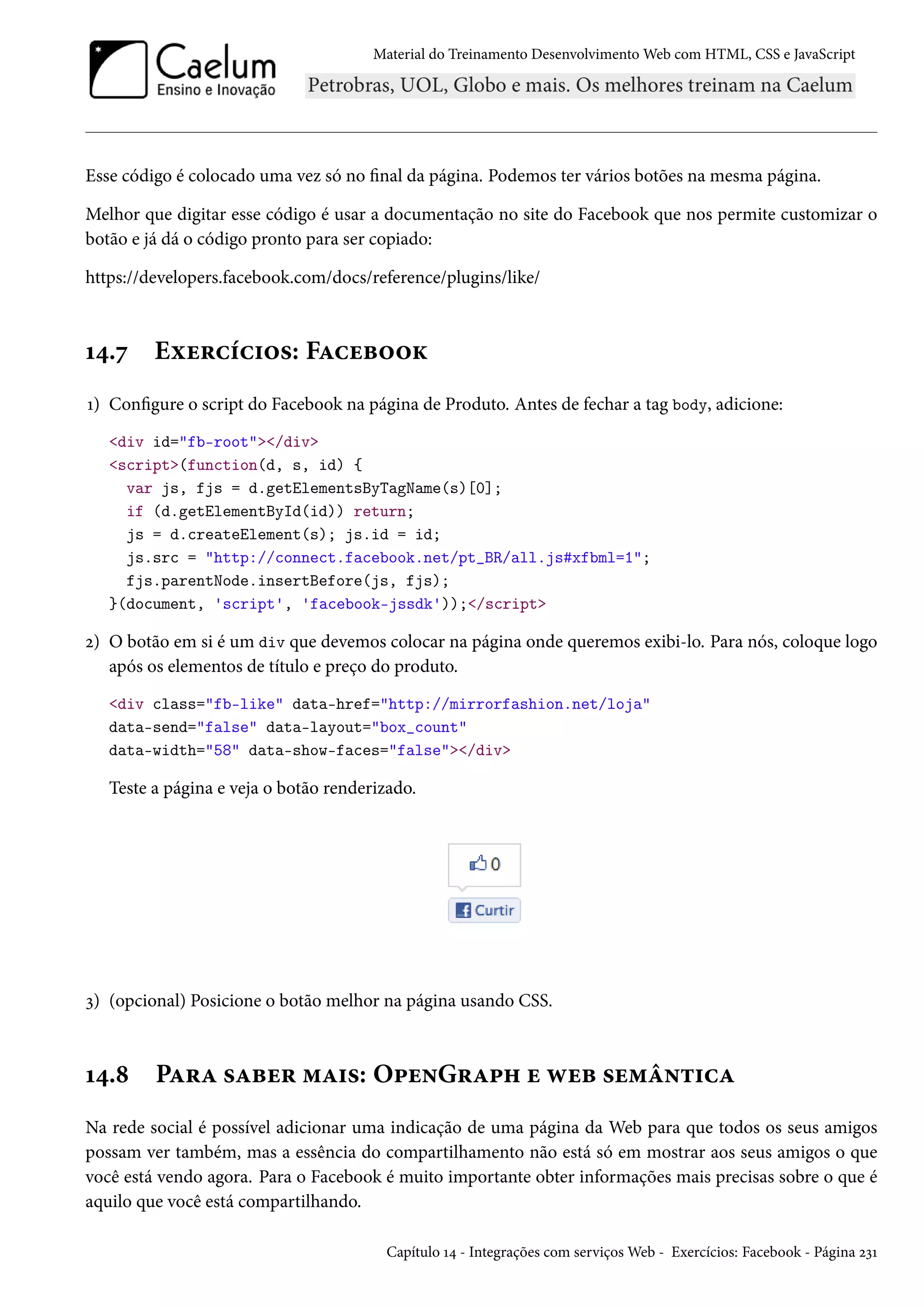 Material do Treinamento DesenvolvimentoWeb com HTML, CSS e JavaScript Esse código é colocado uma vez só no nal da página. Podemos ter vários botões na mesma página. Melhor que digitar esse código é usar a documentação no site do Facebook que nos permite customizar o botão e já dá o código pronto para ser copiado: https://developers.facebook.com/docs/reference/plugins/like/ Õ¦.ß Eìu§hih†™«: FZhuf™™Ž Õ) Congure o script do Facebook na página de Produto. Antes de fechar a tag body, adicione: div id=fb-root/div script(function(d, s, id) { var js, fjs = d.getElementsByTagName(s)[0]; if (d.getElementById(id)) return; js = d.createElement(s); js.id = id; js.src = http://connect.facebook.net/pt_BR/all.js#xfbml=1; fjs.parentNode.insertBefore(js, fjs); }(document, 'script', 'facebook-jssdk'));/script ó) O botão em si é um div que devemos colocar na página onde queremos exibi-lo. Para nós, coloque logo após os elementos de título e preço do produto. div class=fb-like data-href=http://mirrorfashion.net/loja data-send=false data-layout=box_count data-width=58 data-show-faces=false/div Teste a página e veja o botão renderizado. ì) (opcional) Posicione o botão melhor na página usando CSS. Õ¦.˜ PZ§Z «Zfu§ “Z†«: O£u•G§Z£„ u ëuf «u“a•±†hZ Na rede social é possível adicionar uma indicação de uma página da Web para que todos os seus amigos possam ver também, mas a essência do compartilhamento não está só em mostrar aos seus amigos o que você está vendo agora. Para o Facebook é muito importante obter informações mais precisas sobre o que é aquilo que você está compartilhando. Capítulo Õ¦ - Integrações com serviçosWeb - Exercícios: Facebook - Página óìÕ 
