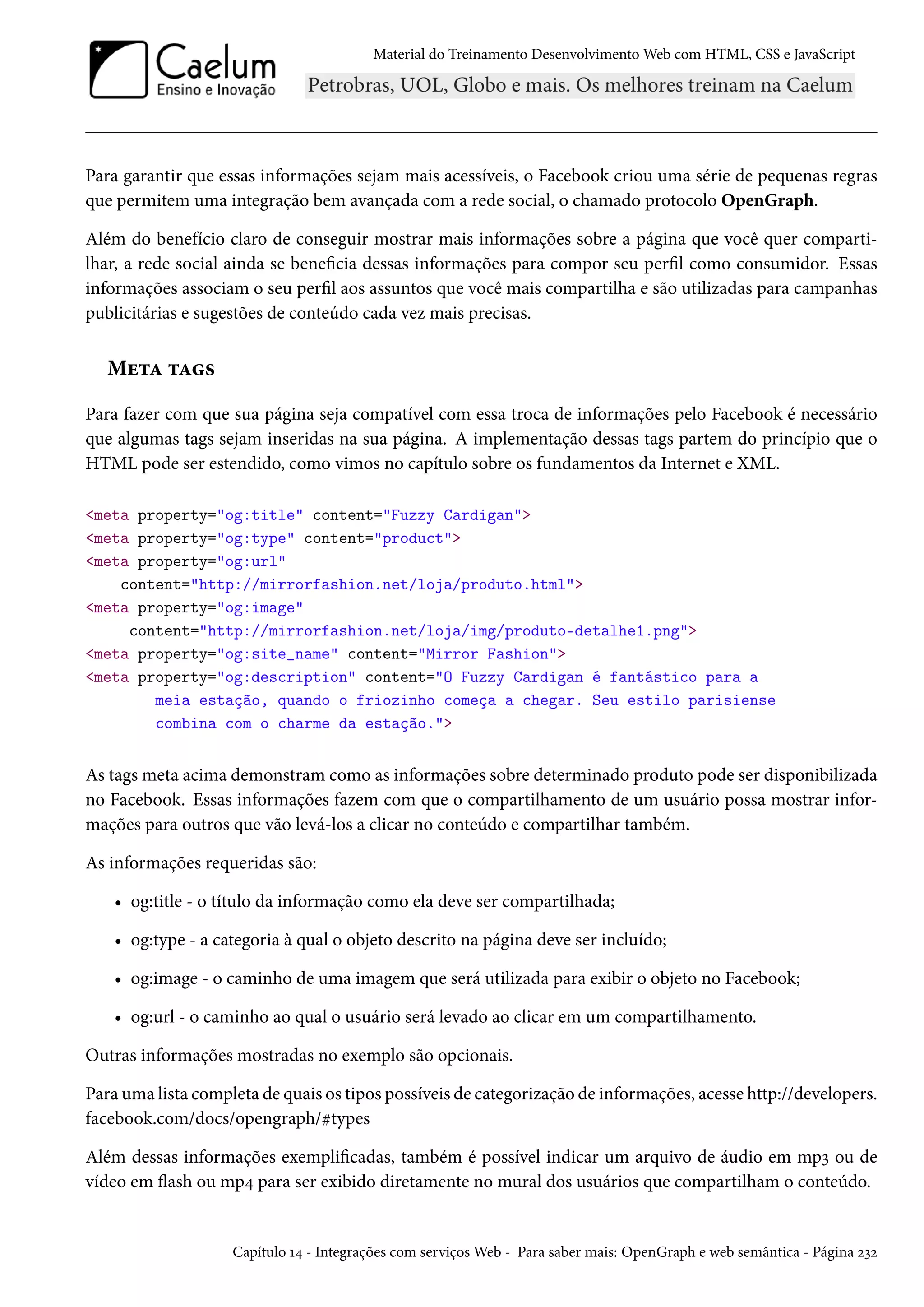 Material do Treinamento DesenvolvimentoWeb com HTML, CSS e JavaScript Para garantir que essas informações sejam mais acessíveis, o Facebook criou uma série de pequenas regras que permitem uma integração bem avançada com a rede social, o chamado protocolo OpenGraph. Além do benefício claro de conseguir mostrar mais informações sobre a página que você quer comparti-lhar, a rede social ainda se benecia dessas informações para compor seu perl como consumidor. Essas informações associam o seu perl aos assuntos que você mais compartilha e são utilizadas para campanhas publicitárias e sugestões de conteúdo cada vez mais precisas. Mu±Z ±Z« Para fazer com que sua página seja compatível com essa troca de informações pelo Facebook é necessário que algumas tags sejam inseridas na sua página. A implementação dessas tags partem do princípio que o HTML pode ser estendido, como vimos no capítulo sobre os fundamentos da Internet e XML. meta property=og:title content=Fuzzy Cardigan meta property=og:type content=product meta property=og:url content=http://mirrorfashion.net/loja/produto.html meta property=og:image content=http://mirrorfashion.net/loja/img/produto-detalhe1.png meta property=og:site_name content=Mirror Fashion meta property=og:description content=O Fuzzy Cardigan é fantástico para a meia estação, quando o friozinho começa a chegar. Seu estilo parisiense combina com o charme da estação. As tags meta acima demonstram como as informações sobre determinado produto pode ser disponibilizada no Facebook. Essas informações fazem com que o compartilhamento de um usuário possa mostrar infor-mações para outros que vão levá-los a clicar no conteúdo e compartilhar também. As informações requeridas são: • og:title - o título da informação como ela deve ser compartilhada; • og:type - a categoria à qual o objeto descrito na página deve ser incluído; • og:image - o caminho de uma imagem que será utilizada para exibir o objeto no Facebook; • og:url - o caminho ao qual o usuário será levado ao clicar em um compartilhamento. Outras informações mostradas no exemplo são opcionais. Para uma lista completa de quais os tipos possíveis de categorização de informações, acesse http://developers. facebook.com/docs/opengraph/ktypes Além dessas informações exemplicadas, também é possível indicar um arquivo de áudio em mpì ou de vídeo em žash ou mp¦ para ser exibido diretamente no mural dos usuários que compartilham o conteúdo. Capítulo Õ¦ - Integrações com serviçosWeb - Para saber mais: OpenGraph e web semântica - Página óìó 