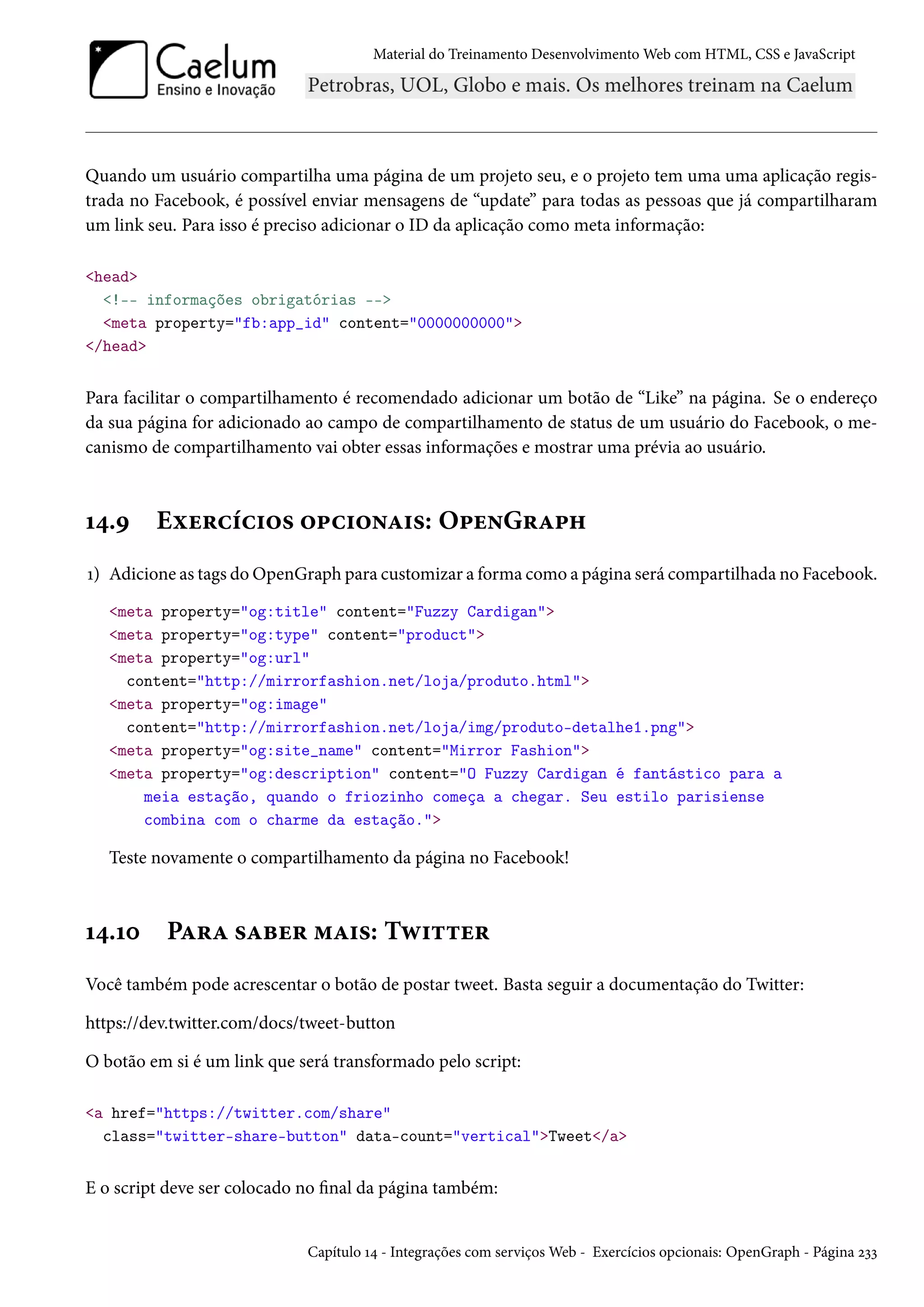 Material do Treinamento DesenvolvimentoWeb com HTML, CSS e JavaScript Quando um usuário compartilha uma página de um projeto seu, e o projeto tem uma uma aplicação regis-trada no Facebook, é possível enviar mensagens de “update” para todas as pessoas que já compartilharam um link seu. Para isso é preciso adicionar o ID da aplicação como meta informação: head !-- informações obrigatórias -- meta property=fb:app_id content=0000000000 /head Para facilitar o compartilhamento é recomendado adicionar um botão de “Like” na página. Se o endereço da sua página for adicionado ao campo de compartilhamento de status de um usuário do Facebook, o me-canismo de compartilhamento vai obter essas informações e mostrar uma prévia ao usuário. Õ¦.É Eìu§hih†™« ™£h†™•Z†«: O£u•G§Z£„ Õ) Adicione as tags doOpenGraph para customizar a forma como a página será compartilhada no Facebook. meta property=og:title content=Fuzzy Cardigan meta property=og:type content=product meta property=og:url content=http://mirrorfashion.net/loja/produto.html meta property=og:image content=http://mirrorfashion.net/loja/img/produto-detalhe1.png meta property=og:site_name content=Mirror Fashion meta property=og:description content=O Fuzzy Cardigan é fantástico para a meia estação, quando o friozinho começa a chegar. Seu estilo parisiense combina com o charme da estação. Teste novamente o compartilhamento da página no Facebook! Õ¦.Õþ PZ§Z «Zfu§ “Z†«: Të†±±u§ Você também pode acrescentar o botão de postar tweet. Basta seguir a documentação do Twitter: https://dev.twitter.com/docs/tweet-button O botão em si é um link que será transformado pelo script: a href=https://twitter.com/share class=twitter-share-button data-count=verticalTweet/a E o script deve ser colocado no nal da página também: Capítulo Õ¦ - Integrações com serviçosWeb - Exercícios opcionais: OpenGraph - Página óìì 
