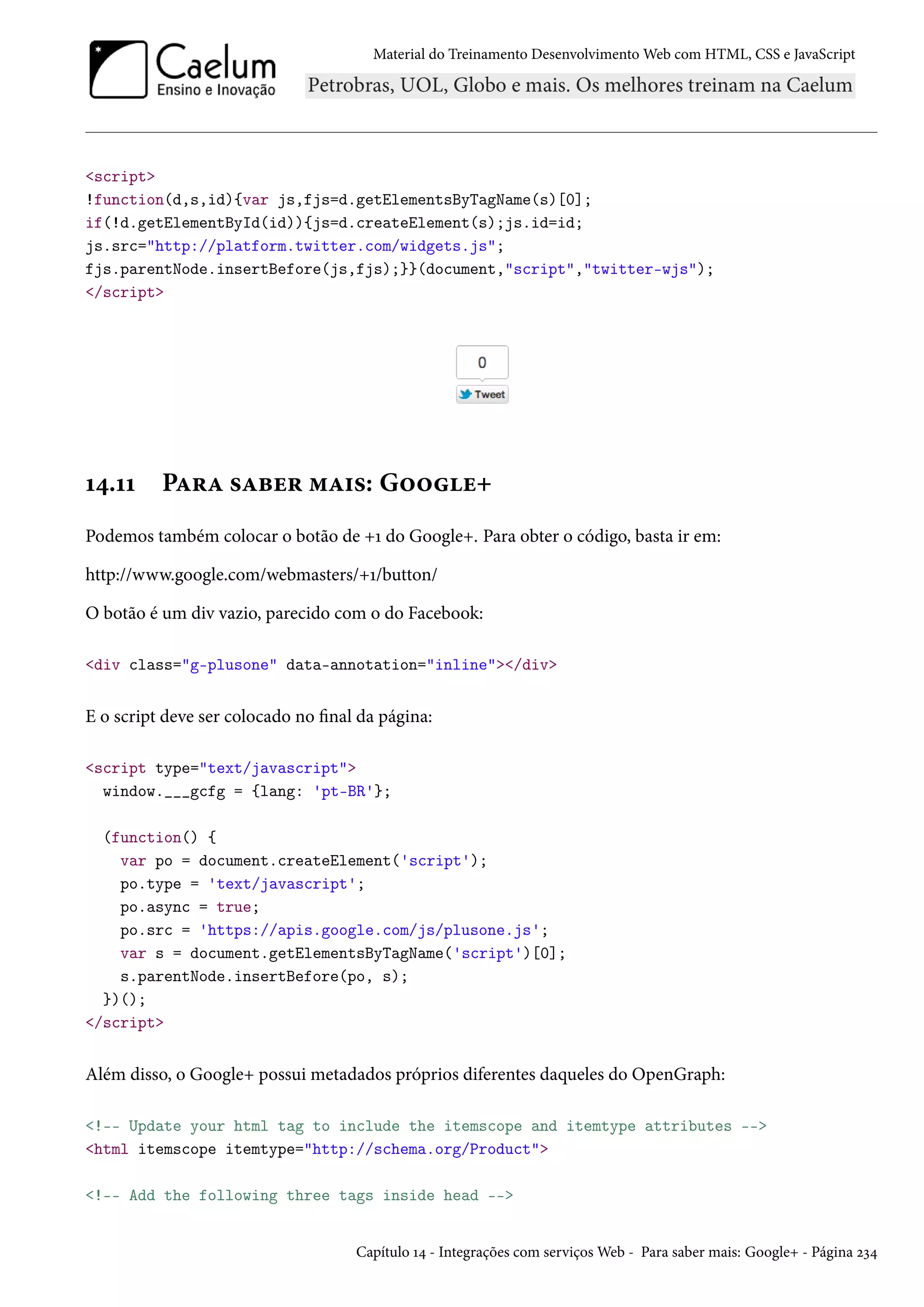 Material do Treinamento DesenvolvimentoWeb com HTML, CSS e JavaScript script !function(d,s,id){var js,fjs=d.getElementsByTagName(s)[0]; if(!d.getElementById(id)){js=d.createElement(s);js.id=id; js.src=http://platform.twitter.com/widgets.js; fjs.parentNode.insertBefore(js,fjs);}}(document,script,twitter-wjs); /script Õ¦.ÕÕ PZ§Z «Zfu§ “Z†«: G™™u+ Podemos também colocar o botão de +Õ do Google+. Para obter o código, basta ir em: http://www.google.com/webmasters/+Õ/button/ O botão é um div vazio, parecido com o do Facebook: div class=g-plusone data-annotation=inline/div E o script deve ser colocado no nal da página: script type=text/javascript window.___gcfg = {lang: 'pt-BR'}; (function() { var po = document.createElement('script'); po.type = 'text/javascript'; po.async = true; po.src = 'https://apis.google.com/js/plusone.js'; var s = document.getElementsByTagName('script')[0]; s.parentNode.insertBefore(po, s); })(); /script Além disso, o Google+ possui metadados próprios diferentes daqueles do OpenGraph: !-- Update your html tag to include the itemscope and itemtype attributes -- html itemscope itemtype=http://schema.org/Product !-- Add the following three tags inside head -- Capítulo Õ¦ - Integrações com serviçosWeb - Para saber mais: Google+ - Página óì¦ 
