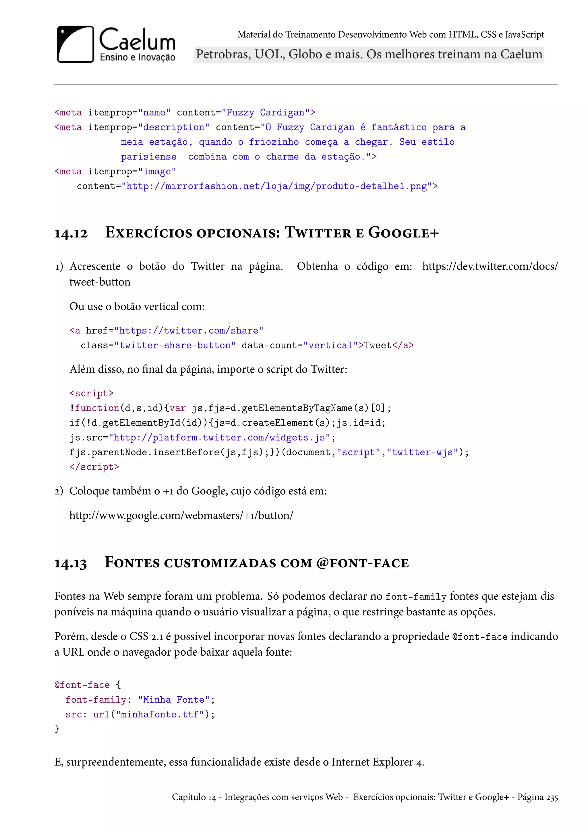 Material do Treinamento DesenvolvimentoWeb com HTML, CSS e JavaScript meta itemprop=name content=Fuzzy Cardigan meta itemprop=description content=O Fuzzy Cardigan é fantástico para a meia estação, quando o friozinho começa a chegar. Seu estilo parisiense combina com o charme da estação. meta itemprop=image content=http://mirrorfashion.net/loja/img/produto-detalhe1.png Õ¦.Õó Eìu§hih†™« ™£h†™•Z†«: Të†±±u§ u G™™u+ Õ) Acrescente o botão do Twitter na página. Obtenha o código em: https://dev.twitter.com/docs/ tweet-button Ou use o botão vertical com: a href=https://twitter.com/share class=twitter-share-button data-count=verticalTweet/a Além disso, no nal da página, importe o script do Twitter: script !function(d,s,id){var js,fjs=d.getElementsByTagName(s)[0]; if(!d.getElementById(id)){js=d.createElement(s);js.id=id; js.src=http://platform.twitter.com/widgets.js; fjs.parentNode.insertBefore(js,fjs);}}(document,script,twitter-wjs); /script ó) Coloque também o +Õ do Google, cujo código está em: http://www.google.com/webmasters/+Õ/button/ Õ¦.Õì F™•±u« h¶«±™“†ñZoZ« h™“ @€™•±-€Zhu Fontes na Web sempre foram um problema. Só podemos declarar no font-family fontes que estejam dis-poníveis na máquina quando o usuário visualizar a página, o que restringe bastante as opções. Porém, desde o CSS ó.Õ é possível incorporar novas fontes declarando a propriedade @font-face indicando a URL onde o navegador pode baixar aquela fonte: @font-face { font-family: Minha Fonte; src: url(minhafonte.ttf); } E, surpreendentemente, essa funcionalidade existe desde o Internet Explorer ¦. Capítulo Õ¦ - Integrações com serviçosWeb - Exercícios opcionais: Twitter e Google+ - Página óì¢ 