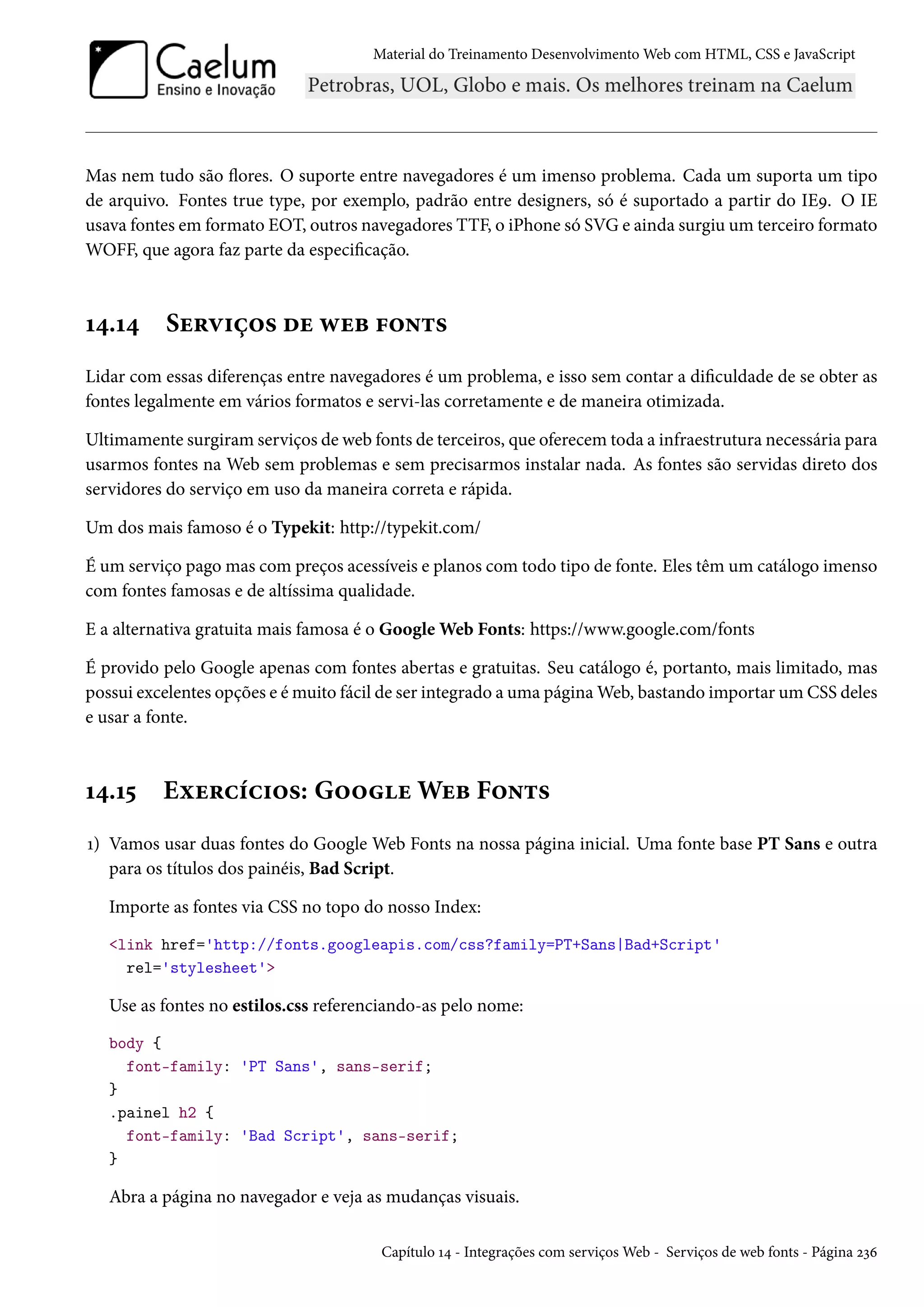 Material do Treinamento DesenvolvimentoWeb com HTML, CSS e JavaScript Mas nem tudo são žores. O suporte entre navegadores é um imenso problema. Cada um suporta um tipo de arquivo. Fontes true type, por exemplo, padrão entre designers, só é suportado a partir do IEÉ. O IE usava fontes em formato EOT, outros navegadores TTF, o iPhone só SVG e ainda surgiu um terceiro formato WOFF, que agora faz parte da especicação. Õ¦.Õ¦ Su§ê†c™« ou ëuf €™•±« Lidar com essas diferenças entre navegadores é um problema, e isso sem contar a diculdade de se obter as fontes legalmente em vários formatos e servi-las corretamente e de maneira otimizada. Ultimamente surgiramserviços de web fonts de terceiros, que oferecem toda a infraestrutura necessária para usarmos fontes na Web sem problemas e sem precisarmos instalar nada. As fontes são servidas direto dos servidores do serviço em uso da maneira correta e rápida. Um dos mais famoso é o Typekit: http://typekit.com/ É um serviço pago mas com preços acessíveis e planos com todo tipo de fonte. Eles têm um catálogo imenso com fontes famosas e de altíssima qualidade. E a alternativa gratuita mais famosa é o GoogleWeb Fonts: https://www.google.com/fonts É provido pelo Google apenas com fontes abertas e gratuitas. Seu catálogo é, portanto, mais limitado, mas possui excelentes opções e émuito fácil de ser integrado a uma páginaWeb, bastando importar um CSS deles e usar a fonte. Õ¦.Õ¢ Eìu§hih†™«: G™™uWuf F™•±« Õ) Vamos usar duas fontes do Google Web Fonts na nossa página inicial. Uma fonte base PT Sans e outra para os títulos dos painéis, Bad Script. Importe as fontes via CSS no topo do nosso Index: link href='http://fonts.googleapis.com/css?family=PT+Sans|Bad+Script' rel='stylesheet' Use as fontes no estilos.css referenciando-as pelo nome: body { font-family: 'PT Sans', sans-serif; } .painel h2 { font-family: 'Bad Script', sans-serif; } Abra a página no navegador e veja as mudanças visuais. Capítulo Õ¦ - Integrações com serviçosWeb - Serviços de web fonts - Página óìä 