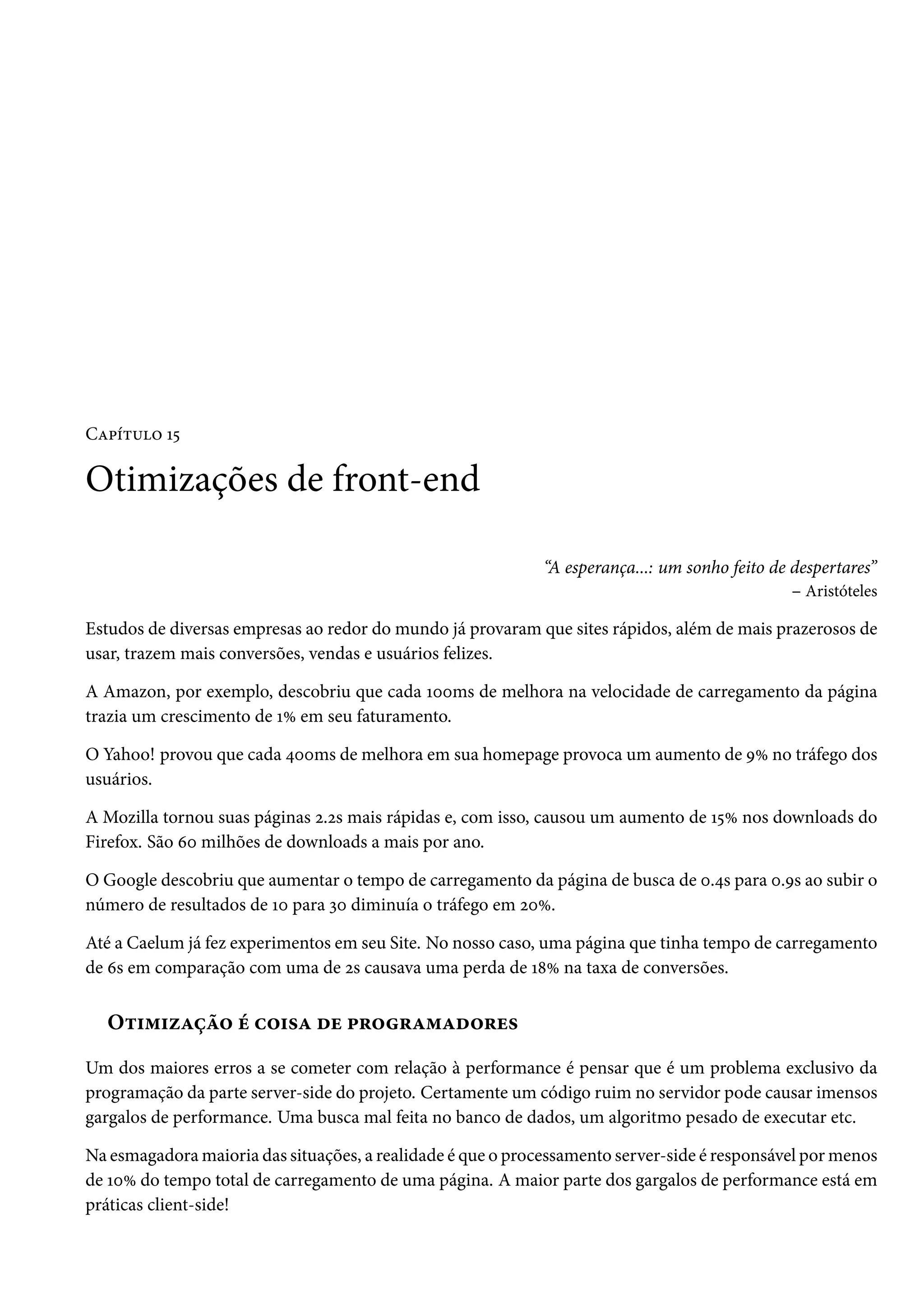 CZ£i±¶™ Õ¢ Otimizações de front-end “A esperança...: um sonho feito de despertares” – Aristóteles Estudos de diversas empresas ao redor do mundo já provaram que sites rápidos, além de mais prazerosos de usar, trazem mais conversões, vendas e usuários felizes. A Amazon, por exemplo, descobriu que cada Õþþms de melhora na velocidade de carregamento da página trazia um crescimento de ÕÛ em seu faturamento. O Yahoo! provou que cada ¦þþms de melhora em sua homepage provoca um aumento de ÉÛ no tráfego dos usuários. A Mozilla tornou suas páginas ó.ós mais rápidas e, com isso, causou um aumento de Õ¢Û nos downloads do Firefox. São äþ milhões de downloads a mais por ano. O Google descobriu que aumentar o tempo de carregamento da página de busca de þ.¦s para þ.És ao subir o número de resultados de Õþ para ìþ diminuía o tráfego em óþÛ. Até a Caelum já fez experimentos em seu Site. No nosso caso, uma página que tinha tempo de carregamento de äs em comparação com uma de ós causava uma perda de Õ˜Û na taxa de conversões. O±†“†ñZca™ e h™†«Z ou £§™§Z“Zo™§u« Um dos maiores erros a se cometer com relação à performance é pensar que é um problema exclusivo da programação da parte server-side do projeto. Certamente um código ruim no servidor pode causar imensos gargalos de performance. Uma busca mal feita no banco de dados, um algoritmo pesado de executar etc. Na esmagadoramaioria das situações, a realidade é que o processamento server-side é responsável pormenos de ÕþÛ do tempo total de carregamento de uma página. A maior parte dos gargalos de performance está em práticas client-side! 