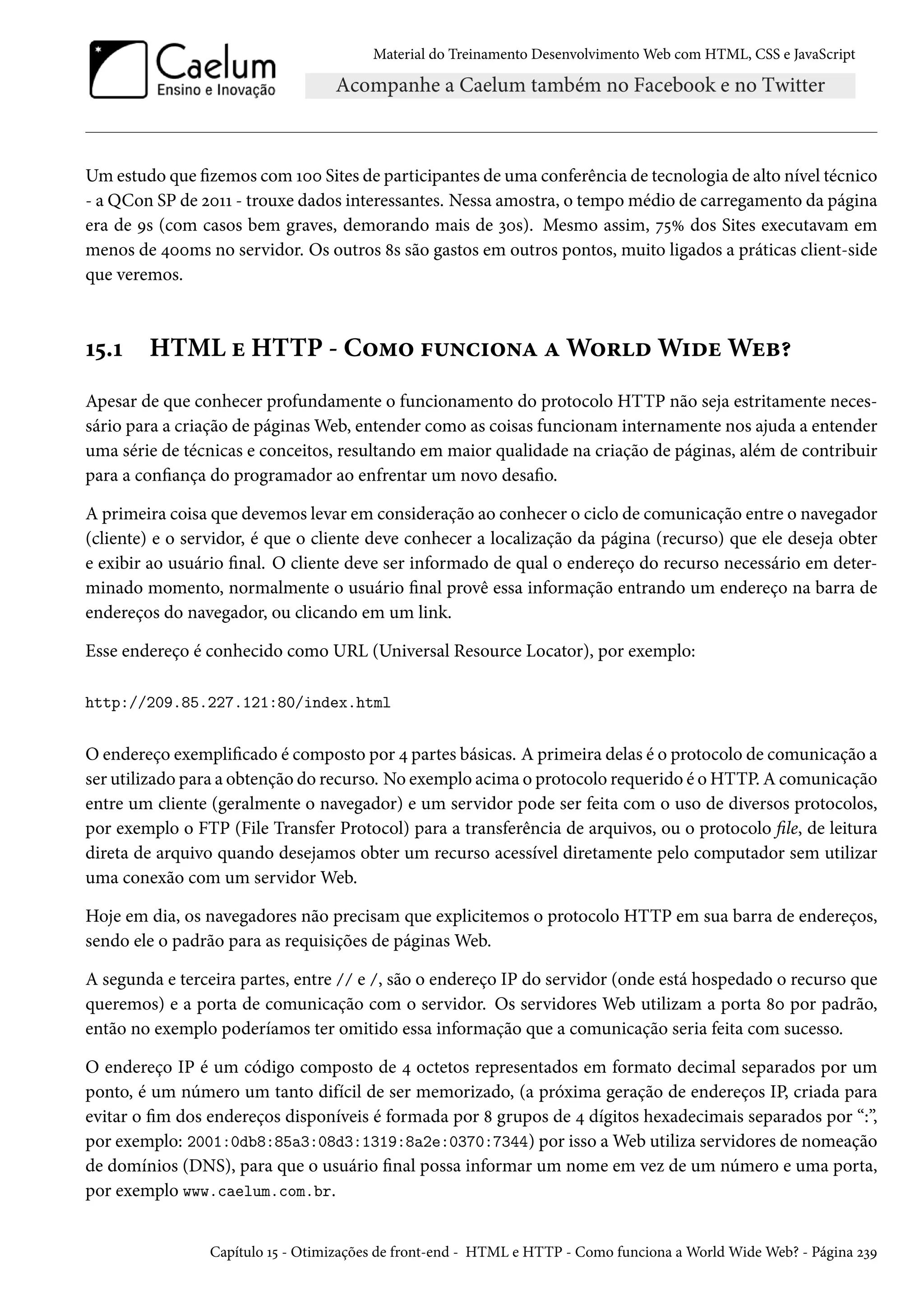 Material do Treinamento DesenvolvimentoWeb com HTML, CSS e JavaScript Umestudo que zemos comÕþþ Sites de participantes de uma conferência de tecnologia de alto nível técnico - a QCon SP de óþÕÕ - trouxe dados interessantes. Nessa amostra, o tempomédio de carregamento da página era de És (com casos bem graves, demorando mais de ìþs). Mesmo assim, ß¢Û dos Sites executavam em menos de ¦þþms no servidor. Os outros ˜s são gastos em outros pontos, muito ligados a práticas client-side que veremos. Õ¢.Õ HTML u HTTP - C™“™ €¶•h†™•Z ZW™§oW†ouWuf¥ Apesar de que conhecer profundamente o funcionamento do protocolo HTTP não seja estritamente neces-sário para a criação de páginasWeb, entender como as coisas funcionam internamente nos ajuda a entender uma série de técnicas e conceitos, resultando em maior qualidade na criação de páginas, além de contribuir para a conança do programador ao enfrentar um novo desao. A primeira coisa que devemos levar em consideração ao conhecer o ciclo de comunicação entre o navegador (cliente) e o servidor, é que o cliente deve conhecer a localização da página (recurso) que ele deseja obter e exibir ao usuário nal. O cliente deve ser informado de qual o endereço do recurso necessário em deter-minado momento, normalmente o usuário nal provê essa informação entrando um endereço na barra de endereços do navegador, ou clicando em um link. Esse endereço é conhecido como URL (Universal Resource Locator), por exemplo: http://209.85.227.121:80/index.html O endereço exemplicado é composto por ¦ partes básicas. A primeira delas é o protocolo de comunicação a ser utilizado para a obtenção do recurso. No exemplo acima o protocolo requerido é oHTTP.Acomunicação entre um cliente (geralmente o navegador) e um servidor pode ser feita com o uso de diversos protocolos, por exemplo o FTP (File Transfer Protocol) para a transferência de arquivos, ou o protocolo le, de leitura direta de arquivo quando desejamos obter um recurso acessível diretamente pelo computador sem utilizar uma conexão com um servidorWeb. Hoje em dia, os navegadores não precisam que explicitemos o protocolo HTTP em sua barra de endereços, sendo ele o padrão para as requisições de páginasWeb. A segunda e terceira partes, entre // e /, são o endereço IP do servidor (onde está hospedado o recurso que queremos) e a porta de comunicação com o servidor. Os servidores Web utilizam a porta ˜þ por padrão, então no exemplo poderíamos ter omitido essa informação que a comunicação seria feita com sucesso. O endereço IP é um código composto de ¦ octetos representados em formato decimal separados por um ponto, é um número um tanto difícil de ser memorizado, (a próxima geração de endereços IP, criada para evitar o m dos endereços disponíveis é formada por ˜ grupos de ¦ dígitos hexadecimais separados por “:”, por exemplo: 2001:0db8:85a3:08d3:1319:8a2e:0370:7344) por isso aWeb utiliza servidores de nomeação de domínios (DNS), para que o usuário nal possa informar um nome em vez de um número e uma porta, por exemplo www.caelum.com.br. Capítulo Õ¢ - Otimizações de front-end - HTML e HTTP - Como funciona aWorldWideWeb? - Página óìÉ 