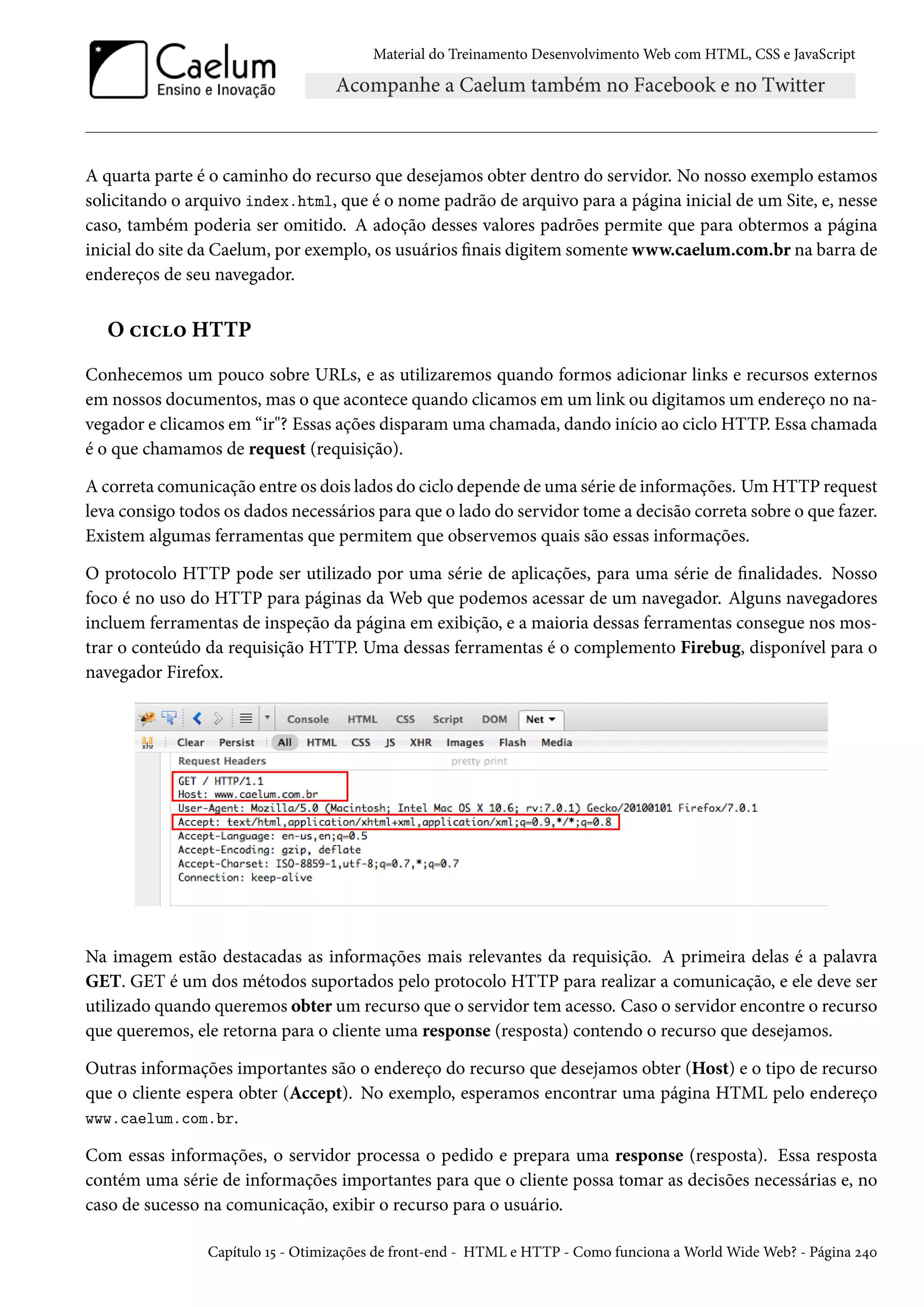 Material do Treinamento DesenvolvimentoWeb com HTML, CSS e JavaScript A quarta parte é o caminho do recurso que desejamos obter dentro do servidor. No nosso exemplo estamos solicitando o arquivo index.html, que é o nome padrão de arquivo para a página inicial de um Site, e, nesse caso, também poderia ser omitido. A adoção desses valores padrões permite que para obtermos a página inicial do site da Caelum, por exemplo, os usuários nais digitem somente www.caelum.com.br na barra de endereços de seu navegador. O h†h™ HTTP Conhecemos um pouco sobre URLs, e as utilizaremos quando formos adicionar links e recursos externos em nossos documentos, mas o que acontece quando clicamos em um link ou digitamos um endereço no na-vegador e clicamos em “ir? Essas ações disparamuma chamada, dando início ao ciclo HTTP. Essa chamada é o que chamamos de request (requisição). A correta comunicação entre os dois lados do ciclo depende de uma série de informações. UmHTTP request leva consigo todos os dados necessários para que o lado do servidor tome a decisão correta sobre o que fazer. Existem algumas ferramentas que permitem que observemos quais são essas informações. O protocolo HTTP pode ser utilizado por uma série de aplicações, para uma série de nalidades. Nosso foco é no uso do HTTP para páginas da Web que podemos acessar de um navegador. Alguns navegadores incluem ferramentas de inspeção da página em exibição, e a maioria dessas ferramentas consegue nos mos-trar o conteúdo da requisição HTTP. Uma dessas ferramentas é o complemento Firebug, disponível para o navegador Firefox. Na imagem estão destacadas as informações mais relevantes da requisição. A primeira delas é a palavra GET. GET é um dos métodos suportados pelo protocolo HTTP para realizar a comunicação, e ele deve ser utilizado quando queremos obter um recurso que o servidor tem acesso. Caso o servidor encontre o recurso que queremos, ele retorna para o cliente uma response (resposta) contendo o recurso que desejamos. Outras informações importantes são o endereço do recurso que desejamos obter (Host) e o tipo de recurso que o cliente espera obter (Accept). No exemplo, esperamos encontrar uma página HTML pelo endereço www.caelum.com.br. Com essas informações, o servidor processa o pedido e prepara uma response (resposta). Essa resposta contém uma série de informações importantes para que o cliente possa tomar as decisões necessárias e, no caso de sucesso na comunicação, exibir o recurso para o usuário. Capítulo Õ¢ - Otimizações de front-end - HTML e HTTP - Como funciona aWorldWideWeb? - Página ó¦þ 