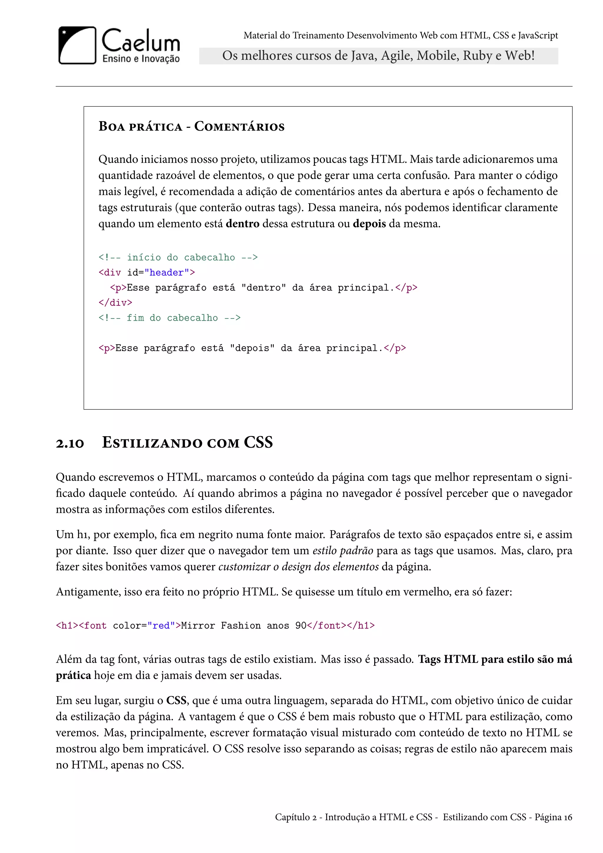 Material do Treinamento DesenvolvimentoWeb com HTML, CSS e JavaScript B™Z £§a±†hZ - C™“u•±a§†™« Quando iniciamos nosso projeto, utilizamos poucas tags HTML.Mais tarde adicionaremos uma quantidade razoável de elementos, o que pode gerar uma certa confusão. Para manter o código mais legível, é recomendada a adição de comentários antes da abertura e após o fechamento de tags estruturais (que conterão outras tags). Dessa maneira, nós podemos identicar claramente quando um elemento está dentro dessa estrutura ou depois da mesma. !-- início do cabecalho -- div id=header pEsse parágrafo está dentro da área principal./p /div !-- fim do cabecalho -- pEsse parágrafo está depois da área principal./p ó.Õþ E«±††ñZ•o™ h™“ CSS Quando escrevemos o HTML, marcamos o conteúdo da página com tags que melhor representam o signi- cado daquele conteúdo. Aí quando abrimos a página no navegador é possível perceber que o navegador mostra as informações com estilos diferentes. Um hÕ, por exemplo, ca em negrito numa fonte maior. Parágrafos de texto são espaçados entre si, e assim por diante. Isso quer dizer que o navegador tem um estilo padrão para as tags que usamos. Mas, claro, pra fazer sites bonitões vamos querer customizar o design dos elementos da página. Antigamente, isso era feito no próprio HTML. Se quisesse um título em vermelho, era só fazer: h1font color=redMirror Fashion anos 90/font/h1 Além da tag font, várias outras tags de estilo existiam. Mas isso é passado. Tags HTML para estilo são má prática hoje em dia e jamais devem ser usadas. Em seu lugar, surgiu o CSS, que é uma outra linguagem, separada do HTML, com objetivo único de cuidar da estilização da página. A vantagem é que o CSS é bem mais robusto que o HTML para estilização, como veremos. Mas, principalmente, escrever formatação visual misturado com conteúdo de texto no HTML se mostrou algo bem impraticável. O CSS resolve isso separando as coisas; regras de estilo não aparecem mais no HTML, apenas no CSS. Capítulo ó - Introdução a HTML e CSS - Estilizando com CSS - Página Õä 