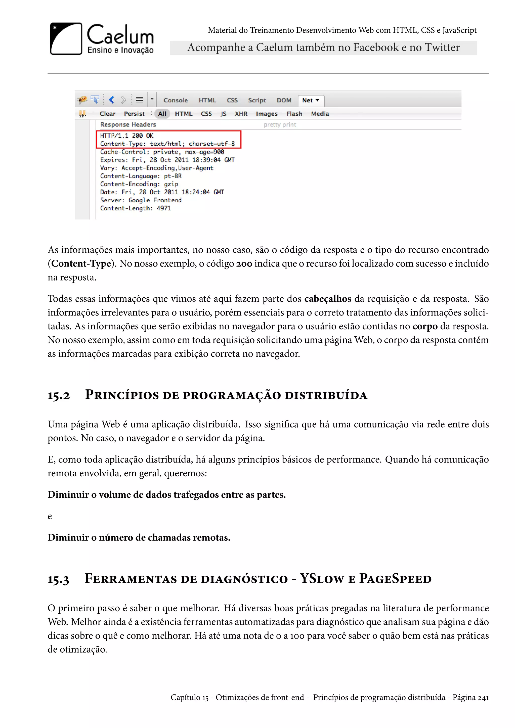 Material do Treinamento DesenvolvimentoWeb com HTML, CSS e JavaScript As informações mais importantes, no nosso caso, são o código da resposta e o tipo do recurso encontrado (Content-Type). No nosso exemplo, o código óþþ indica que o recurso foi localizado comsucesso e incluído na resposta. Todas essas informações que vimos até aqui fazem parte dos cabeçalhos da requisição e da resposta. São informações irrelevantes para o usuário, porém essenciais para o correto tratamento das informações solici-tadas. As informações que serão exibidas no navegador para o usuário estão contidas no corpo da resposta. No nosso exemplo, assim como em toda requisição solicitando uma páginaWeb, o corpo da resposta contém as informações marcadas para exibição correta no navegador. Õ¢.ó P§†•hi£†™« ou £§™§Z“Zca™ o†«±§†f¶ioZ Uma página Web é uma aplicação distribuída. Isso signica que há uma comunicação via rede entre dois pontos. No caso, o navegador e o servidor da página. E, como toda aplicação distribuída, há alguns princípios básicos de performance. Quando há comunicação remota envolvida, em geral, queremos: Diminuir o volume de dados trafegados entre as partes. e Diminuir o número de chamadas remotas. Õ¢.ì Fu§§Z“u•±Z« ou o†Z•o«±†h™ - YS™ë u PZuS£uuo O primeiro passo é saber o que melhorar. Há diversas boas práticas pregadas na literatura de performance Web. Melhor ainda é a existência ferramentas automatizadas para diagnóstico que analisamsua página e dão dicas sobre o quê e como melhorar. Há até uma nota de þ a Õþþ para você saber o quão bem está nas práticas de otimização. Capítulo Õ¢ - Otimizações de front-end - Princípios de programação distribuída - Página ó¦Õ 