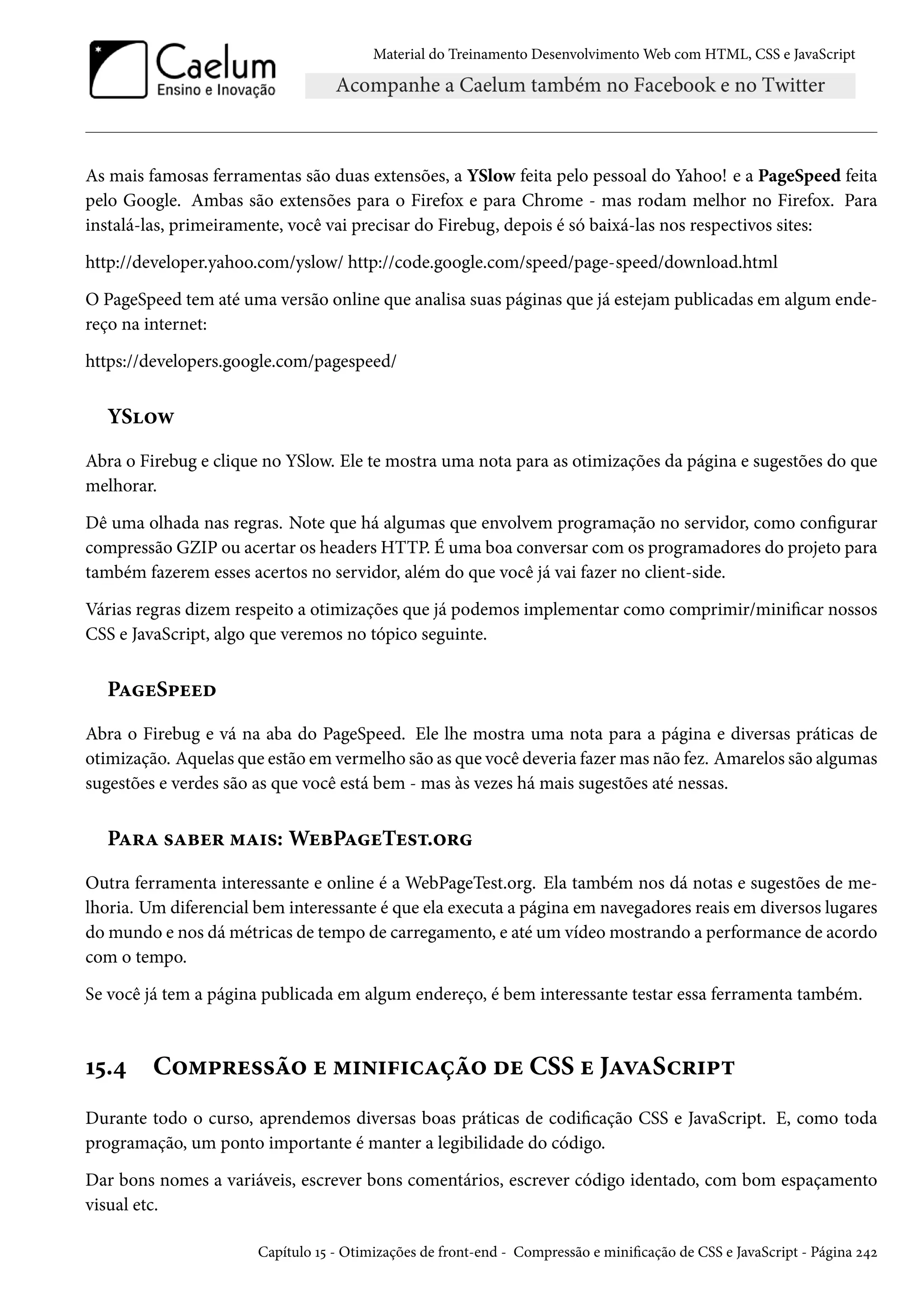 Material do Treinamento DesenvolvimentoWeb com HTML, CSS e JavaScript As mais famosas ferramentas são duas extensões, a YSlow feita pelo pessoal do Yahoo! e a PageSpeed feita pelo Google. Ambas são extensões para o Firefox e para Chrome - mas rodam melhor no Firefox. Para instalá-las, primeiramente, você vai precisar do Firebug, depois é só baixá-las nos respectivos sites: http://developer.yahoo.com/yslow/ http://code.google.com/speed/page-speed/download.html O PageSpeed tem até uma versão online que analisa suas páginas que já estejam publicadas em algum ende-reço na internet: https://developers.google.com/pagespeed/ YS™ë Abra o Firebug e clique no YSlow. Ele te mostra uma nota para as otimizações da página e sugestões do que melhorar. Dê uma olhada nas regras. Note que há algumas que envolvem programação no servidor, como congurar compressão GZIP ou acertar os headers HTTP. É uma boa conversar comos programadores do projeto para também fazerem esses acertos no servidor, além do que você já vai fazer no client-side. Várias regras dizem respeito a otimizações que já podemos implementar como comprimir/minicar nossos CSS e JavaScript, algo que veremos no tópico seguinte. PZuS£uuo Abra o Firebug e vá na aba do PageSpeed. Ele lhe mostra uma nota para a página e diversas práticas de otimização. Aquelas que estão em vermelho são as que você deveria fazermas não fez. Amarelos são algumas sugestões e verdes são as que você está bem - mas às vezes há mais sugestões até nessas. PZ§Z «Zfu§ “Z†«: WufPZuTu«±.™§ Outra ferramenta interessante e online é a WebPageTest.org. Ela também nos dá notas e sugestões de me-lhoria. Um diferencial bem interessante é que ela executa a página em navegadores reais em diversos lugares domundo e nos dámétricas de tempo de carregamento, e até um vídeomostrando a performance de acordo com o tempo. Se você já tem a página publicada em algum endereço, é bem interessante testar essa ferramenta também. Õ¢.¦ C™“£§u««a™ u “†•†€†hZca™ ou CSS u JZêZSh§†£± Durante todo o curso, aprendemos diversas boas práticas de codicação CSS e JavaScript. E, como toda programação, um ponto importante é manter a legibilidade do código. Dar bons nomes a variáveis, escrever bons comentários, escrever código identado, com bom espaçamento visual etc. Capítulo Õ¢ - Otimizações de front-end - Compressão e minicação de CSS e JavaScript - Página ó¦ó 