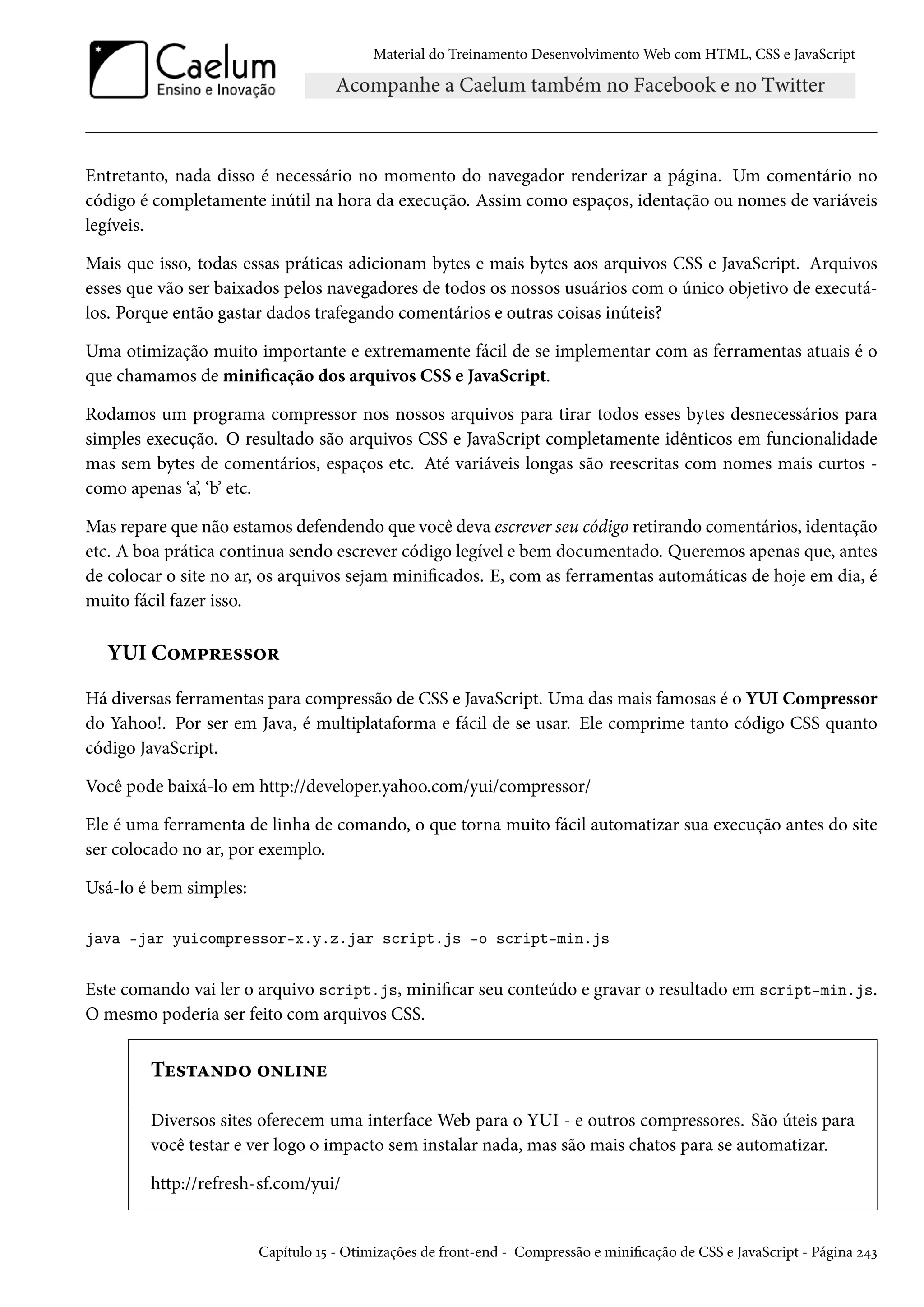Material do Treinamento DesenvolvimentoWeb com HTML, CSS e JavaScript Entretanto, nada disso é necessário no momento do navegador renderizar a página. Um comentário no código é completamente inútil na hora da execução. Assim como espaços, identação ou nomes de variáveis legíveis. Mais que isso, todas essas práticas adicionam bytes e mais bytes aos arquivos CSS e JavaScript. Arquivos esses que vão ser baixados pelos navegadores de todos os nossos usuários com o único objetivo de executá-los. Porque então gastar dados trafegando comentários e outras coisas inúteis? Uma otimização muito importante e extremamente fácil de se implementar com as ferramentas atuais é o que chamamos de minicação dos arquivos CSS e JavaScript. Rodamos um programa compressor nos nossos arquivos para tirar todos esses bytes desnecessários para simples execução. O resultado são arquivos CSS e JavaScript completamente idênticos em funcionalidade mas sem bytes de comentários, espaços etc. Até variáveis longas são reescritas com nomes mais curtos - como apenas ‘a’, ‘b’ etc. Mas repare que não estamos defendendo que você deva escrever seu código retirando comentários, identação etc. A boa prática continua sendo escrever código legível e bem documentado. Queremos apenas que, antes de colocar o site no ar, os arquivos sejam minicados. E, com as ferramentas automáticas de hoje em dia, é muito fácil fazer isso. YUI C™“£§u««™§ Há diversas ferramentas para compressão de CSS e JavaScript. Uma das mais famosas é o YUI Compressor do Yahoo!. Por ser em Java, é multiplataforma e fácil de se usar. Ele comprime tanto código CSS quanto código JavaScript. Você pode baixá-lo em http://developer.yahoo.com/yui/compressor/ Ele é uma ferramenta de linha de comando, o que torna muito fácil automatizar sua execução antes do site ser colocado no ar, por exemplo. Usá-lo é bem simples: java -jar yuicompressor-x.y.z.jar script.js -o script-min.js Este comando vai ler o arquivo script.js, minicar seu conteúdo e gravar o resultado em script-min.js. O mesmo poderia ser feito com arquivos CSS. Tu«±Z•o™ ™•†•u Diversos sites oferecem uma interface Web para o YUI - e outros compressores. São úteis para você testar e ver logo o impacto sem instalar nada, mas são mais chatos para se automatizar. http://refresh-sf.com/yui/ Capítulo Õ¢ - Otimizações de front-end - Compressão e minicação de CSS e JavaScript - Página ó¦ì 