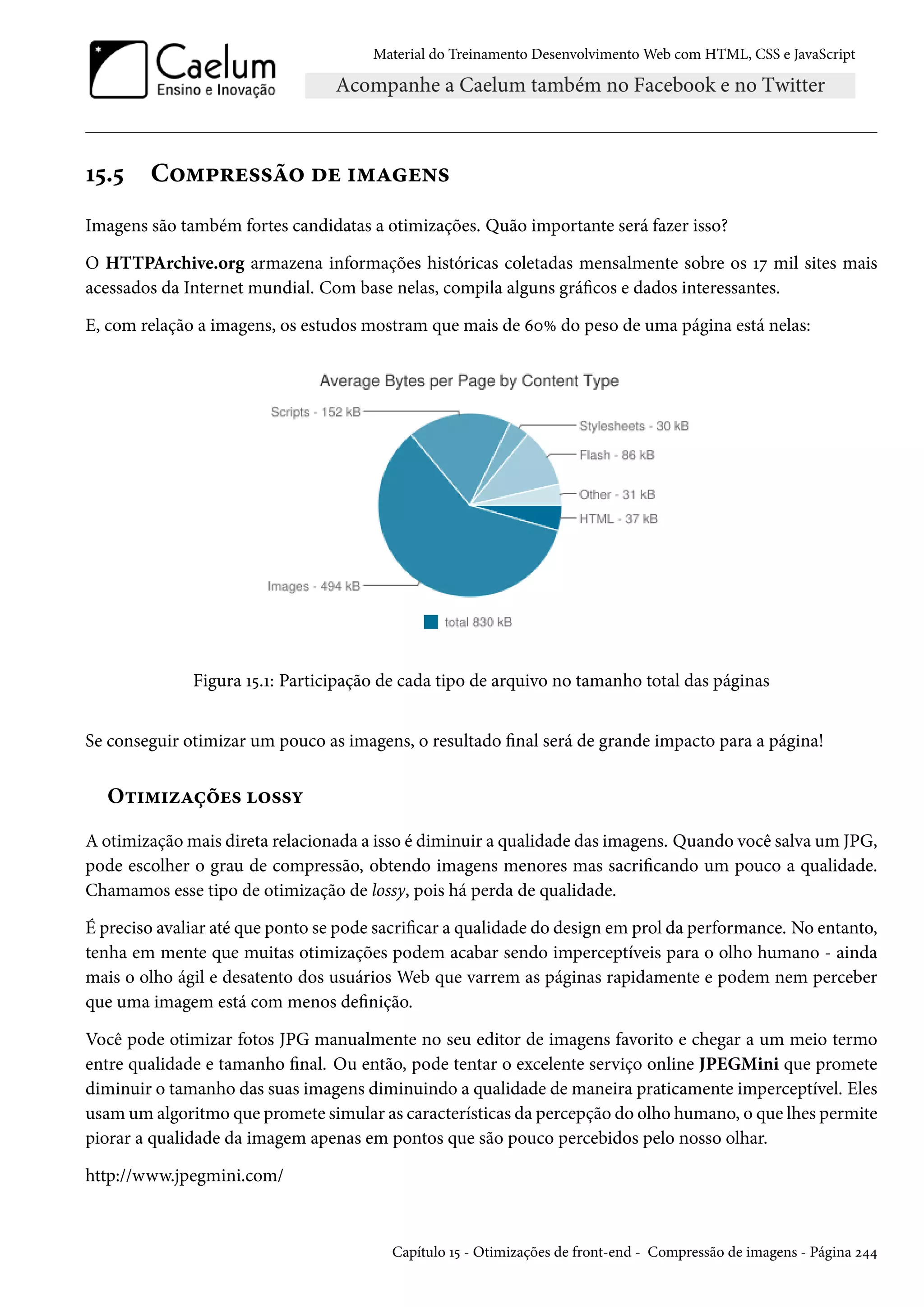 Material do Treinamento DesenvolvimentoWeb com HTML, CSS e JavaScript Õ¢.¢ C™“£§u««a™ ou †“Zu•« Imagens são também fortes candidatas a otimizações. Quão importante será fazer isso? O HTTPArchive.org armazena informações históricas coletadas mensalmente sobre os Õß mil sites mais acessados da Internet mundial. Com base nelas, compila alguns grácos e dados interessantes. E, com relação a imagens, os estudos mostram que mais de äþÛ do peso de uma página está nelas: Figura Õ¢.Õ: Participação de cada tipo de arquivo no tamanho total das páginas Se conseguir otimizar um pouco as imagens, o resultado nal será de grande impacto para a página! O±†“†ñZcou« ™««í A otimizaçãomais direta relacionada a isso é diminuir a qualidade das imagens. Quando você salva um JPG, pode escolher o grau de compressão, obtendo imagens menores mas sacricando um pouco a qualidade. Chamamos esse tipo de otimização de lossy, pois há perda de qualidade. É preciso avaliar até que ponto se pode sacricar a qualidade do design em prol da performance. No entanto, tenha em mente que muitas otimizações podem acabar sendo imperceptíveis para o olho humano - ainda mais o olho ágil e desatento dos usuários Web que varrem as páginas rapidamente e podem nem perceber que uma imagem está com menos denição. Você pode otimizar fotos JPG manualmente no seu editor de imagens favorito e chegar a um meio termo entre qualidade e tamanho nal. Ou então, pode tentar o excelente serviço online JPEGMini que promete diminuir o tamanho das suas imagens diminuindo a qualidade de maneira praticamente imperceptível. Eles usamum algoritmo que promete simular as características da percepção do olho humano, o que lhes permite piorar a qualidade da imagem apenas em pontos que são pouco percebidos pelo nosso olhar. http://www.jpegmini.com/ Capítulo Õ¢ - Otimizações de front-end - Compressão de imagens - Página ó¦¦ 