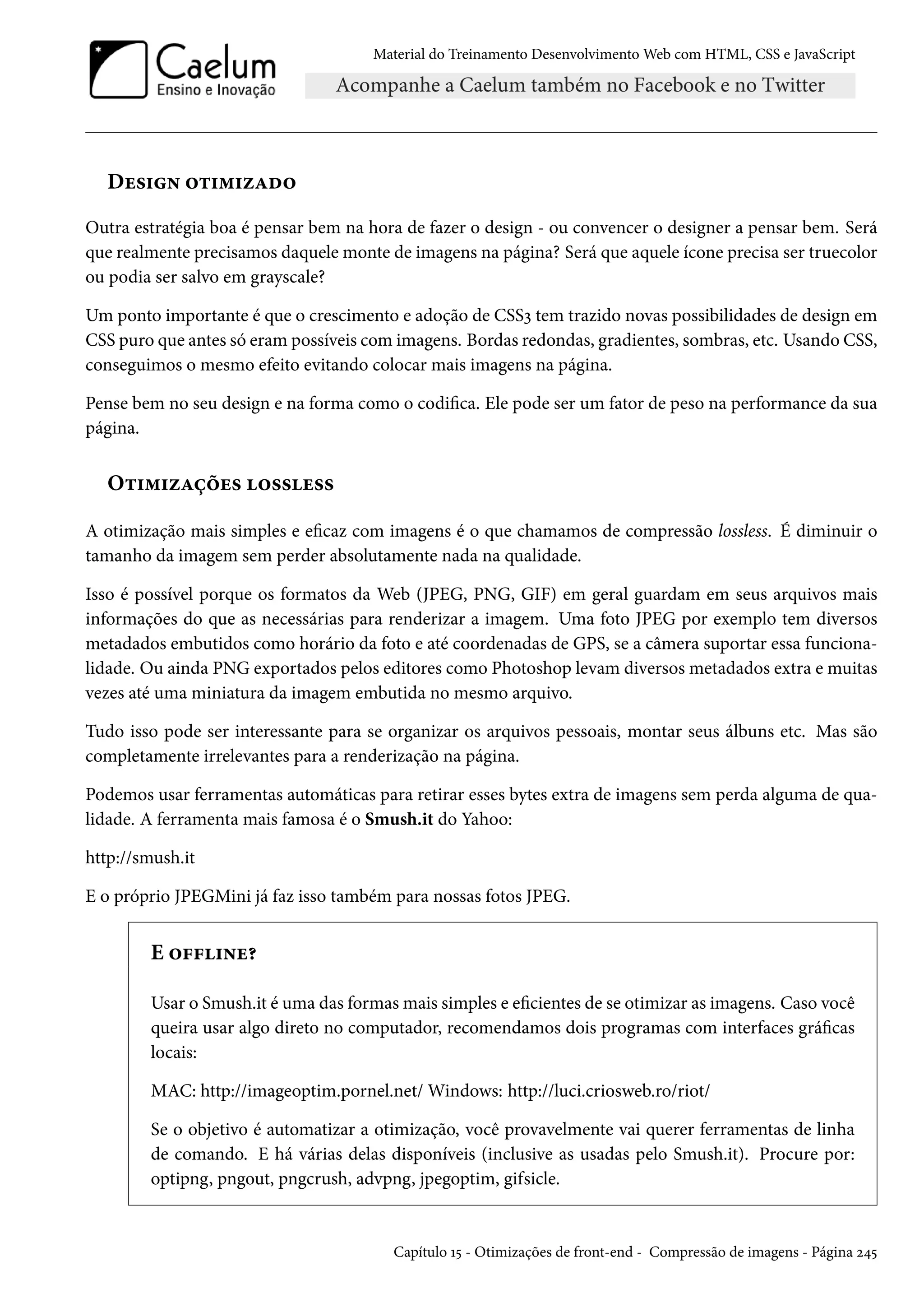 Material do Treinamento DesenvolvimentoWeb com HTML, CSS e JavaScript Du«†• ™±†“†ñZo™ Outra estratégia boa é pensar bem na hora de fazer o design - ou convencer o designer a pensar bem. Será que realmente precisamos daquele monte de imagens na página? Será que aquele ícone precisa ser truecolor ou podia ser salvo em grayscale? Um ponto importante é que o crescimento e adoção de CSSì tem trazido novas possibilidades de design em CSS puro que antes só erampossíveis comimagens. Bordas redondas, gradientes, sombras, etc. Usando CSS, conseguimos o mesmo efeito evitando colocar mais imagens na página. Pense bem no seu design e na forma como o codica. Ele pode ser um fator de peso na performance da sua página. O±†“†ñZcou« ™««u«« A otimização mais simples e ecaz com imagens é o que chamamos de compressão lossless. É diminuir o tamanho da imagem sem perder absolutamente nada na qualidade. Isso é possível porque os formatos da Web (JPEG, PNG, GIF) em geral guardam em seus arquivos mais informações do que as necessárias para renderizar a imagem. Uma foto JPEG por exemplo tem diversos metadados embutidos como horário da foto e até coordenadas de GPS, se a câmera suportar essa funciona-lidade. Ou ainda PNG exportados pelos editores como Photoshop levam diversos metadados extra e muitas vezes até uma miniatura da imagem embutida no mesmo arquivo. Tudo isso pode ser interessante para se organizar os arquivos pessoais, montar seus álbuns etc. Mas são completamente irrelevantes para a renderização na página. Podemos usar ferramentas automáticas para retirar esses bytes extra de imagens sem perda alguma de qua-lidade. A ferramenta mais famosa é o Smush.it do Yahoo: http://smush.it E o próprio JPEGMini já faz isso também para nossas fotos JPEG. E ™€€†•u¥ Usar o Smush.it é uma das formasmais simples e ecientes de se otimizar as imagens. Caso você queira usar algo direto no computador, recomendamos dois programas com interfaces grácas locais: MAC: http://imageoptim.pornel.net/Windows: http://luci.criosweb.ro/riot/ Se o objetivo é automatizar a otimização, você provavelmente vai querer ferramentas de linha de comando. E há várias delas disponíveis (inclusive as usadas pelo Smush.it). Procure por: optipng, pngout, pngcrush, advpng, jpegoptim, gifsicle. Capítulo Õ¢ - Otimizações de front-end - Compressão de imagens - Página ó¦¢ 