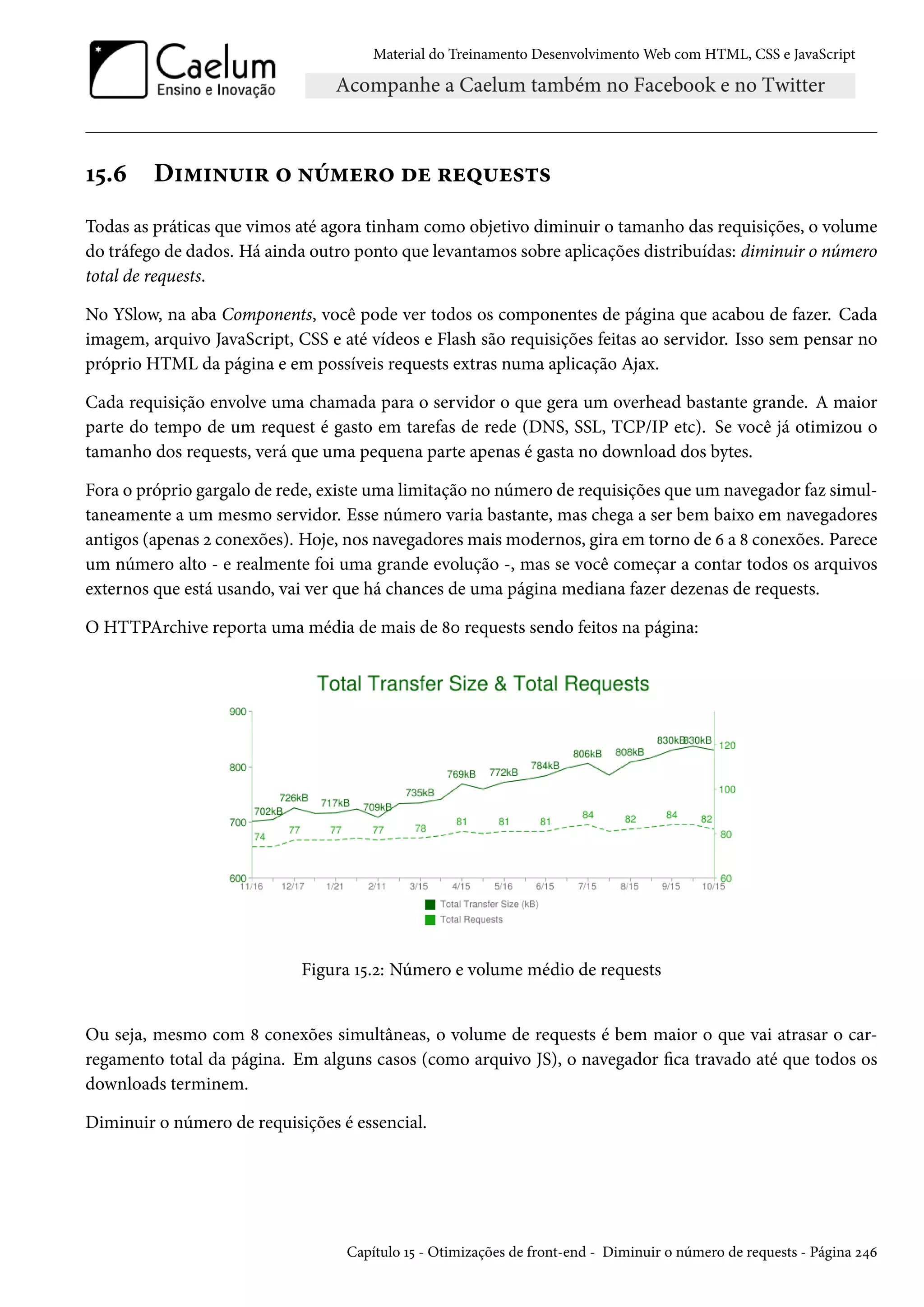 Material do Treinamento DesenvolvimentoWeb com HTML, CSS e JavaScript Õ¢.ä D†“†•¶†§ ™ •u“u§™ ou §u¤¶u«±« Todas as práticas que vimos até agora tinham como objetivo diminuir o tamanho das requisições, o volume do tráfego de dados. Há ainda outro ponto que levantamos sobre aplicações distribuídas: diminuir o número total de requests. No YSlow, na aba Components, você pode ver todos os componentes de página que acabou de fazer. Cada imagem, arquivo JavaScript, CSS e até vídeos e Flash são requisições feitas ao servidor. Isso sem pensar no próprio HTML da página e em possíveis requests extras numa aplicação Ajax. Cada requisição envolve uma chamada para o servidor o que gera um overhead bastante grande. A maior parte do tempo de um request é gasto em tarefas de rede (DNS, SSL, TCP/IP etc). Se você já otimizou o tamanho dos requests, verá que uma pequena parte apenas é gasta no download dos bytes. Fora o próprio gargalo de rede, existe uma limitação no número de requisições que um navegador faz simul-taneamente a um mesmo servidor. Esse número varia bastante, mas chega a ser bem baixo em navegadores antigos (apenas ó conexões). Hoje, nos navegadoresmaismodernos, gira em torno de ä a ˜ conexões. Parece um número alto - e realmente foi uma grande evolução -, mas se você começar a contar todos os arquivos externos que está usando, vai ver que há chances de uma página mediana fazer dezenas de requests. O HTTPArchive reporta uma média de mais de ˜þ requests sendo feitos na página: Figura Õ¢.ó: Número e volume médio de requests Ou seja, mesmo com ˜ conexões simultâneas, o volume de requests é bem maior o que vai atrasar o car-regamento total da página. Em alguns casos (como arquivo JS), o navegador ca travado até que todos os downloads terminem. Diminuir o número de requisições é essencial. Capítulo Õ¢ - Otimizações de front-end - Diminuir o número de requests - Página ó¦ä 
