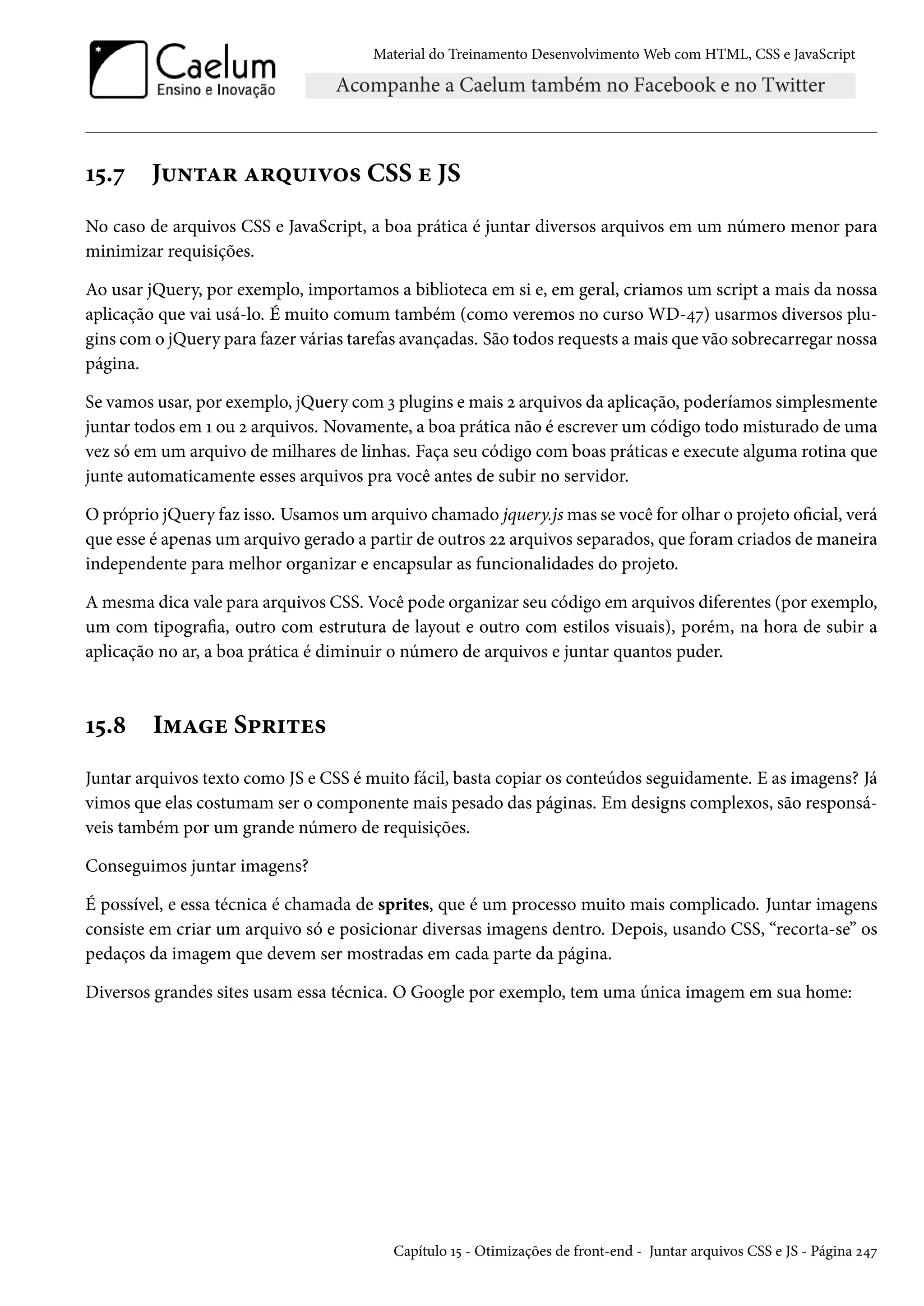 Material do Treinamento DesenvolvimentoWeb com HTML, CSS e JavaScript Õ¢.ß J¶•±Z§ Z§¤¶†ê™« CSS u JS No caso de arquivos CSS e JavaScript, a boa prática é juntar diversos arquivos em um número menor para minimizar requisições. Ao usar jQuery, por exemplo, importamos a biblioteca em si e, em geral, criamos um script a mais da nossa aplicação que vai usá-lo. É muito comum também (como veremos no curso WD-¦ß) usarmos diversos plu-gins como jQuery para fazer várias tarefas avançadas. São todos requests amais que vão sobrecarregar nossa página. Se vamos usar, por exemplo, jQuery comì plugins emais ó arquivos da aplicação, poderíamos simplesmente juntar todos em Õ ou ó arquivos. Novamente, a boa prática não é escrever um código todo misturado de uma vez só em um arquivo de milhares de linhas. Faça seu código com boas práticas e execute alguma rotina que junte automaticamente esses arquivos pra você antes de subir no servidor. O próprio jQuery faz isso. Usamos um arquivo chamado jquery.jsmas se você for olhar o projeto ocial, verá que esse é apenas um arquivo gerado a partir de outros óó arquivos separados, que foramcriados demaneira independente para melhor organizar e encapsular as funcionalidades do projeto. Amesma dica vale para arquivos CSS. Você pode organizar seu código em arquivos diferentes (por exemplo, um com tipograa, outro com estrutura de layout e outro com estilos visuais), porém, na hora de subir a aplicação no ar, a boa prática é diminuir o número de arquivos e juntar quantos puder. Õ¢.˜ I“Zu S£§†±u« Juntar arquivos texto como JS e CSS é muito fácil, basta copiar os conteúdos seguidamente. E as imagens? Já vimos que elas costumam ser o componente mais pesado das páginas. Em designs complexos, são responsá-veis também por um grande número de requisições. Conseguimos juntar imagens? É possível, e essa técnica é chamada de sprites, que é um processo muito mais complicado. Juntar imagens consiste em criar um arquivo só e posicionar diversas imagens dentro. Depois, usando CSS, “recorta-se” os pedaços da imagem que devem ser mostradas em cada parte da página. Diversos grandes sites usam essa técnica. O Google por exemplo, tem uma única imagem em sua home: Capítulo Õ¢ - Otimizações de front-end - Juntar arquivos CSS e JS - Página ó¦ß 
