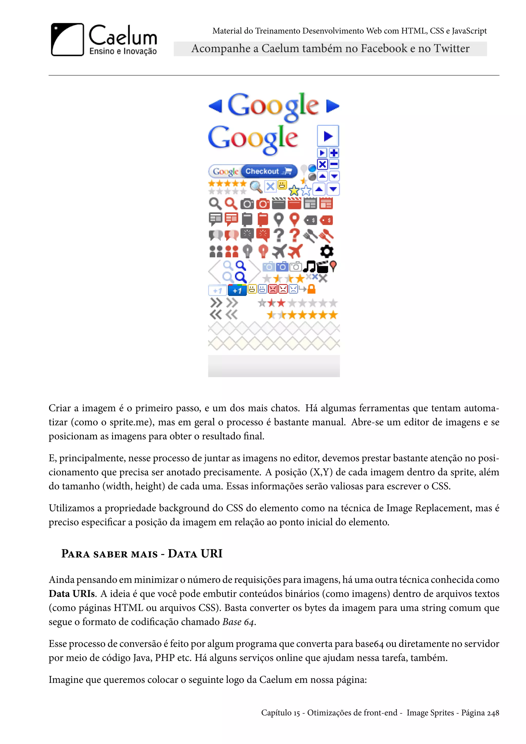 Material do Treinamento DesenvolvimentoWeb com HTML, CSS e JavaScript Criar a imagem é o primeiro passo, e um dos mais chatos. Há algumas ferramentas que tentam automa-tizar (como o sprite.me), mas em geral o processo é bastante manual. Abre-se um editor de imagens e se posicionam as imagens para obter o resultado nal. E, principalmente, nesse processo de juntar as imagens no editor, devemos prestar bastante atenção no posi-cionamento que precisa ser anotado precisamente. A posição (X,Y) de cada imagem dentro da sprite, além do tamanho (width, height) de cada uma. Essas informações serão valiosas para escrever o CSS. Utilizamos a propriedade background do CSS do elemento como na técnica de Image Replacement, mas é preciso especicar a posição da imagem em relação ao ponto inicial do elemento. PZ§Z «Zfu§ “Z†« - DZ±Z URI Ainda pensando em minimizar o número de requisições para imagens, háuma outra técnica conhecida como Data URIs. A ideia é que você pode embutir conteúdos binários (como imagens) dentro de arquivos textos (como páginas HTML ou arquivos CSS). Basta converter os bytes da imagem para uma string comum que segue o formato de codicação chamado Base ä¦. Esse processo de conversão é feito por algum programa que converta para baseä¦ ou diretamente no servidor por meio de código Java, PHP etc. Há alguns serviços online que ajudam nessa tarefa, também. Imagine que queremos colocar o seguinte logo da Caelum em nossa página: Capítulo Õ¢ - Otimizações de front-end - Image Sprites - Página ó¦˜ 