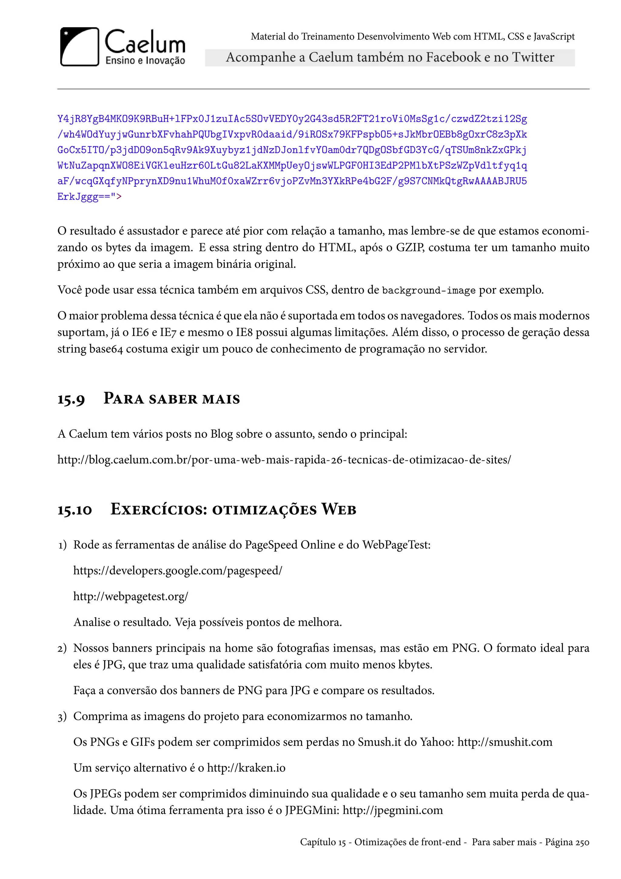 Material do Treinamento DesenvolvimentoWeb com HTML, CSS e JavaScript Y4jR8YgB4MKO9K9RBuH+lFPx0J1zuIAc5SOvVEDY0y2G43sd5R2FT21roVi0MsSg1c/czwdZ2tzi12Sg /wh4WOdYuyjwGunrbXFvhahPQUbgIVxpvR0daaid/9iROSx79KFPspbO5+sJkMbrOEBb8gOxrC8z3pXk GoCx5ITO/p3jdDO9on5qRv9Ak9Xuybyz1jdNzDJonlfvYOam0dr7QDgOSbfGD3YcG/qTSUm8nkZxGPkj WtNuZapqnXWO8EiVGKleuHzr60LtGu82LaKXMMpUeyOjswWLPGF0HI3EdP2PMlbXtPSzWZpVdltfyq1q aF/wcqGXqfyNPprynXD9nu1WhuM0f0xaWZrr6vjoPZvMn3YXkRPe4bG2F/g9S7CNMkQtgRwAAAABJRU5 ErkJggg== O resultado é assustador e parece até pior com relação a tamanho, mas lembre-se de que estamos economi-zando os bytes da imagem. E essa string dentro do HTML, após o GZIP, costuma ter um tamanho muito próximo ao que seria a imagem binária original. Você pode usar essa técnica também em arquivos CSS, dentro de background-image por exemplo. Omaior problema dessa técnica é que ela não é suportada em todos os navegadores. Todos osmaismodernos suportam, já o IEä e IEß e mesmo o IE˜ possui algumas limitações. Além disso, o processo de geração dessa string baseä¦ costuma exigir um pouco de conhecimento de programação no servidor. Õ¢.É PZ§Z «Zfu§ “Z†« A Caelum tem vários posts no Blog sobre o assunto, sendo o principal: http://blog.caelum.com.br/por-uma-web-mais-rapida-óä-tecnicas-de-otimizacao-de-sites/ Õ¢.Õþ Eìu§hih†™«: ™±†“†ñZcou«Wuf Õ) Rode as ferramentas de análise do PageSpeed Online e doWebPageTest: https://developers.google.com/pagespeed/ http://webpagetest.org/ Analise o resultado. Veja possíveis pontos de melhora. ó) Nossos banners principais na home são fotograas imensas, mas estão em PNG. O formato ideal para eles é JPG, que traz uma qualidade satisfatória com muito menos kbytes. Faça a conversão dos banners de PNG para JPG e compare os resultados. ì) Comprima as imagens do projeto para economizarmos no tamanho. Os PNGs e GIFs podem ser comprimidos sem perdas no Smush.it do Yahoo: http://smushit.com Um serviço alternativo é o http://kraken.io Os JPEGs podem ser comprimidos diminuindo sua qualidade e o seu tamanho sem muita perda de qua-lidade. Uma ótima ferramenta pra isso é o JPEGMini: http://jpegmini.com Capítulo Õ¢ - Otimizações de front-end - Para saber mais - Página ó¢þ 