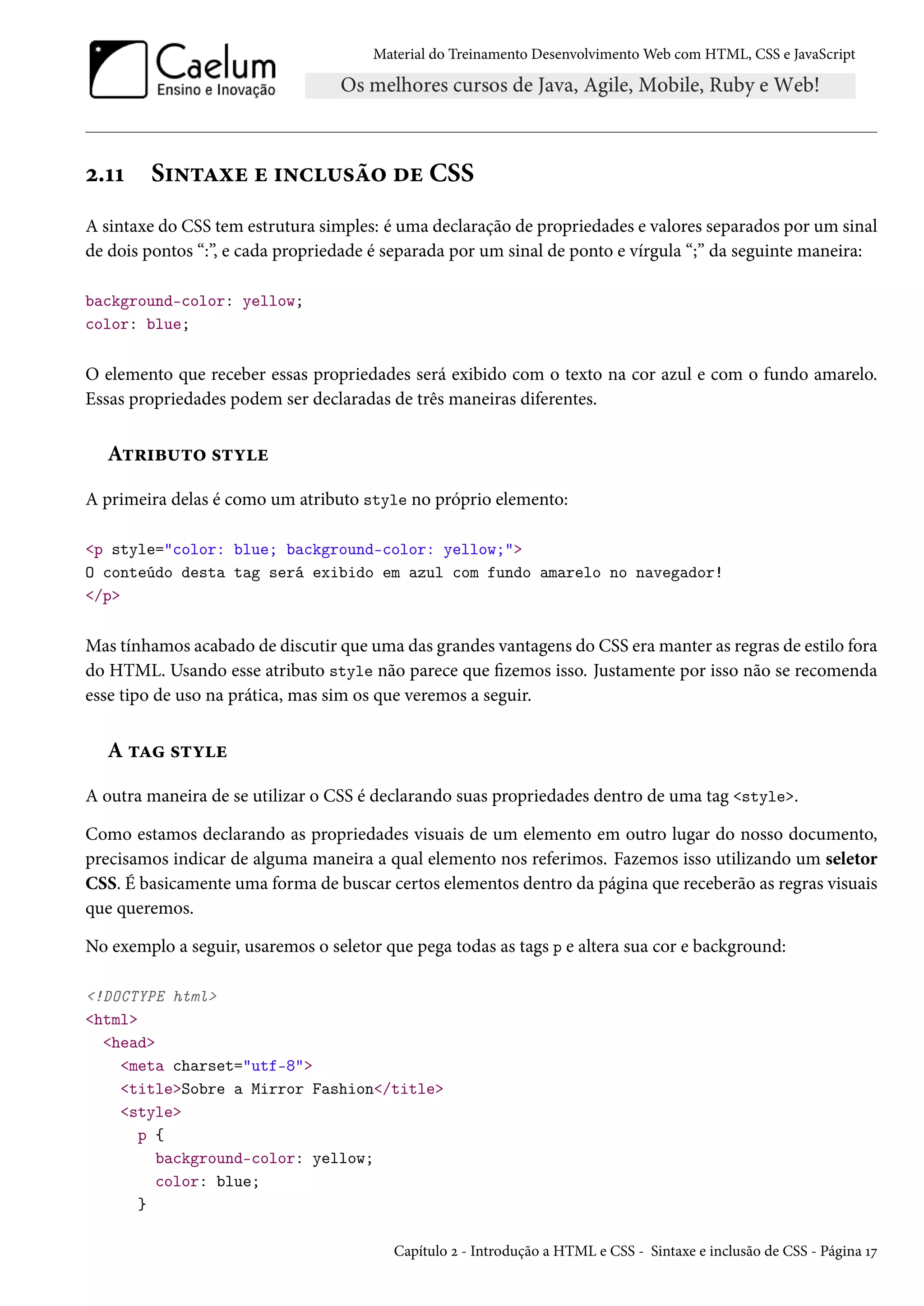 Material do Treinamento DesenvolvimentoWeb com HTML, CSS e JavaScript ó.ÕÕ S†•±Zìu u †•h¶«a™ ou CSS A sintaxe do CSS tem estrutura simples: é uma declaração de propriedades e valores separados por um sinal de dois pontos “:”, e cada propriedade é separada por um sinal de ponto e vírgula “;” da seguinte maneira: background-color: yellow; color: blue; O elemento que receber essas propriedades será exibido com o texto na cor azul e com o fundo amarelo. Essas propriedades podem ser declaradas de três maneiras diferentes. A±§†f¶±™ «±íu A primeira delas é como um atributo style no próprio elemento: p style=color: blue; background-color: yellow; O conteúdo desta tag será exibido em azul com fundo amarelo no navegador! /p Mas tínhamos acabado de discutir que uma das grandes vantagens do CSS eramanter as regras de estilo fora do HTML. Usando esse atributo style não parece que zemos isso. Justamente por isso não se recomenda esse tipo de uso na prática, mas sim os que veremos a seguir. A ±Z «±íu A outra maneira de se utilizar o CSS é declarando suas propriedades dentro de uma tag style. Como estamos declarando as propriedades visuais de um elemento em outro lugar do nosso documento, precisamos indicar de alguma maneira a qual elemento nos referimos. Fazemos isso utilizando um seletor CSS. É basicamente uma forma de buscar certos elementos dentro da página que receberão as regras visuais que queremos. No exemplo a seguir, usaremos o seletor que pega todas as tags p e altera sua cor e background: !DOCTYPE html html head meta charset=utf-8 titleSobre a Mirror Fashion/title style p { background-color: yellow; color: blue; } Capítulo ó - Introdução a HTML e CSS - Sintaxe e inclusão de CSS - Página Õß 