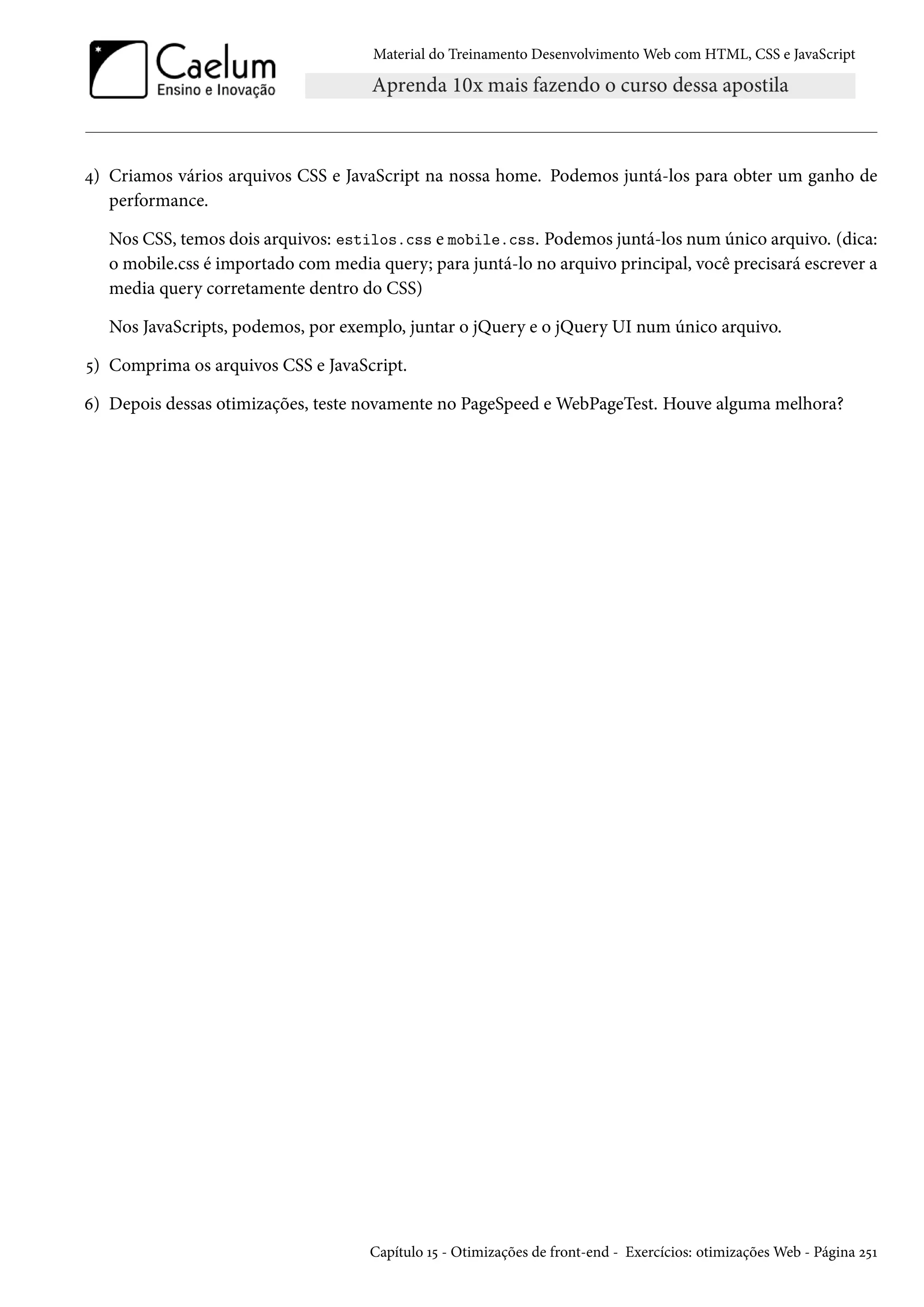 Material do Treinamento DesenvolvimentoWeb com HTML, CSS e JavaScript ¦) Criamos vários arquivos CSS e JavaScript na nossa home. Podemos juntá-los para obter um ganho de performance. Nos CSS, temos dois arquivos: estilos.css e mobile.css. Podemos juntá-los num único arquivo. (dica: o mobile.css é importado com media query; para juntá-lo no arquivo principal, você precisará escrever a media query corretamente dentro do CSS) Nos JavaScripts, podemos, por exemplo, juntar o jQuery e o jQuery UI num único arquivo. ¢) Comprima os arquivos CSS e JavaScript. ä) Depois dessas otimizações, teste novamente no PageSpeed eWebPageTest. Houve alguma melhora? Capítulo Õ¢ - Otimizações de front-end - Exercícios: otimizaçõesWeb - Página ó¢Õ 