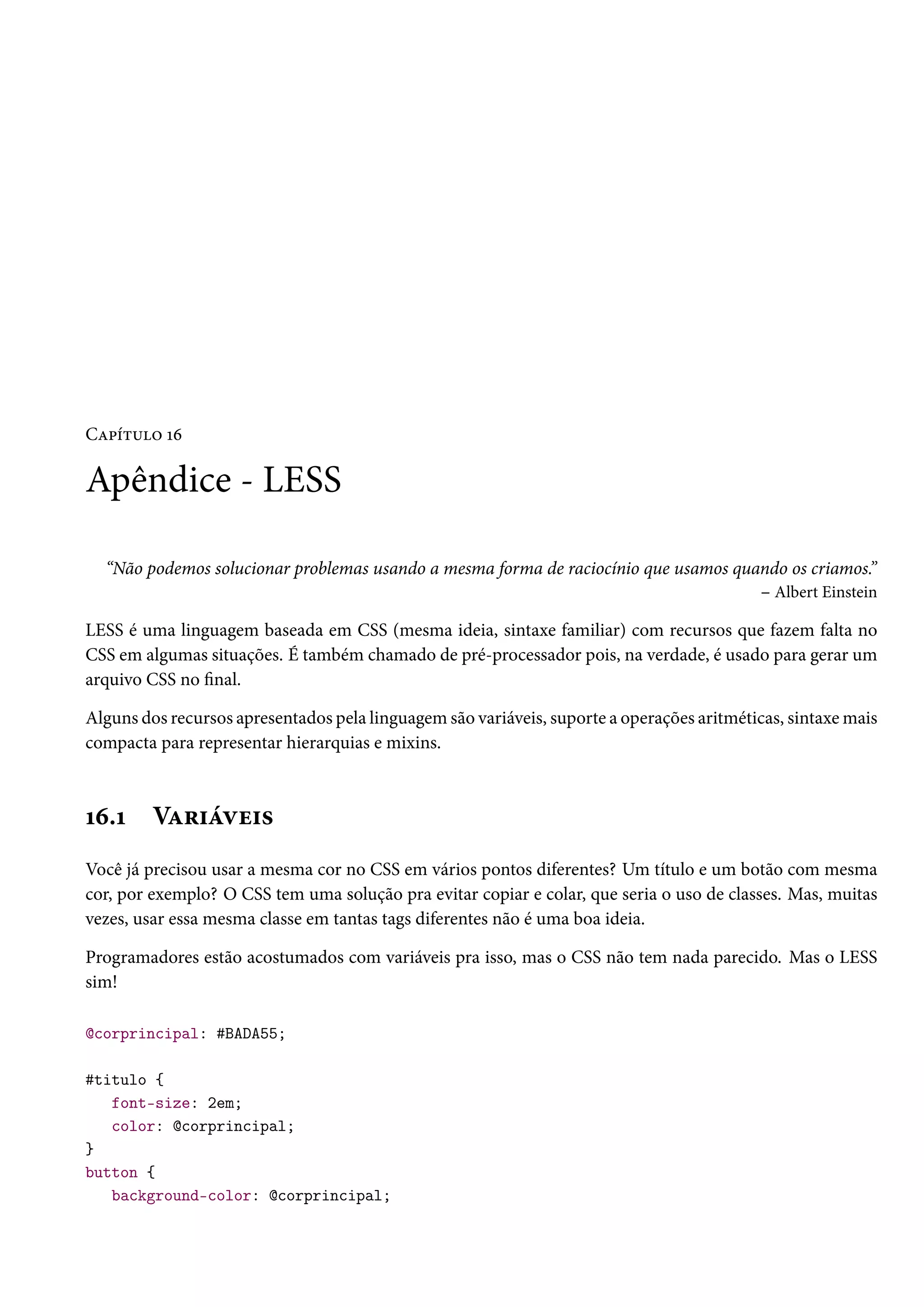 CZ£i±¶™ Õä Apêndice - LESS “Não podemos solucionar problemas usando a mesma forma de raciocínio que usamos quando os criamos.” – Albert Einstein LESS é uma linguagem baseada em CSS (mesma ideia, sintaxe familiar) com recursos que fazem falta no CSS em algumas situações. É também chamado de pré-processador pois, na verdade, é usado para gerar um arquivo CSS no nal. Alguns dos recursos apresentados pela linguagem são variáveis, suporte a operações aritméticas, sintaxemais compacta para representar hierarquias e mixins. Õä.Õ VZ§†aêu†« Você já precisou usar a mesma cor no CSS em vários pontos diferentes? Um título e um botão com mesma cor, por exemplo? O CSS tem uma solução pra evitar copiar e colar, que seria o uso de classes. Mas, muitas vezes, usar essa mesma classe em tantas tags diferentes não é uma boa ideia. Programadores estão acostumados com variáveis pra isso, mas o CSS não tem nada parecido. Mas o LESS sim! @corprincipal: #BADA55; #titulo { font-size: 2em; color: @corprincipal; } button { background-color: @corprincipal; 