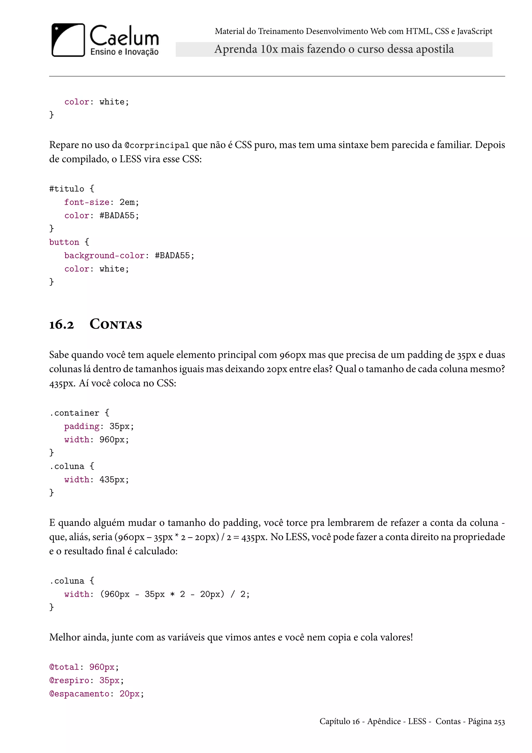 Material do Treinamento DesenvolvimentoWeb com HTML, CSS e JavaScript color: white; } Repare no uso da @corprincipal que não é CSS puro, mas tem uma sintaxe bem parecida e familiar. Depois de compilado, o LESS vira esse CSS: #titulo { font-size: 2em; color: #BADA55; } button { background-color: #BADA55; color: white; } Õä.ó C™•±Z« Sabe quando você tem aquele elemento principal com Éäþpx mas que precisa de um padding de ì¢px e duas colunas lá dentro de tamanhos iguaismas deixando óþpx entre elas? Qual o tamanho de cada colunamesmo? ¦ì¢px. Aí você coloca no CSS: .container { padding: 35px; width: 960px; } .coluna { width: 435px; } E quando alguém mudar o tamanho do padding, você torce pra lembrarem de refazer a conta da coluna - que, aliás, seria (Éäþpx – ì¢px * ó – óþpx) / ó = ¦ì¢px. No LESS, você pode fazer a conta direito na propriedade e o resultado nal é calculado: .coluna { width: (960px - 35px * 2 - 20px) / 2; } Melhor ainda, junte com as variáveis que vimos antes e você nem copia e cola valores! @total: 960px; @respiro: 35px; @espacamento: 20px; Capítulo Õä - Apêndice - LESS - Contas - Página ó¢ì 