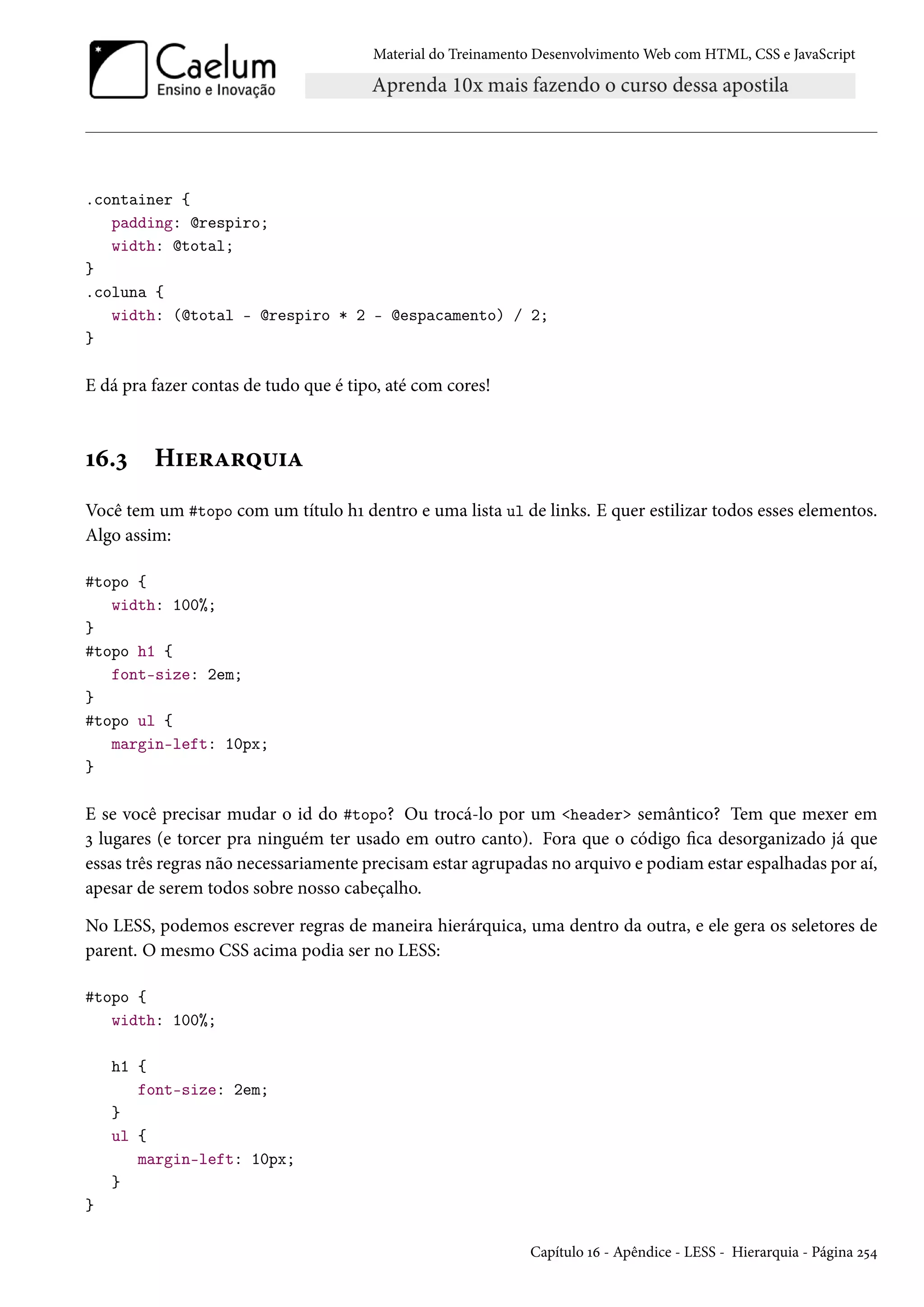 Material do Treinamento DesenvolvimentoWeb com HTML, CSS e JavaScript .container { padding: @respiro; width: @total; } .coluna { width: (@total - @respiro * 2 - @espacamento) / 2; } E dá pra fazer contas de tudo que é tipo, até com cores! Õä.ì H†u§Z§¤¶†Z Você tem um #topo com um título hÕ dentro e uma lista ul de links. E quer estilizar todos esses elementos. Algo assim: #topo { width: 100%; } #topo h1 { font-size: 2em; } #topo ul { margin-left: 10px; } E se você precisar mudar o id do #topo? Ou trocá-lo por um header semântico? Tem que mexer em ì lugares (e torcer pra ninguém ter usado em outro canto). Fora que o código ca desorganizado já que essas três regras não necessariamente precisamestar agrupadas no arquivo e podiamestar espalhadas por aí, apesar de serem todos sobre nosso cabeçalho. No LESS, podemos escrever regras de maneira hierárquica, uma dentro da outra, e ele gera os seletores de parent. O mesmo CSS acima podia ser no LESS: #topo { width: 100%; h1 { font-size: 2em; } ul { margin-left: 10px; } } Capítulo Õä - Apêndice - LESS - Hierarquia - Página ó¢¦ 