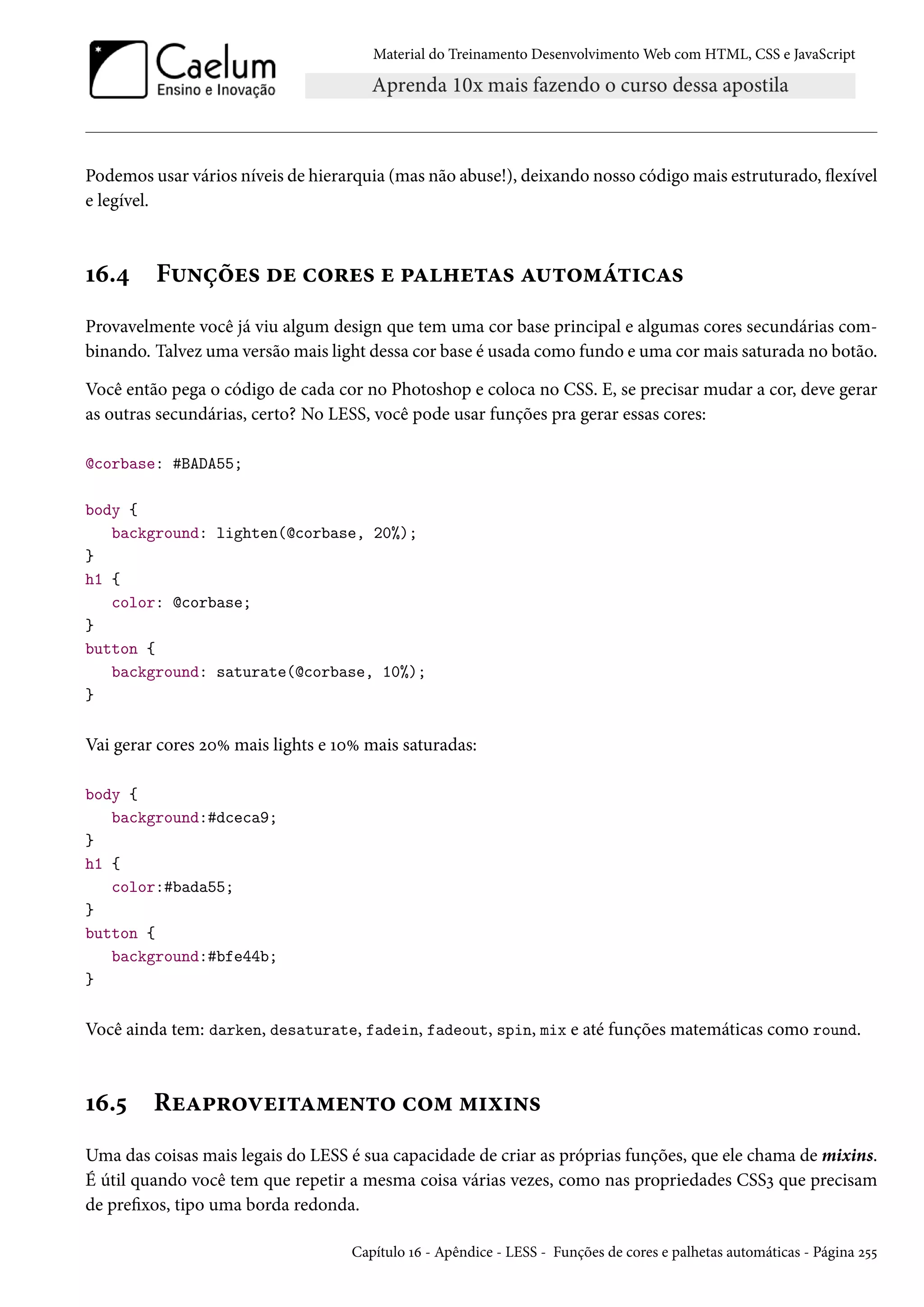 Material do Treinamento DesenvolvimentoWeb com HTML, CSS e JavaScript Podemos usar vários níveis de hierarquia (mas não abuse!), deixando nosso códigomais estruturado, žexível e legível. Õä.¦ F¶•cou« ou h™§u« u £Z„u±Z« Z¶±™“a±†hZ« Provavelmente você já viu algum design que tem uma cor base principal e algumas cores secundárias com-binando. Talvez uma versãomais light dessa cor base é usada como fundo e uma cormais saturada no botão. Você então pega o código de cada cor no Photoshop e coloca no CSS. E, se precisar mudar a cor, deve gerar as outras secundárias, certo? No LESS, você pode usar funções pra gerar essas cores: @corbase: #BADA55; body { background: lighten(@corbase, 20%); } h1 { color: @corbase; } button { background: saturate(@corbase, 10%); } Vai gerar cores óþÛ mais lights e ÕþÛ mais saturadas: body { background:#dceca9; } h1 { color:#bada55; } button { background:#bfe44b; } Você ainda tem: darken, desaturate, fadein, fadeout, spin, mix e até funções matemáticas como round. Õä.¢ RuZ£§™êu†±Z“u•±™ h™“ “†ì†•« Uma das coisas mais legais do LESS é sua capacidade de criar as próprias funções, que ele chama de mixins. É útil quando você tem que repetir a mesma coisa várias vezes, como nas propriedades CSSì que precisam de prexos, tipo uma borda redonda. Capítulo Õä - Apêndice - LESS - Funções de cores e palhetas automáticas - Página ó¢¢ 