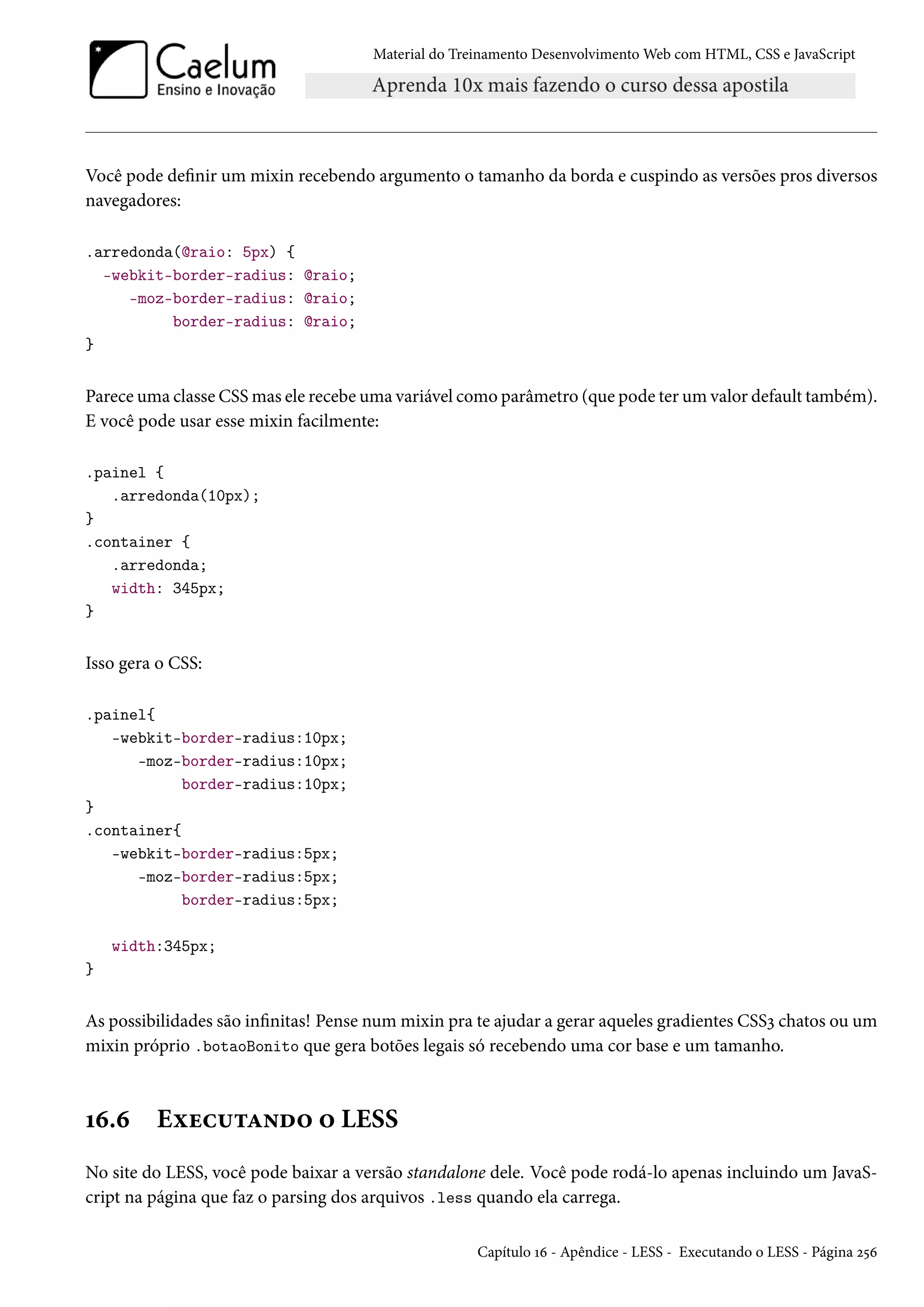 Material do Treinamento DesenvolvimentoWeb com HTML, CSS e JavaScript Você pode denir um mixin recebendo argumento o tamanho da borda e cuspindo as versões pros diversos navegadores: .arredonda(@raio: 5px) { -webkit-border-radius: @raio; -moz-border-radius: @raio; border-radius: @raio; } Parece uma classe CSSmas ele recebe uma variável como parâmetro (que pode ter um valor default também). E você pode usar esse mixin facilmente: .painel { .arredonda(10px); } .container { .arredonda; width: 345px; } Isso gera o CSS: .painel{ -webkit-border-radius:10px; -moz-border-radius:10px; border-radius:10px; } .container{ -webkit-border-radius:5px; -moz-border-radius:5px; border-radius:5px; width:345px; } As possibilidades são innitas! Pense num mixin pra te ajudar a gerar aqueles gradientes CSSì chatos ou um mixin próprio .botaoBonito que gera botões legais só recebendo uma cor base e um tamanho. Õä.ä Eìuh¶±Z•o™ ™ LESS No site do LESS, você pode baixar a versão standalone dele. Você pode rodá-lo apenas incluindo um JavaS-cript na página que faz o parsing dos arquivos .less quando ela carrega. Capítulo Õä - Apêndice - LESS - Executando o LESS - Página ó¢ä 