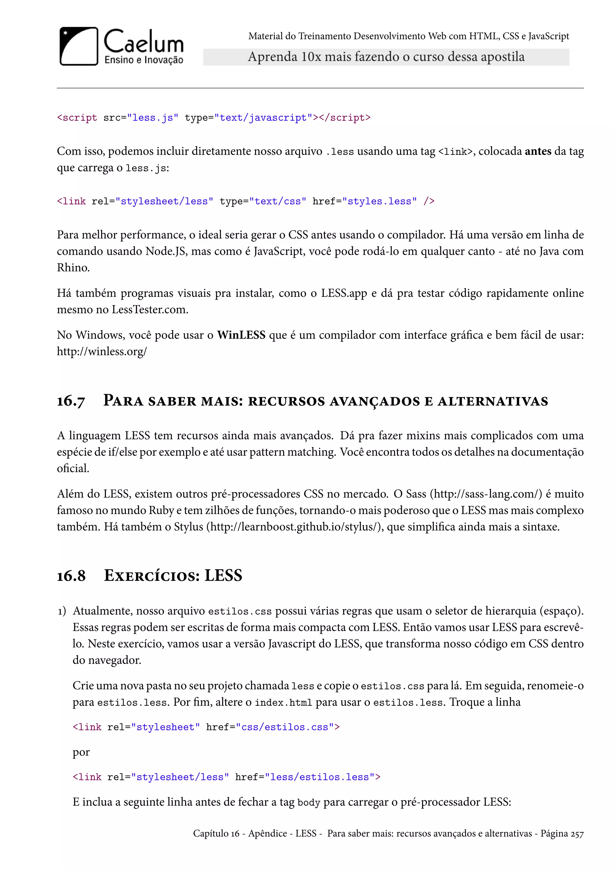 Material do Treinamento DesenvolvimentoWeb com HTML, CSS e JavaScript script src=less.js type=text/javascript/script Com isso, podemos incluir diretamente nosso arquivo .less usando uma tag link, colocada antes da tag que carrega o less.js: link rel=stylesheet/less type=text/css href=styles.less / Para melhor performance, o ideal seria gerar o CSS antes usando o compilador. Há uma versão em linha de comando usando Node.JS, mas como é JavaScript, você pode rodá-lo em qualquer canto - até no Java com Rhino. Há também programas visuais pra instalar, como o LESS.app e dá pra testar código rapidamente online mesmo no LessTester.com. No Windows, você pode usar o WinLESS que é um compilador com interface gráca e bem fácil de usar: http://winless.org/ Õä.ß PZ§Z «Zfu§ “Z†«: §uh¶§«™« ZêZ•cZo™« u Z±u§•Z±†êZ« A linguagem LESS tem recursos ainda mais avançados. Dá pra fazer mixins mais complicados com uma espécie de if/else por exemplo e até usar patternmatching. Você encontra todos os detalhes na documentação ocial. Além do LESS, existem outros pré-processadores CSS no mercado. O Sass (http://sass-lang.com/) é muito famoso nomundo Ruby e tem zilhões de funções, tornando-omais poderoso que o LESSmasmais complexo também. Há também o Stylus (http://learnboost.github.io/stylus/), que simplica ainda mais a sintaxe. Õä.˜ Eìu§hih†™«: LESS Õ) Atualmente, nosso arquivo estilos.css possui várias regras que usam o seletor de hierarquia (espaço). Essas regras podem ser escritas de formamais compacta comLESS. Então vamos usar LESS para escrevê-lo. Neste exercício, vamos usar a versão Javascript do LESS, que transforma nosso código em CSS dentro do navegador. Crieuma nova pasta no seu projeto chamada less e copie o estilos.css para lá. Emseguida, renomeie-o para estilos.less. Por m, altere o index.html para usar o estilos.less. Troque a linha link rel=stylesheet href=css/estilos.css por link rel=stylesheet/less href=less/estilos.less E inclua a seguinte linha antes de fechar a tag body para carregar o pré-processador LESS: Capítulo Õä - Apêndice - LESS - Para saber mais: recursos avançados e alternativas - Página ó¢ß 