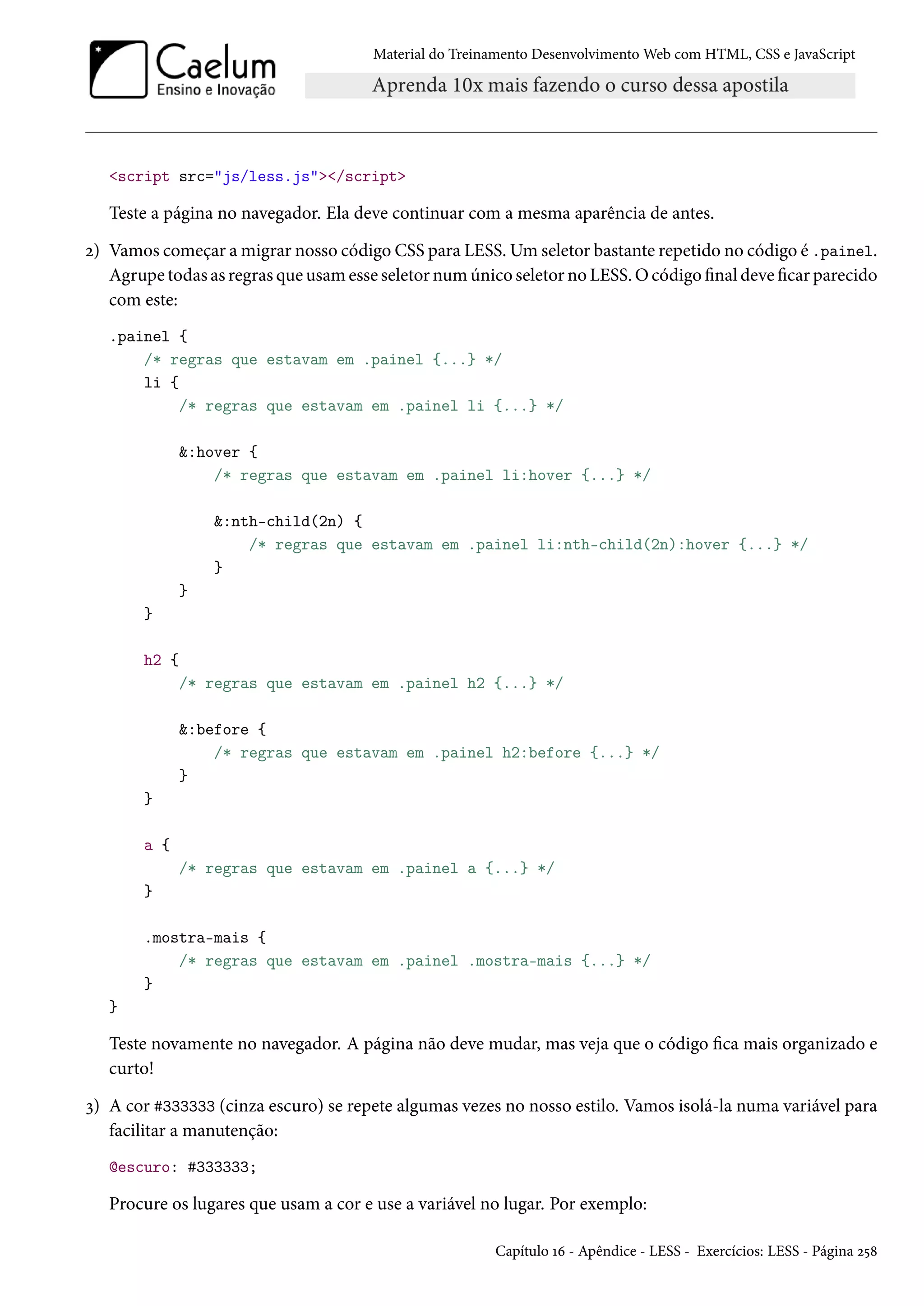 Material do Treinamento DesenvolvimentoWeb com HTML, CSS e JavaScript script src=js/less.js/script Teste a página no navegador. Ela deve continuar com a mesma aparência de antes. ó) Vamos começar a migrar nosso código CSS para LESS.Umseletor bastante repetido no código é .painel. Agrupe todas as regras que usamesse seletor numúnico seletor no LESS.Ocódigo nal deve car parecido com este: .painel { /* regras que estavam em .painel {...} */ li { /* regras que estavam em .painel li {...} */ :hover { /* regras que estavam em .painel li:hover {...} */ :nth-child(2n) { /* regras que estavam em .painel li:nth-child(2n):hover {...} */ } } } h2 { /* regras que estavam em .painel h2 {...} */ :before { /* regras que estavam em .painel h2:before {...} */ } } a { /* regras que estavam em .painel a {...} */ } .mostra-mais { /* regras que estavam em .painel .mostra-mais {...} */ } } Teste novamente no navegador. A página não deve mudar, mas veja que o código ca mais organizado e curto! ì) A cor #333333 (cinza escuro) se repete algumas vezes no nosso estilo. Vamos isolá-la numa variável para facilitar a manutenção: @escuro: #333333; Procure os lugares que usam a cor e use a variável no lugar. Por exemplo: Capítulo Õä - Apêndice - LESS - Exercícios: LESS - Página ó¢˜ 