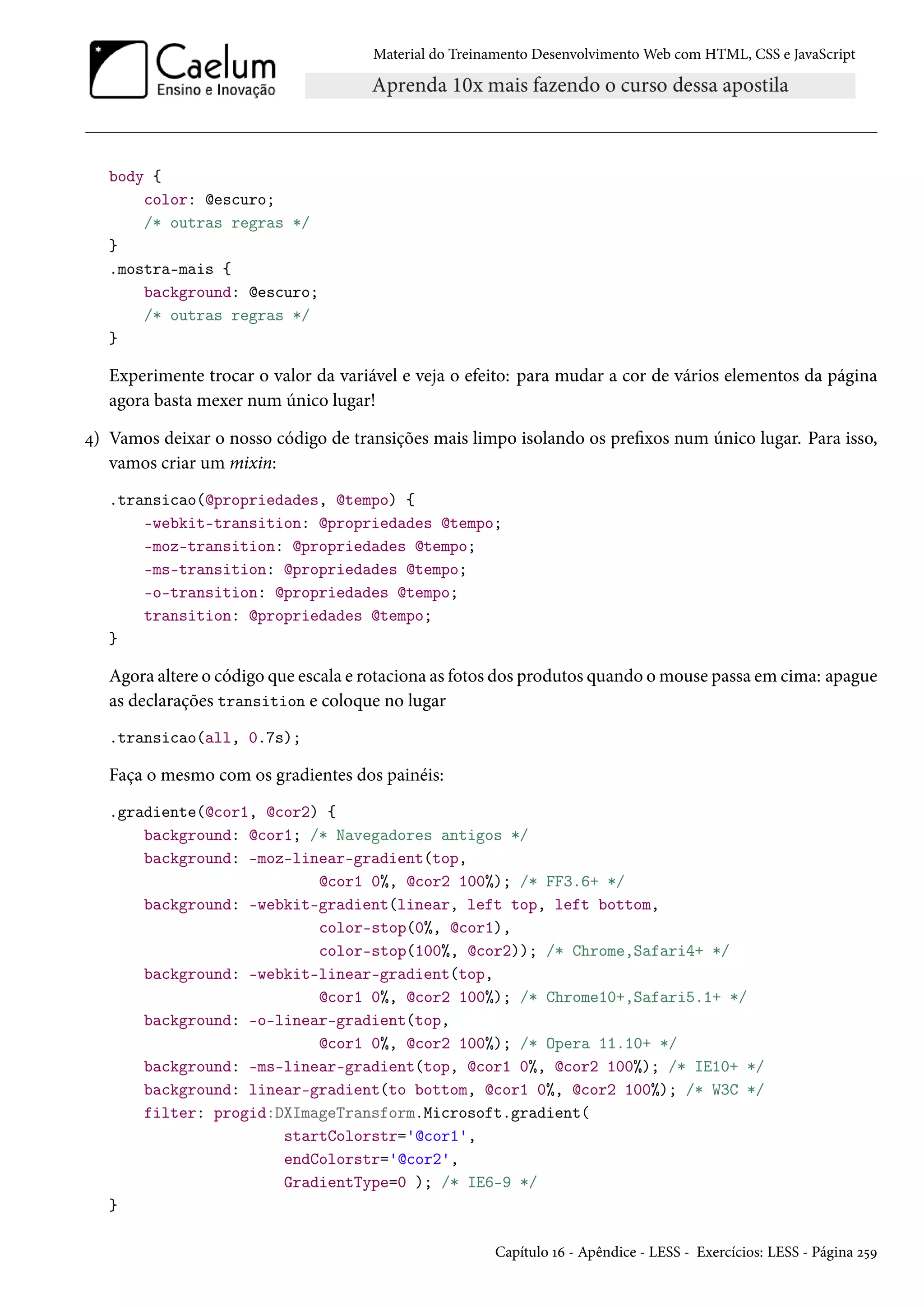 Material do Treinamento DesenvolvimentoWeb com HTML, CSS e JavaScript body { color: @escuro; /* outras regras */ } .mostra-mais { background: @escuro; /* outras regras */ } Experimente trocar o valor da variável e veja o efeito: para mudar a cor de vários elementos da página agora basta mexer num único lugar! ¦) Vamos deixar o nosso código de transições mais limpo isolando os prexos num único lugar. Para isso, vamos criar um mixin: .transicao(@propriedades, @tempo) { -webkit-transition: @propriedades @tempo; -moz-transition: @propriedades @tempo; -ms-transition: @propriedades @tempo; -o-transition: @propriedades @tempo; transition: @propriedades @tempo; } Agora altere o código que escala e rotaciona as fotos dos produtos quando omouse passa em cima: apague as declarações transition e coloque no lugar .transicao(all, 0.7s); Faça o mesmo com os gradientes dos painéis: .gradiente(@cor1, @cor2) { background: @cor1; /* Navegadores antigos */ background: -moz-linear-gradient(top, @cor1 0%, @cor2 100%); /* FF3.6+ */ background: -webkit-gradient(linear, left top, left bottom, color-stop(0%, @cor1), color-stop(100%, @cor2)); /* Chrome,Safari4+ */ background: -webkit-linear-gradient(top, @cor1 0%, @cor2 100%); /* Chrome10+,Safari5.1+ */ background: -o-linear-gradient(top, @cor1 0%, @cor2 100%); /* Opera 11.10+ */ background: -ms-linear-gradient(top, @cor1 0%, @cor2 100%); /* IE10+ */ background: linear-gradient(to bottom, @cor1 0%, @cor2 100%); /* W3C */ filter: progid:DXImageTransform.Microsoft.gradient( startColorstr='@cor1', endColorstr='@cor2', GradientType=0 ); /* IE6-9 */ } Capítulo Õä - Apêndice - LESS - Exercícios: LESS - Página ó¢É 