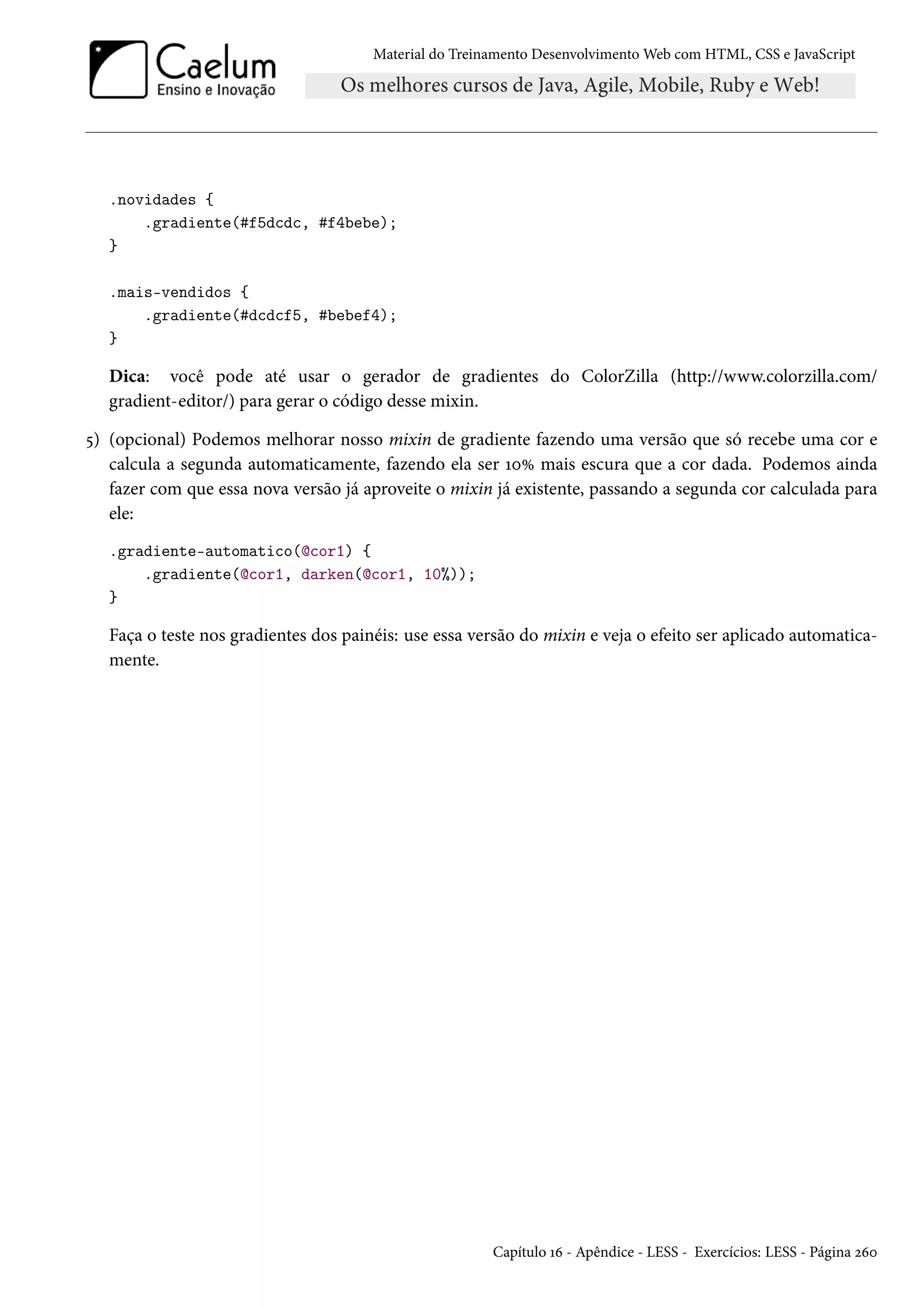 Material do Treinamento DesenvolvimentoWeb com HTML, CSS e JavaScript .novidades { .gradiente(#f5dcdc, #f4bebe); } .mais-vendidos { .gradiente(#dcdcf5, #bebef4); } Dica: você pode até usar o gerador de gradientes do ColorZilla (http://www.colorzilla.com/ gradient-editor/) para gerar o código desse mixin. ¢) (opcional) Podemos melhorar nosso mixin de gradiente fazendo uma versão que só recebe uma cor e calcula a segunda automaticamente, fazendo ela ser ÕþÛ mais escura que a cor dada. Podemos ainda fazer com que essa nova versão já aproveite o mixin já existente, passando a segunda cor calculada para ele: .gradiente-automatico(@cor1) { .gradiente(@cor1, darken(@cor1, 10%)); } Faça o teste nos gradientes dos painéis: use essa versão do mixin e veja o efeito ser aplicado automatica-mente. Capítulo Õä - Apêndice - LESS - Exercícios: LESS - Página óäþ 