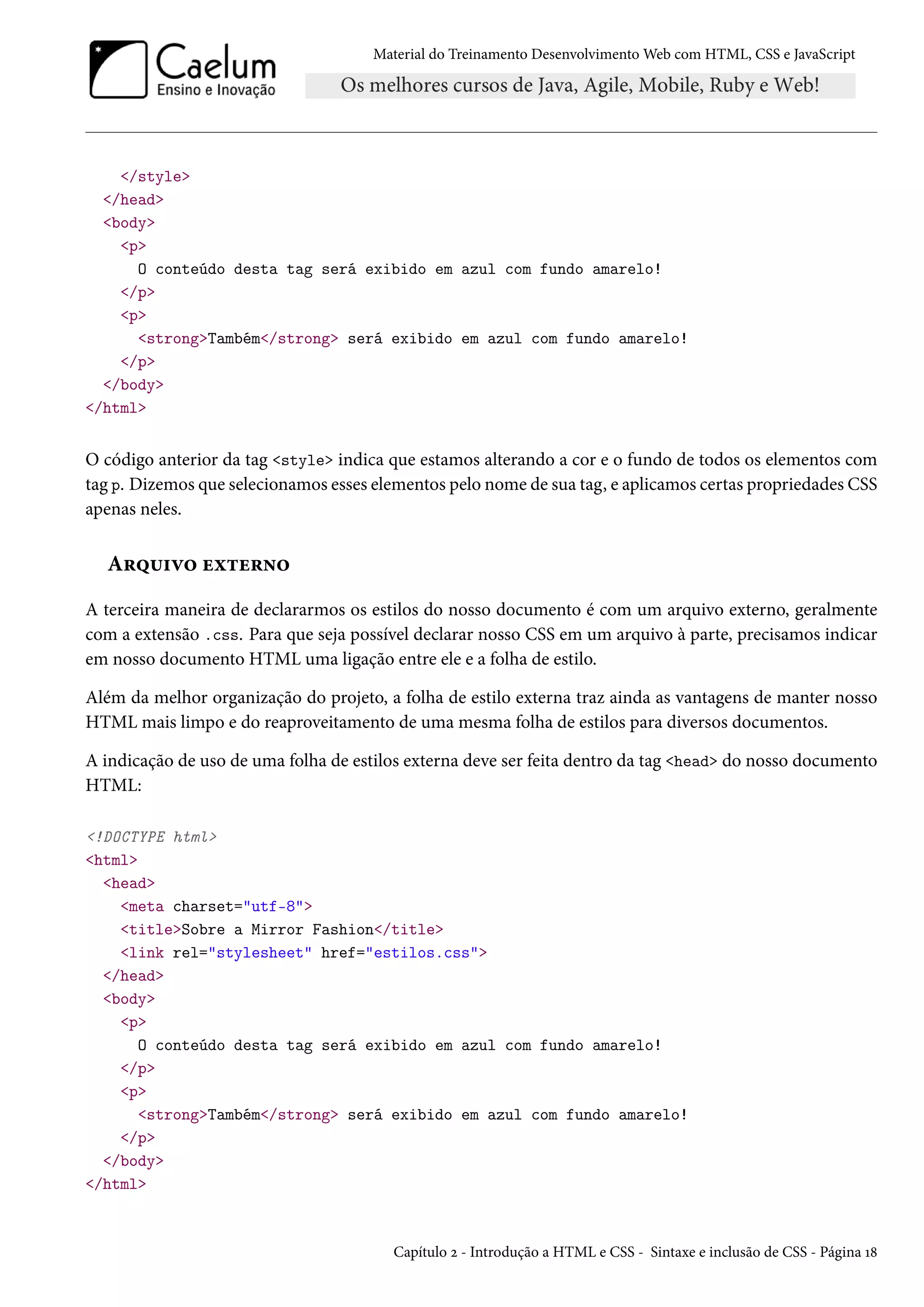 Material do Treinamento DesenvolvimentoWeb com HTML, CSS e JavaScript /style /head body p O conteúdo desta tag será exibido em azul com fundo amarelo! /p p strongTambém/strong será exibido em azul com fundo amarelo! /p /body /html O código anterior da tag style indica que estamos alterando a cor e o fundo de todos os elementos com tag p. Dizemos que selecionamos esses elementos pelo nome de sua tag, e aplicamos certas propriedades CSS apenas neles. A§¤¶†ê™ uì±u§•™ A terceira maneira de declararmos os estilos do nosso documento é com um arquivo externo, geralmente com a extensão .css. Para que seja possível declarar nosso CSS em um arquivo à parte, precisamos indicar em nosso documento HTML uma ligação entre ele e a folha de estilo. Além da melhor organização do projeto, a folha de estilo externa traz ainda as vantagens de manter nosso HTML mais limpo e do reaproveitamento de uma mesma folha de estilos para diversos documentos. A indicação de uso de uma folha de estilos externa deve ser feita dentro da tag head do nosso documento HTML: !DOCTYPE html html head meta charset=utf-8 titleSobre a Mirror Fashion/title link rel=stylesheet href=estilos.css /head body p O conteúdo desta tag será exibido em azul com fundo amarelo! /p p strongTambém/strong será exibido em azul com fundo amarelo! /p /body /html Capítulo ó - Introdução a HTML e CSS - Sintaxe e inclusão de CSS - Página Õ˜ 