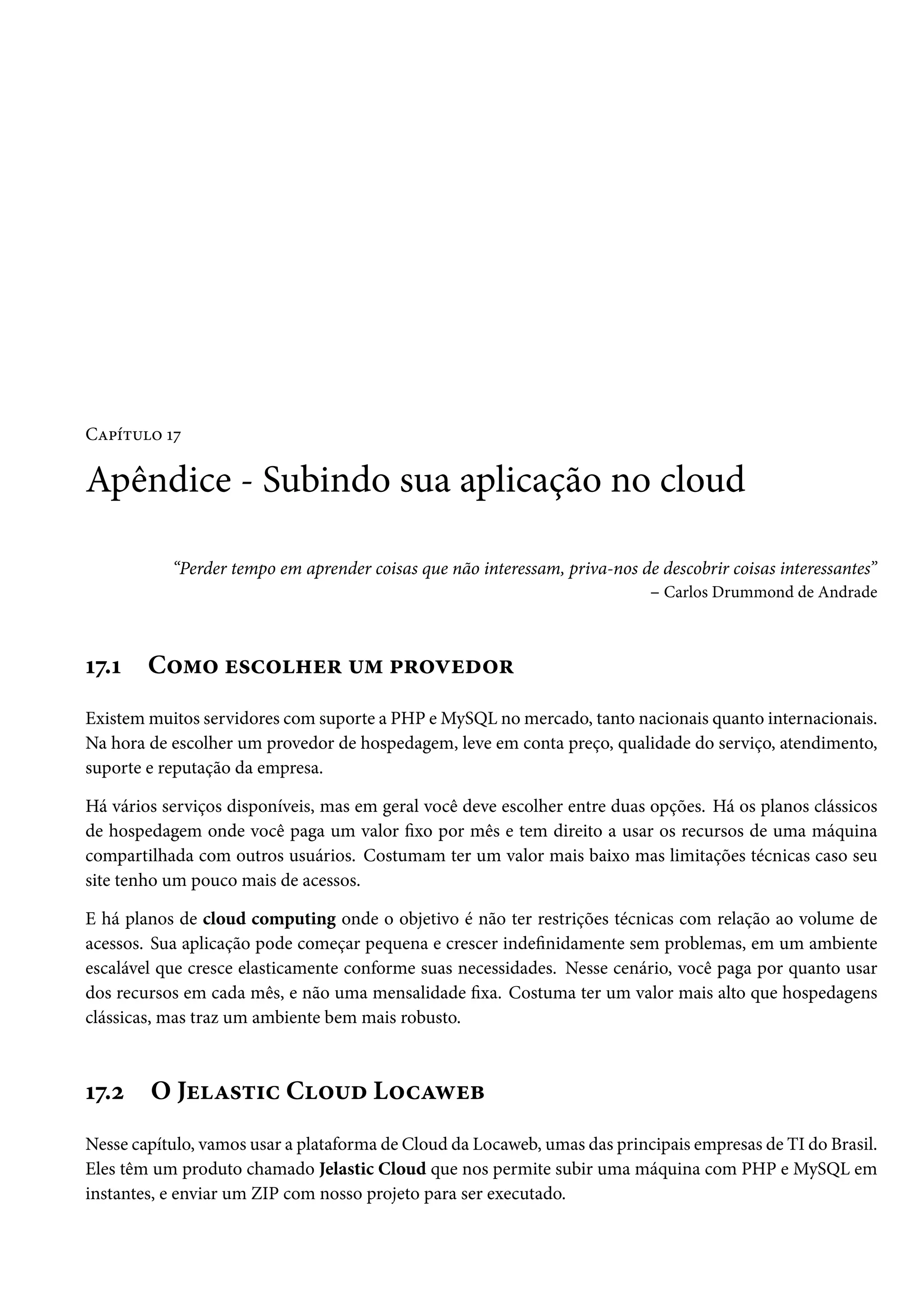 CZ£i±¶™ Õß Apêndice - Subindo sua aplicação no cloud “Perder tempo em aprender coisas que não interessam, priva-nos de descobrir coisas interessantes” – Carlos Drummond de Andrade Õß.Õ C™“™ u«h™„u§ ¶“ £§™êuo™§ Existemmuitos servidores comsuporte a PHP eMySQL nomercado, tanto nacionais quanto internacionais. Na hora de escolher um provedor de hospedagem, leve em conta preço, qualidade do serviço, atendimento, suporte e reputação da empresa. Há vários serviços disponíveis, mas em geral você deve escolher entre duas opções. Há os planos clássicos de hospedagem onde você paga um valor xo por mês e tem direito a usar os recursos de uma máquina compartilhada com outros usuários. Costumam ter um valor mais baixo mas limitações técnicas caso seu site tenho um pouco mais de acessos. E há planos de cloud computing onde o objetivo é não ter restrições técnicas com relação ao volume de acessos. Sua aplicação pode começar pequena e crescer indenidamente sem problemas, em um ambiente escalável que cresce elasticamente conforme suas necessidades. Nesse cenário, você paga por quanto usar dos recursos em cada mês, e não uma mensalidade xa. Costuma ter um valor mais alto que hospedagens clássicas, mas traz um ambiente bem mais robusto. Õß.ó O JuZ«±†h C™¶o L™hZëuf Nesse capítulo, vamos usar a plataforma de Cloud da Locaweb, umas das principais empresas de TI do Brasil. Eles têm um produto chamado Jelastic Cloud que nos permite subir uma máquina com PHP e MySQL em instantes, e enviar um ZIP com nosso projeto para ser executado. 