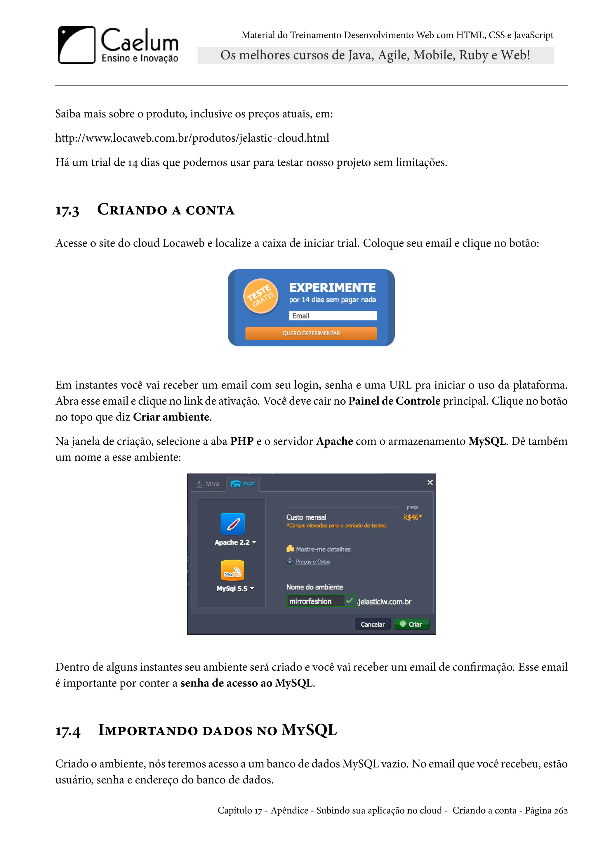 Material do Treinamento DesenvolvimentoWeb com HTML, CSS e JavaScript Saiba mais sobre o produto, inclusive os preços atuais, em: http://www.locaweb.com.br/produtos/jelastic-cloud.html Há um trial de Õ¦ dias que podemos usar para testar nosso projeto sem limitações. Õß.ì C§†Z•o™ Z h™•±Z Acesse o site do cloud Locaweb e localize a caixa de iniciar trial. Coloque seu email e clique no botão: Em instantes você vai receber um email com seu login, senha e uma URL pra iniciar o uso da plataforma. Abra esse email e clique no link de ativação. Você deve cair no Painel de Controle principal. Clique no botão no topo que diz Criar ambiente. Na janela de criação, selecione a aba PHP e o servidor Apache com o armazenamento MySQL. Dê também um nome a esse ambiente: Dentro de alguns instantes seu ambiente será criado e você vai receber um email de conrmação. Esse email é importante por conter a senha de acesso aoMySQL. Õß.¦ I“£™§±Z•o™ oZo™« •™MíSQL Criado o ambiente, nós teremos acesso a um banco de dadosMySQL vazio. No email que você recebeu, estão usuário, senha e endereço do banco de dados. Capítulo Õß - Apêndice - Subindo sua aplicação no cloud - Criando a conta - Página óäó 