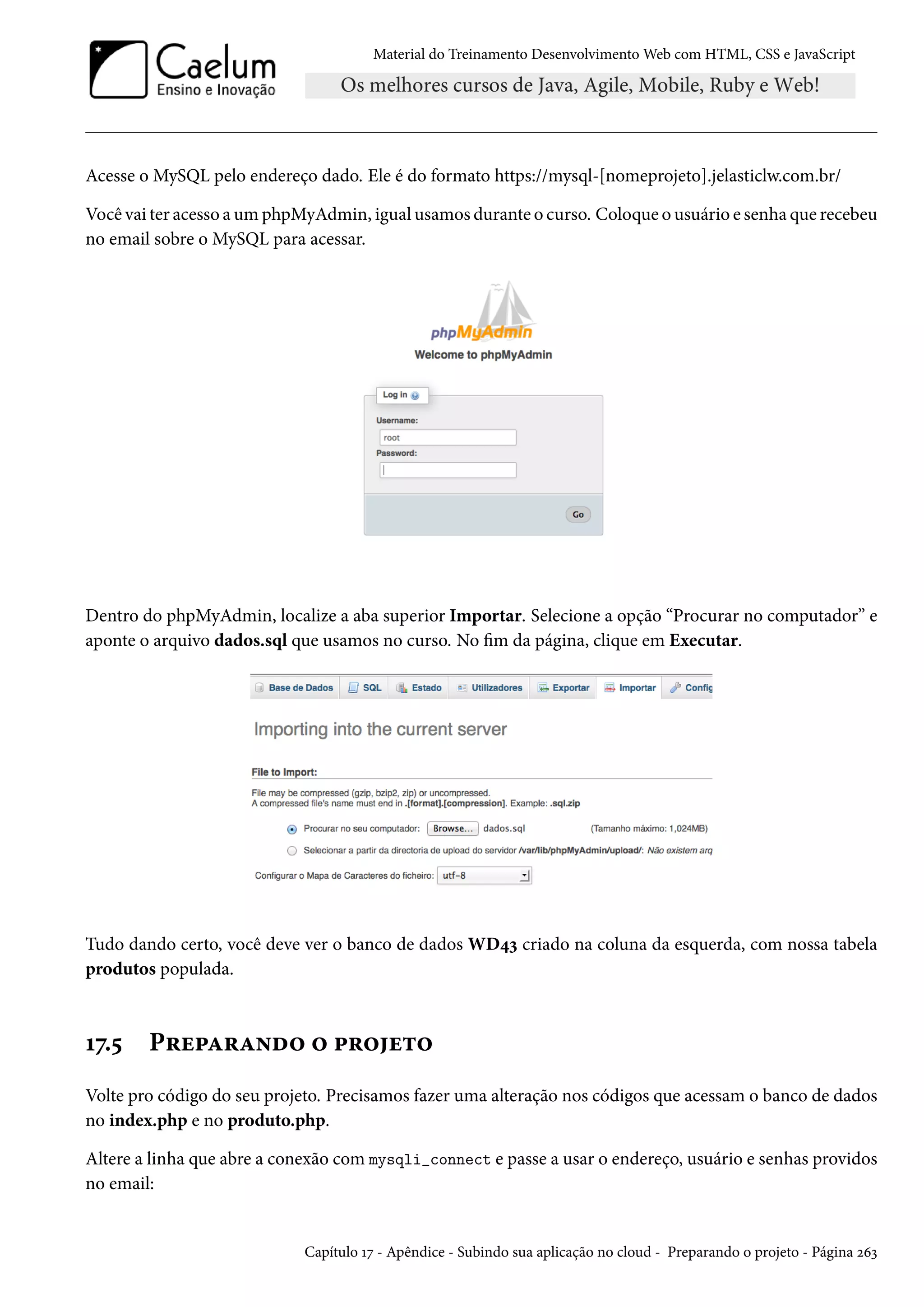 Material do Treinamento DesenvolvimentoWeb com HTML, CSS e JavaScript Acesse o MySQL pelo endereço dado. Ele é do formato https://mysql-[nomeprojeto].jelasticlw.com.br/ Você vai ter acesso aumphpMyAdmin, igual usamos durante o curso. Coloque o usuário e senha que recebeu no email sobre o MySQL para acessar. Dentro do phpMyAdmin, localize a aba superior Importar. Selecione a opção “Procurar no computador” e aponte o arquivo dados.sql que usamos no curso. No m da página, clique em Executar. Tudo dando certo, você deve ver o banco de dados WD¦ì criado na coluna da esquerda, com nossa tabela produtos populada. Õß.¢ P§u£Z§Z•o™ ™ £§™u±™ Volte pro código do seu projeto. Precisamos fazer uma alteração nos códigos que acessam o banco de dados no index.php e no produto.php. Altere a linha que abre a conexão com mysqli_connect e passe a usar o endereço, usuário e senhas providos no email: Capítulo Õß - Apêndice - Subindo sua aplicação no cloud - Preparando o projeto - Página óäì 