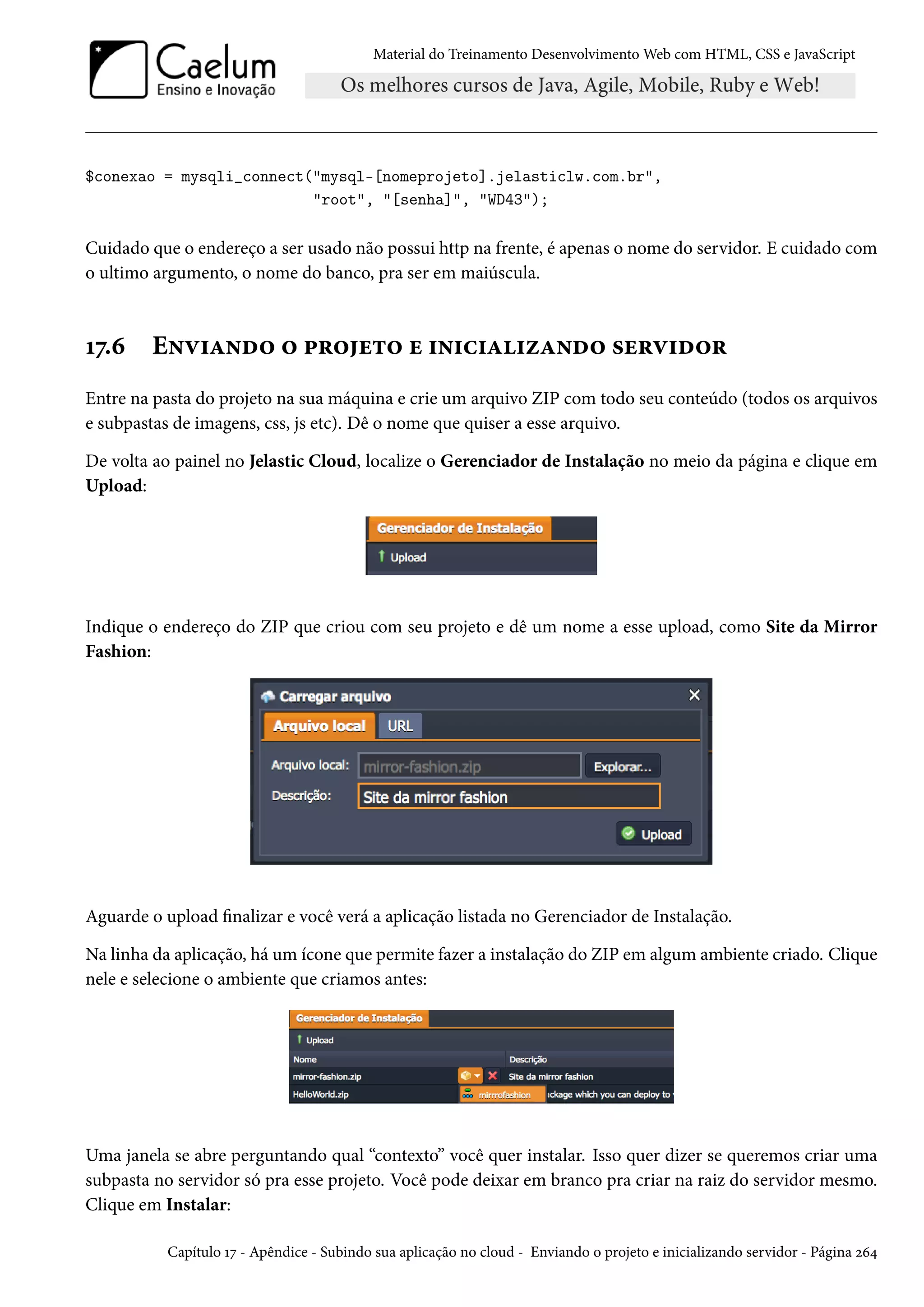Material do Treinamento DesenvolvimentoWeb com HTML, CSS e JavaScript $conexao = mysqli_connect(mysql-[nomeprojeto].jelasticlw.com.br, root, [senha], WD43); Cuidado que o endereço a ser usado não possui http na frente, é apenas o nome do servidor. E cuidado com o ultimo argumento, o nome do banco, pra ser em maiúscula. Õß.ä E•ê†Z•o™ ™ £§™u±™ u †•†h†Z†ñZ•o™ «u§ê†o™§ Entre na pasta do projeto na sua máquina e crie um arquivo ZIP com todo seu conteúdo (todos os arquivos e subpastas de imagens, css, js etc). Dê o nome que quiser a esse arquivo. De volta ao painel no Jelastic Cloud, localize o Gerenciador de Instalação no meio da página e clique em Upload: Indique o endereço do ZIP que criou com seu projeto e dê um nome a esse upload, como Site da Mirror Fashion: Aguarde o upload nalizar e você verá a aplicação listada no Gerenciador de Instalação. Na linha da aplicação, há um ícone que permite fazer a instalação do ZIP em algum ambiente criado. Clique nele e selecione o ambiente que criamos antes: Uma janela se abre perguntando qual “contexto” você quer instalar. Isso quer dizer se queremos criar uma subpasta no servidor só pra esse projeto. Você pode deixar em branco pra criar na raiz do servidor mesmo. Clique em Instalar: Capítulo Õß - Apêndice - Subindo sua aplicação no cloud - Enviando o projeto e inicializando servidor - Página óä¦ 
