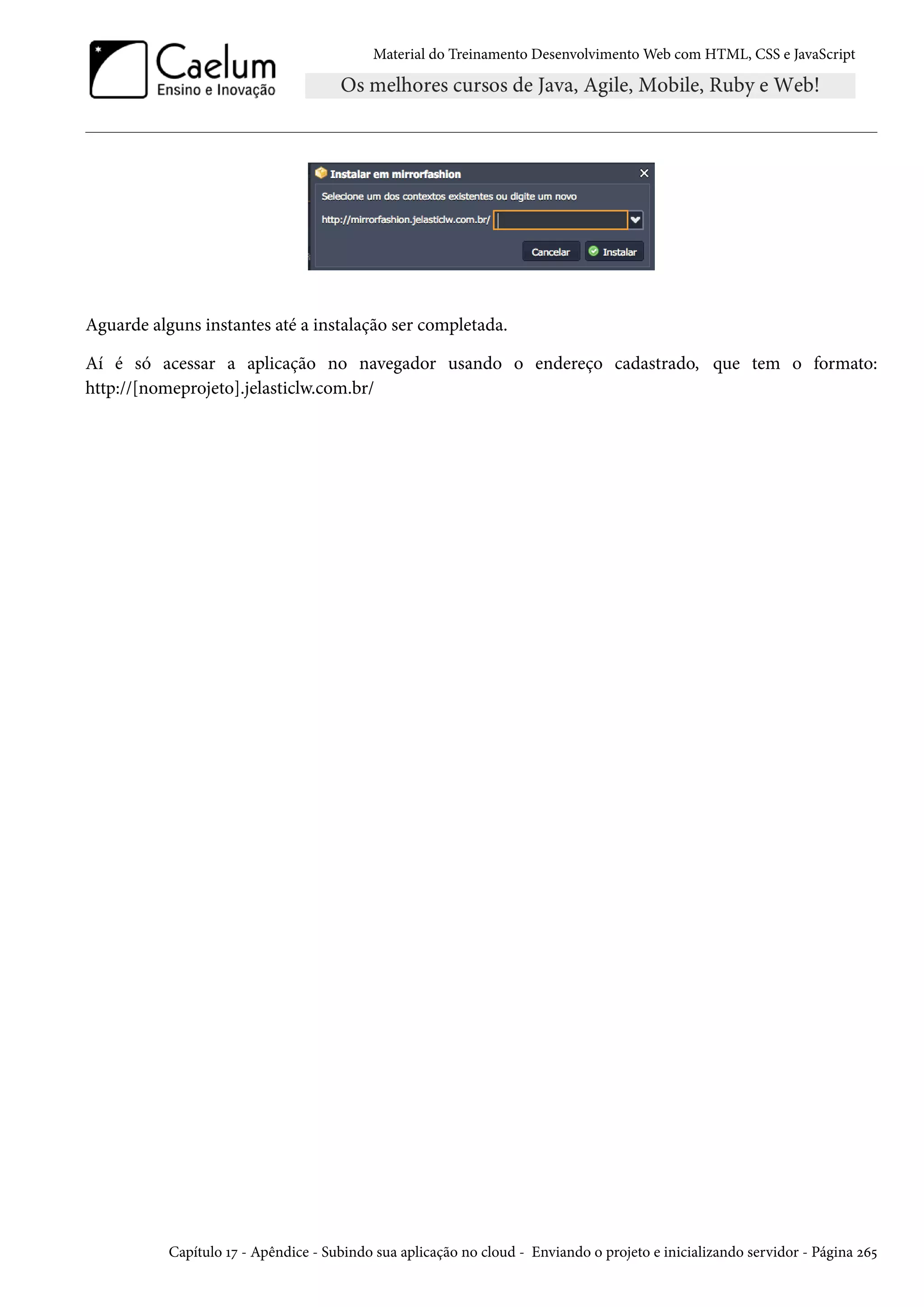 Material do Treinamento DesenvolvimentoWeb com HTML, CSS e JavaScript Aguarde alguns instantes até a instalação ser completada. Aí é só acessar a aplicação no navegador usando o endereço cadastrado, que tem o formato: http://[nomeprojeto].jelasticlw.com.br/ Capítulo Õß - Apêndice - Subindo sua aplicação no cloud - Enviando o projeto e inicializando servidor - Página óä¢ 