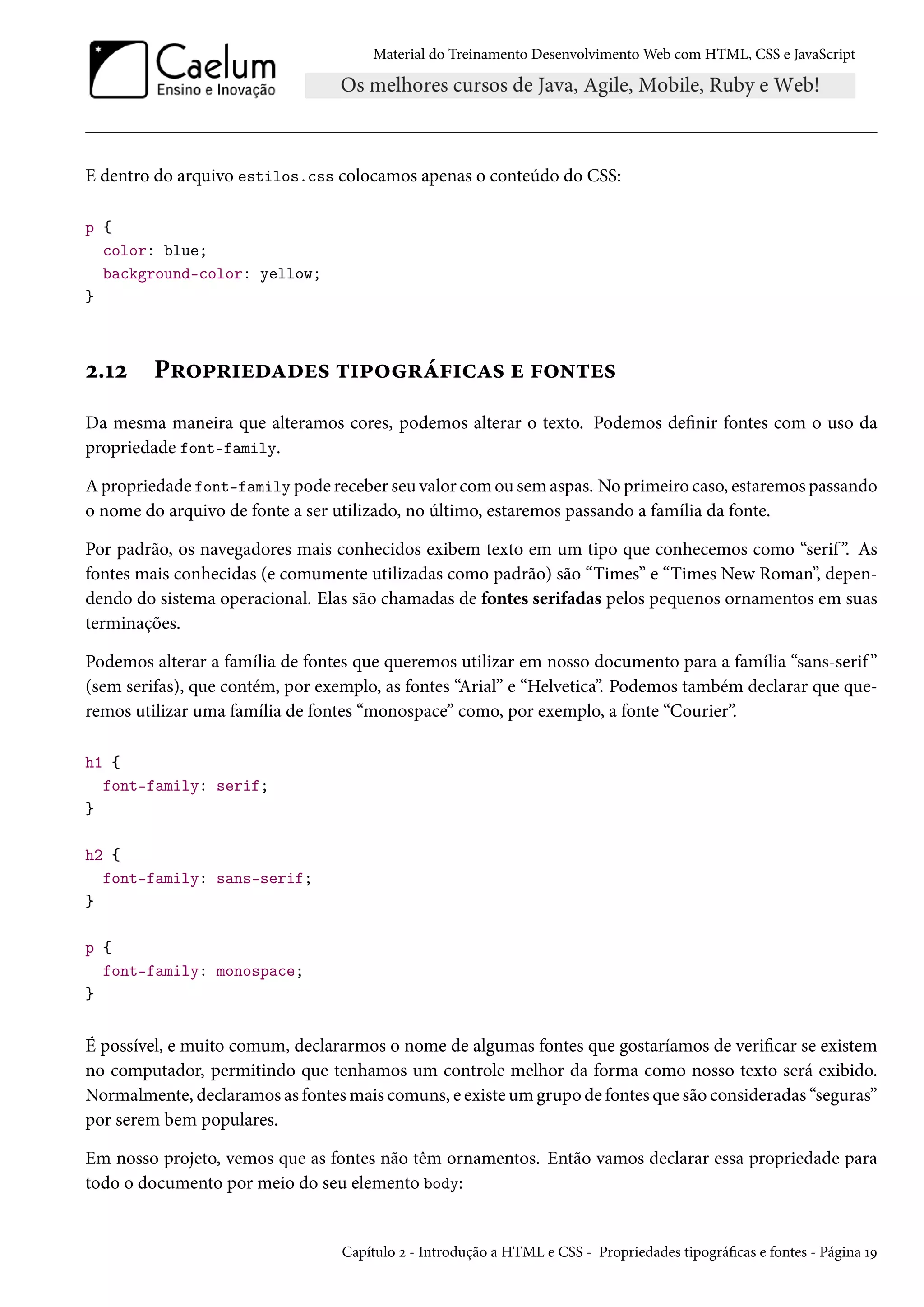 Material do Treinamento DesenvolvimentoWeb com HTML, CSS e JavaScript E dentro do arquivo estilos.css colocamos apenas o conteúdo do CSS: p { color: blue; background-color: yellow; } ó.Õó P§™£§†uoZou« ±†£™§a€†hZ« u €™•±u« Da mesma maneira que alteramos cores, podemos alterar o texto. Podemos denir fontes com o uso da propriedade font-family. Apropriedade font-family pode receber seu valor comou sem aspas. No primeiro caso, estaremos passando o nome do arquivo de fonte a ser utilizado, no último, estaremos passando a família da fonte. Por padrão, os navegadores mais conhecidos exibem texto em um tipo que conhecemos como “serif ”. As fontes mais conhecidas (e comumente utilizadas como padrão) são “Times” e “Times New Roman”, depen-dendo do sistema operacional. Elas são chamadas de fontes serifadas pelos pequenos ornamentos em suas terminações. Podemos alterar a família de fontes que queremos utilizar em nosso documento para a família “sans-serif ” (sem serifas), que contém, por exemplo, as fontes “Arial” e “Helvetica”. Podemos também declarar que que-remos utilizar uma família de fontes “monospace” como, por exemplo, a fonte “Courier”. h1 { font-family: serif; } h2 { font-family: sans-serif; } p { font-family: monospace; } É possível, e muito comum, declararmos o nome de algumas fontes que gostaríamos de vericar se existem no computador, permitindo que tenhamos um controle melhor da forma como nosso texto será exibido. Normalmente, declaramos as fontesmais comuns, e existeumgrupo de fontes que são consideradas “seguras” por serem bem populares. Em nosso projeto, vemos que as fontes não têm ornamentos. Então vamos declarar essa propriedade para todo o documento por meio do seu elemento body: Capítulo ó - Introdução a HTML e CSS - Propriedades tipográcas e fontes - Página ÕÉ 