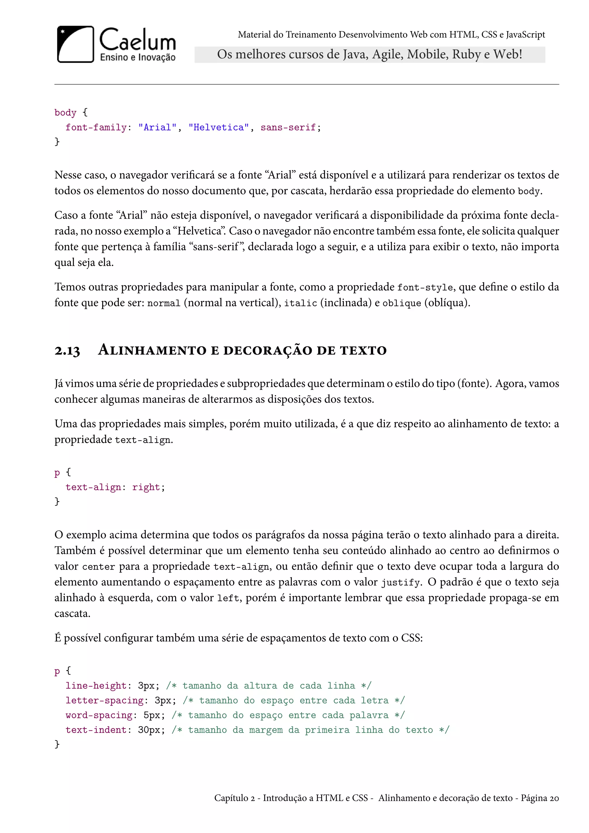 Material do Treinamento DesenvolvimentoWeb com HTML, CSS e JavaScript body { font-family: Arial, Helvetica, sans-serif; } Nesse caso, o navegador vericará se a fonte “Arial” está disponível e a utilizará para renderizar os textos de todos os elementos do nosso documento que, por cascata, herdarão essa propriedade do elemento body. Caso a fonte “Arial” não esteja disponível, o navegador vericará a disponibilidade da próxima fonte decla-rada, no nosso exemplo a “Helvetica”. Caso o navegador não encontre também essa fonte, ele solicita qualquer fonte que pertença à família “sans-serif ”, declarada logo a seguir, e a utiliza para exibir o texto, não importa qual seja ela. Temos outras propriedades para manipular a fonte, como a propriedade font-style, que dene o estilo da fonte que pode ser: normal (normal na vertical), italic (inclinada) e oblique (oblíqua). ó.Õì A†•„Z“u•±™ u ouh™§Zca™ ou ±uì±™ Já vimosuma série de propriedades e subpropriedades que determinamo estilo do tipo (fonte). Agora, vamos conhecer algumas maneiras de alterarmos as disposições dos textos. Uma das propriedades mais simples, porém muito utilizada, é a que diz respeito ao alinhamento de texto: a propriedade text-align. p { text-align: right; } O exemplo acima determina que todos os parágrafos da nossa página terão o texto alinhado para a direita. Também é possível determinar que um elemento tenha seu conteúdo alinhado ao centro ao denirmos o valor center para a propriedade text-align, ou então denir que o texto deve ocupar toda a largura do elemento aumentando o espaçamento entre as palavras com o valor justify. O padrão é que o texto seja alinhado à esquerda, com o valor left, porém é importante lembrar que essa propriedade propaga-se em cascata. É possível congurar também uma série de espaçamentos de texto com o CSS: p { line-height: 3px; /* tamanho da altura de cada linha */ letter-spacing: 3px; /* tamanho do espaço entre cada letra */ word-spacing: 5px; /* tamanho do espaço entre cada palavra */ text-indent: 30px; /* tamanho da margem da primeira linha do texto */ } Capítulo ó - Introdução a HTML e CSS - Alinhamento e decoração de texto - Página óþ 