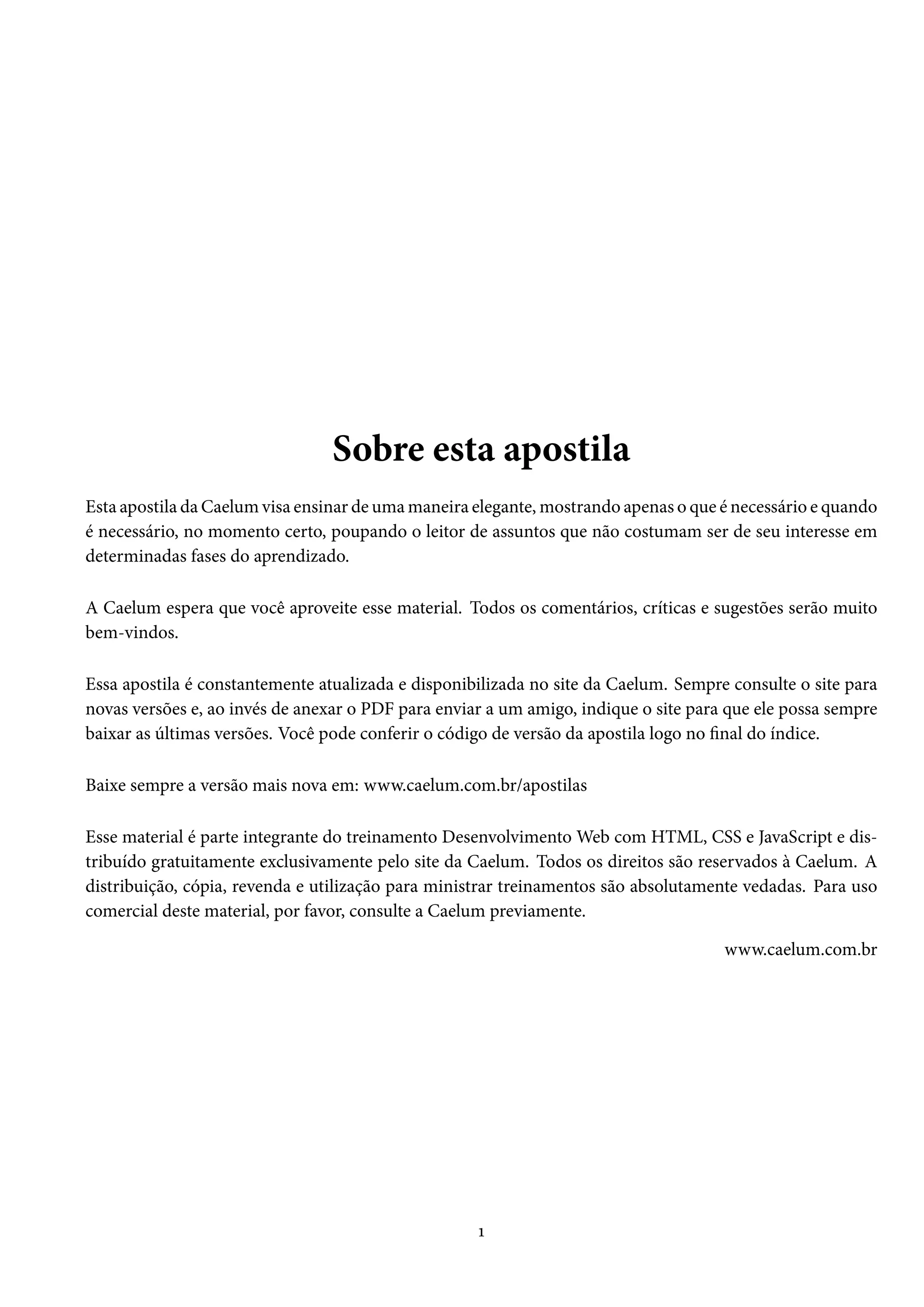 Sobre esta apostila Esta apostila daCaelumvisa ensinar deumamaneira elegante,mostrando apenas o que é necessário e quando é necessário, no momento certo, poupando o leitor de assuntos que não costumam ser de seu interesse em determinadas fases do aprendizado. A Caelum espera que você aproveite esse material. Todos os comentários, críticas e sugestões serão muito bem-vindos. Essa apostila é constantemente atualizada e disponibilizada no site da Caelum. Sempre consulte o site para novas versões e, ao invés de anexar o PDF para enviar a um amigo, indique o site para que ele possa sempre baixar as últimas versões. Você pode conferir o código de versão da apostila logo no nal do índice. Baixe sempre a versão mais nova em: www.caelum.com.br/apostilas Esse material é parte integrante do treinamento DesenvolvimentoWeb com HTML, CSS e JavaScript e dis-tribuído gratuitamente exclusivamente pelo site da Caelum. Todos os direitos são reservados à Caelum. A distribuição, cópia, revenda e utilização para ministrar treinamentos são absolutamente vedadas. Para uso comercial deste material, por favor, consulte a Caelum previamente. www.caelum.com.br Õ 