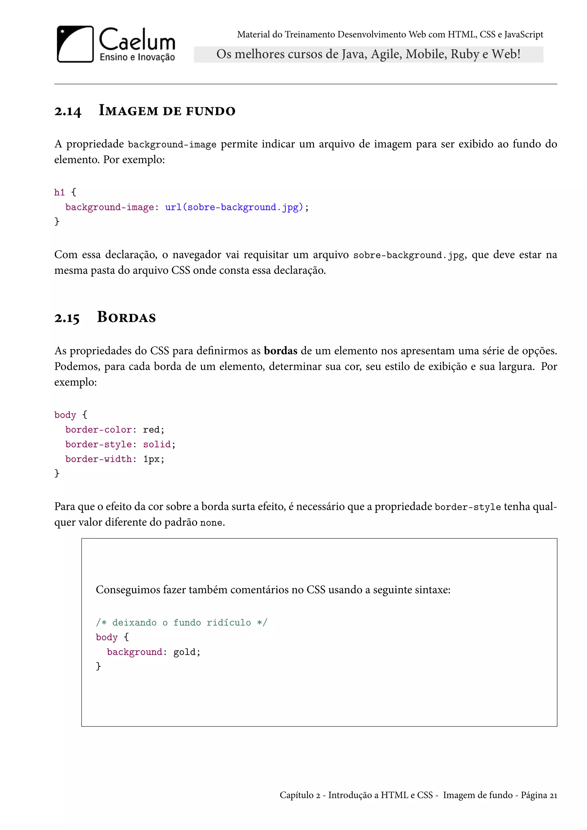 Material do Treinamento DesenvolvimentoWeb com HTML, CSS e JavaScript ó.Õ¦ I“Zu“ ou €¶•o™ A propriedade background-image permite indicar um arquivo de imagem para ser exibido ao fundo do elemento. Por exemplo: h1 { background-image: url(sobre-background.jpg); } Com essa declaração, o navegador vai requisitar um arquivo sobre-background.jpg, que deve estar na mesma pasta do arquivo CSS onde consta essa declaração. ó.Õ¢ B™§oZ« As propriedades do CSS para denirmos as bordas de um elemento nos apresentam uma série de opções. Podemos, para cada borda de um elemento, determinar sua cor, seu estilo de exibição e sua largura. Por exemplo: body { border-color: red; border-style: solid; border-width: 1px; } Para que o efeito da cor sobre a borda surta efeito, é necessário que a propriedade border-style tenha qual-quer valor diferente do padrão none. Conseguimos fazer também comentários no CSS usando a seguinte sintaxe: /* deixando o fundo ridículo */ body { background: gold; } Capítulo ó - Introdução a HTML e CSS - Imagem de fundo - Página óÕ 