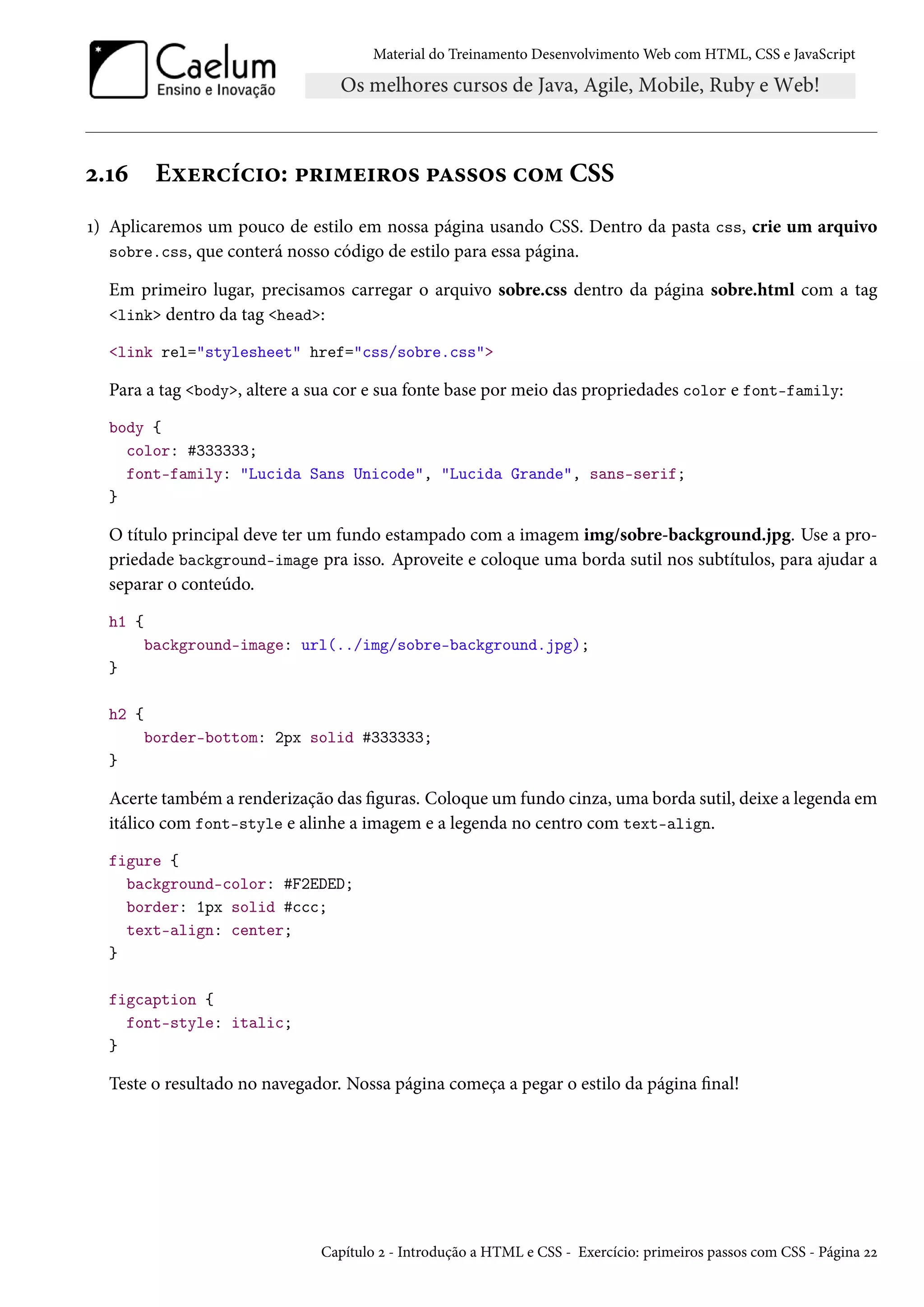 Material do Treinamento DesenvolvimentoWeb com HTML, CSS e JavaScript ó.Õä Eìu§hih†™: £§†“u†§™« £Z««™« h™“ CSS Õ) Aplicaremos um pouco de estilo em nossa página usando CSS. Dentro da pasta css, crie um arquivo sobre.css, que conterá nosso código de estilo para essa página. Em primeiro lugar, precisamos carregar o arquivo sobre.css dentro da página sobre.html com a tag link dentro da tag head: link rel=stylesheet href=css/sobre.css Para a tag body, altere a sua cor e sua fonte base por meio das propriedades color e font-family: body { color: #333333; font-family: Lucida Sans Unicode, Lucida Grande, sans-serif; } O título principal deve ter um fundo estampado com a imagem img/sobre-background.jpg. Use a pro-priedade background-image pra isso. Aproveite e coloque uma borda sutil nos subtítulos, para ajudar a separar o conteúdo. h1 { background-image: url(../img/sobre-background.jpg); } h2 { border-bottom: 2px solid #333333; } Acerte também a renderização das guras. Coloque um fundo cinza, uma borda sutil, deixe a legenda em itálico com font-style e alinhe a imagem e a legenda no centro com text-align. figure { background-color: #F2EDED; border: 1px solid #ccc; text-align: center; } figcaption { font-style: italic; } Teste o resultado no navegador. Nossa página começa a pegar o estilo da página nal! Capítulo ó - Introdução a HTML e CSS - Exercício: primeiros passos com CSS - Página óó 