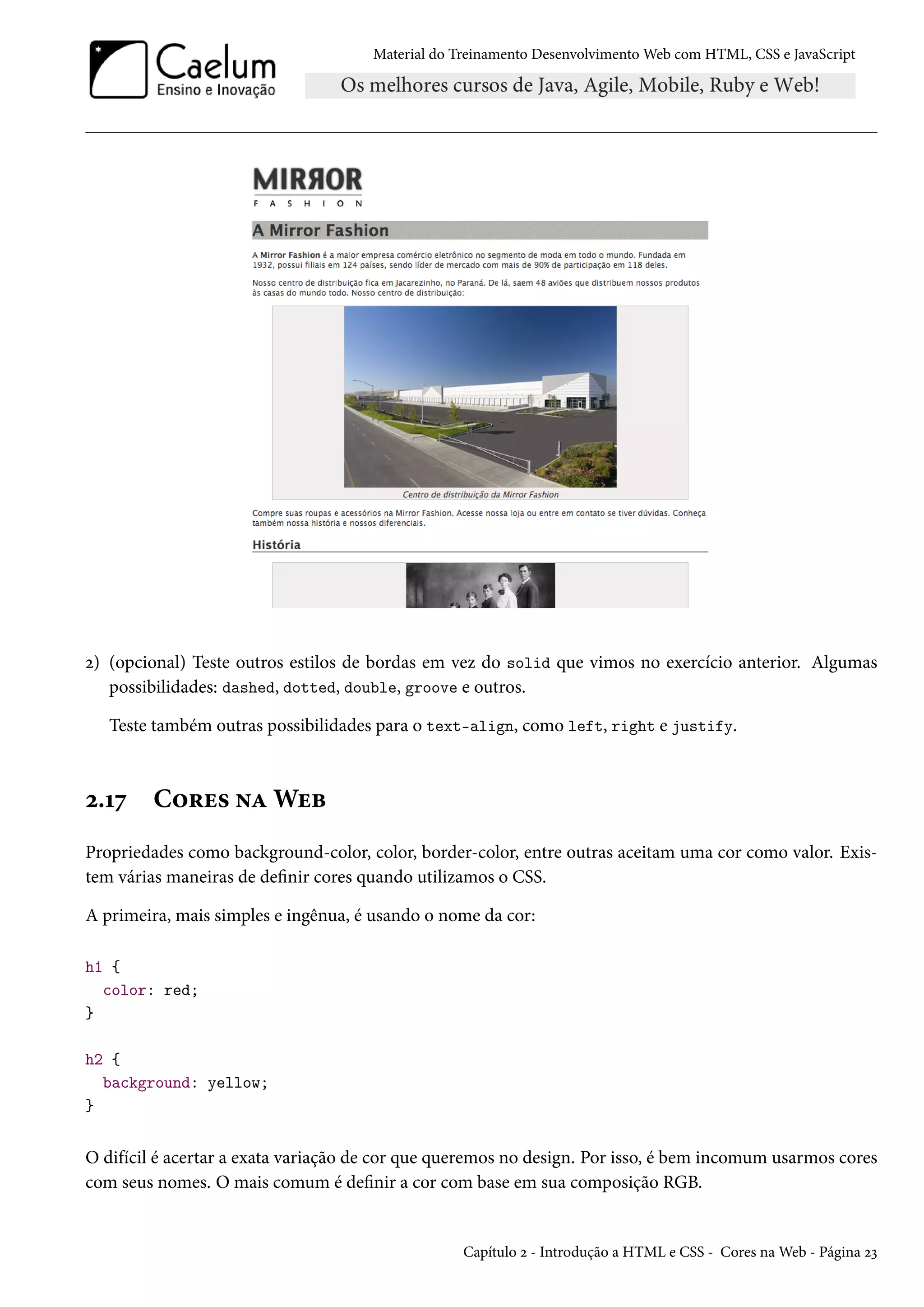 Material do Treinamento DesenvolvimentoWeb com HTML, CSS e JavaScript ó) (opcional) Teste outros estilos de bordas em vez do solid que vimos no exercício anterior. Algumas possibilidades: dashed, dotted, double, groove e outros. Teste também outras possibilidades para o text-align, como left, right e justify. ó.Õß C™§u« •ZWuf Propriedades como background-color, color, border-color, entre outras aceitam uma cor como valor. Exis-tem várias maneiras de denir cores quando utilizamos o CSS. A primeira, mais simples e ingênua, é usando o nome da cor: h1 { color: red; } h2 { background: yellow; } O difícil é acertar a exata variação de cor que queremos no design. Por isso, é bem incomum usarmos cores com seus nomes. O mais comum é denir a cor com base em sua composição RGB. Capítulo ó - Introdução a HTML e CSS - Cores naWeb - Página óì 