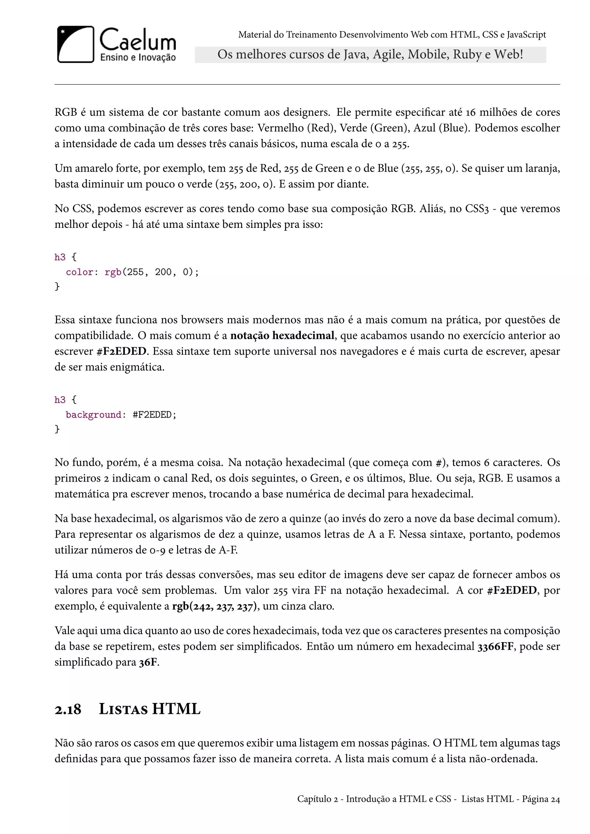 Material do Treinamento DesenvolvimentoWeb com HTML, CSS e JavaScript RGB é um sistema de cor bastante comum aos designers. Ele permite especicar até Õä milhões de cores como uma combinação de três cores base: Vermelho (Red), Verde (Green), Azul (Blue). Podemos escolher a intensidade de cada um desses três canais básicos, numa escala de þ a ó¢¢. Um amarelo forte, por exemplo, tem ó¢¢ de Red, ó¢¢ de Green e þ de Blue (ó¢¢, ó¢¢, þ). Se quiser um laranja, basta diminuir um pouco o verde (ó¢¢, óþþ, þ). E assim por diante. No CSS, podemos escrever as cores tendo como base sua composição RGB. Aliás, no CSSì - que veremos melhor depois - há até uma sintaxe bem simples pra isso: h3 { color: rgb(255, 200, 0); } Essa sintaxe funciona nos browsers mais modernos mas não é a mais comum na prática, por questões de compatibilidade. O mais comum é a notação hexadecimal, que acabamos usando no exercício anterior ao escrever kFóEDED. Essa sintaxe tem suporte universal nos navegadores e é mais curta de escrever, apesar de ser mais enigmática. h3 { background: #F2EDED; } No fundo, porém, é a mesma coisa. Na notação hexadecimal (que começa com k), temos ä caracteres. Os primeiros ó indicam o canal Red, os dois seguintes, o Green, e os últimos, Blue. Ou seja, RGB. E usamos a matemática pra escrever menos, trocando a base numérica de decimal para hexadecimal. Na base hexadecimal, os algarismos vão de zero a quinze (ao invés do zero a nove da base decimal comum). Para representar os algarismos de dez a quinze, usamos letras de A a F. Nessa sintaxe, portanto, podemos utilizar números de þ-É e letras de A-F. Há uma conta por trás dessas conversões, mas seu editor de imagens deve ser capaz de fornecer ambos os valores para você sem problemas. Um valor ó¢¢ vira FF na notação hexadecimal. A cor kFóEDED, por exemplo, é equivalente a rgb(ó¦ó, óìß, óìß), um cinza claro. Vale aqui uma dica quanto ao uso de cores hexadecimais, toda vez que os caracteres presentes na composição da base se repetirem, estes podem ser simplicados. Então um número em hexadecimal ììääFF, pode ser simplicado para ìäF. ó.Õ˜ L†«±Z« HTML Não são raros os casos em que queremos exibir uma listagem em nossas páginas. O HTML tem algumas tags denidas para que possamos fazer isso de maneira correta. A lista mais comum é a lista não-ordenada. Capítulo ó - Introdução a HTML e CSS - Listas HTML - Página ó¦ 