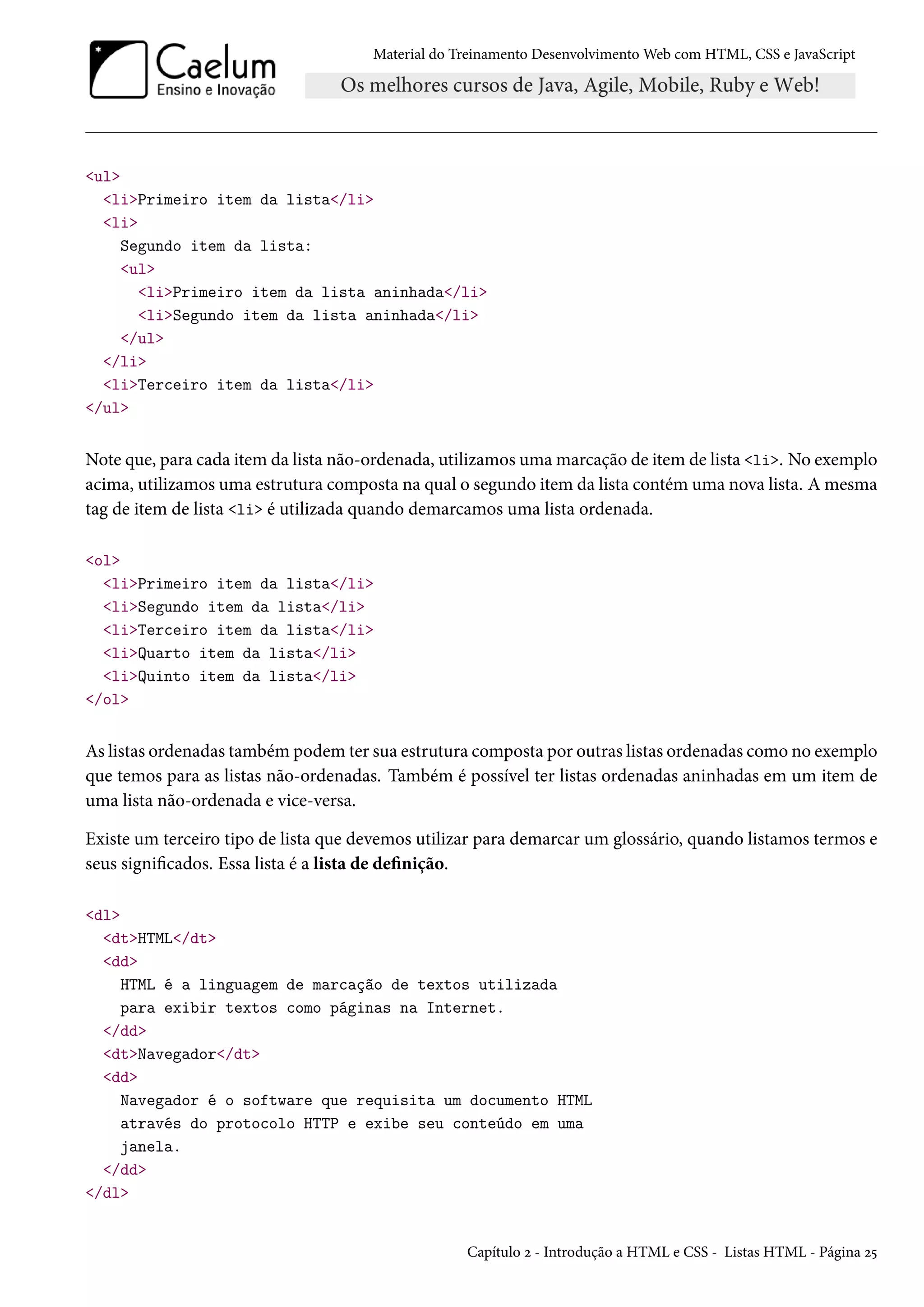 Material do Treinamento DesenvolvimentoWeb com HTML, CSS e JavaScript ul liPrimeiro item da lista/li li Segundo item da lista: ul liPrimeiro item da lista aninhada/li liSegundo item da lista aninhada/li /ul /li liTerceiro item da lista/li /ul Note que, para cada item da lista não-ordenada, utilizamos umamarcação de item de lista li. No exemplo acima, utilizamos uma estrutura composta na qual o segundo item da lista contém uma nova lista. Amesma tag de item de lista li é utilizada quando demarcamos uma lista ordenada. ol liPrimeiro item da lista/li liSegundo item da lista/li liTerceiro item da lista/li liQuarto item da lista/li liQuinto item da lista/li /ol As listas ordenadas também podem ter sua estrutura composta por outras listas ordenadas como no exemplo que temos para as listas não-ordenadas. Também é possível ter listas ordenadas aninhadas em um item de uma lista não-ordenada e vice-versa. Existe um terceiro tipo de lista que devemos utilizar para demarcar um glossário, quando listamos termos e seus signicados. Essa lista é a lista de denição. dl dtHTML/dt dd HTML é a linguagem de marcação de textos utilizada para exibir textos como páginas na Internet. /dd dtNavegador/dt dd Navegador é o software que requisita um documento HTML através do protocolo HTTP e exibe seu conteúdo em uma janela. /dd /dl Capítulo ó - Introdução a HTML e CSS - Listas HTML - Página ó¢ 