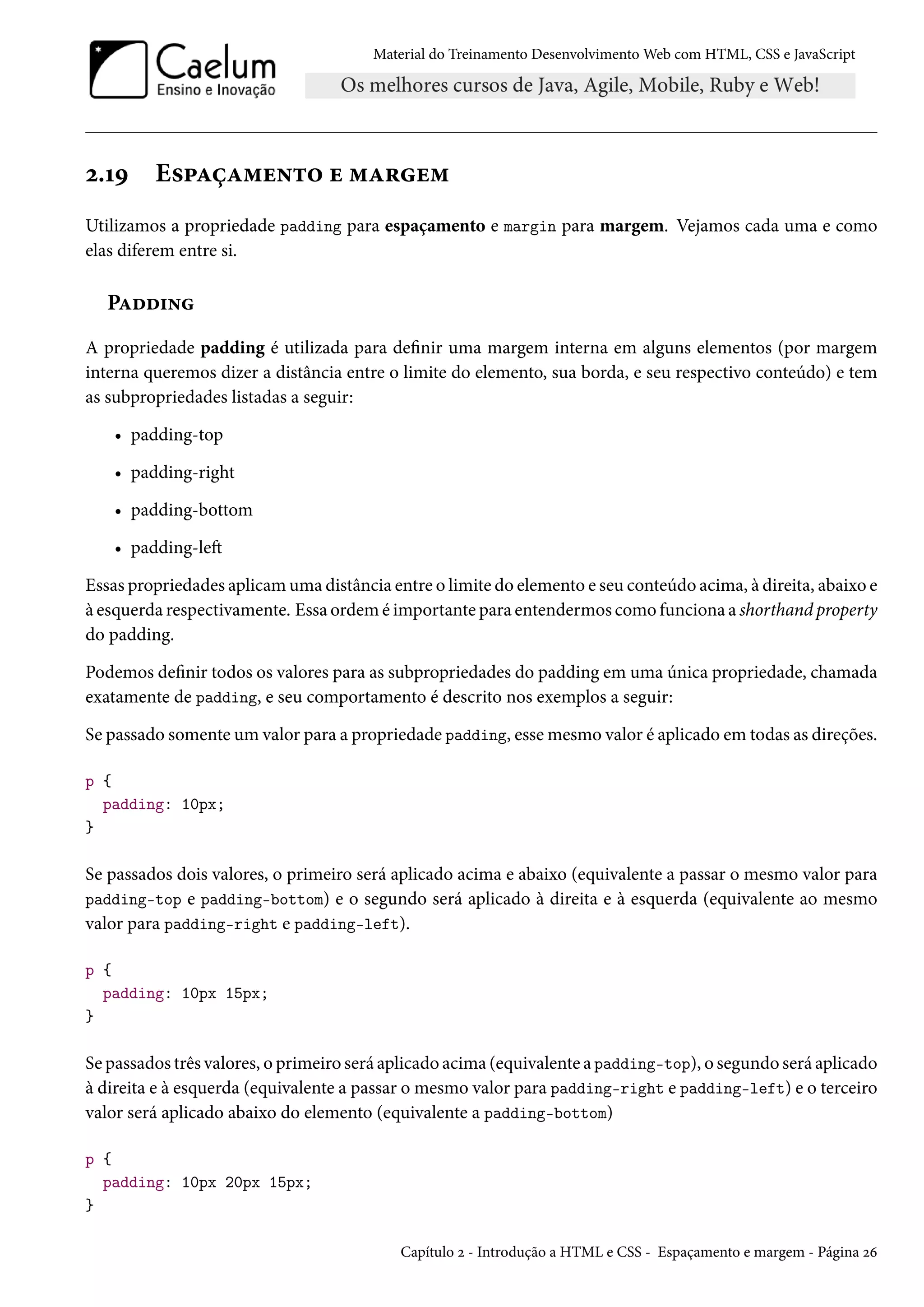 Material do Treinamento DesenvolvimentoWeb com HTML, CSS e JavaScript ó.ÕÉ E«£ZcZ“u•±™ u “Z§u“ Utilizamos a propriedade padding para espaçamento e margin para margem. Vejamos cada uma e como elas diferem entre si. PZoo†• A propriedade padding é utilizada para denir uma margem interna em alguns elementos (por margem interna queremos dizer a distância entre o limite do elemento, sua borda, e seu respectivo conteúdo) e tem as subpropriedades listadas a seguir: • padding-top • padding-right • padding-bottom • padding-leŸ Essas propriedades aplicamuma distância entre o limite do elemento e seu conteúdo acima, à direita, abaixo e à esquerda respectivamente. Essa ordem é importante para entendermos como funciona a shorthand property do padding. Podemos denir todos os valores para as subpropriedades do padding em uma única propriedade, chamada exatamente de padding, e seu comportamento é descrito nos exemplos a seguir: Se passado somente um valor para a propriedade padding, essemesmo valor é aplicado em todas as direções. p { padding: 10px; } Se passados dois valores, o primeiro será aplicado acima e abaixo (equivalente a passar o mesmo valor para padding-top e padding-bottom) e o segundo será aplicado à direita e à esquerda (equivalente ao mesmo valor para padding-right e padding-left). p { padding: 10px 15px; } Se passados três valores, o primeiro será aplicado acima (equivalente a padding-top), o segundo será aplicado à direita e à esquerda (equivalente a passar o mesmo valor para padding-right e padding-left) e o terceiro valor será aplicado abaixo do elemento (equivalente a padding-bottom) p { padding: 10px 20px 15px; } Capítulo ó - Introdução a HTML e CSS - Espaçamento e margem - Página óä 