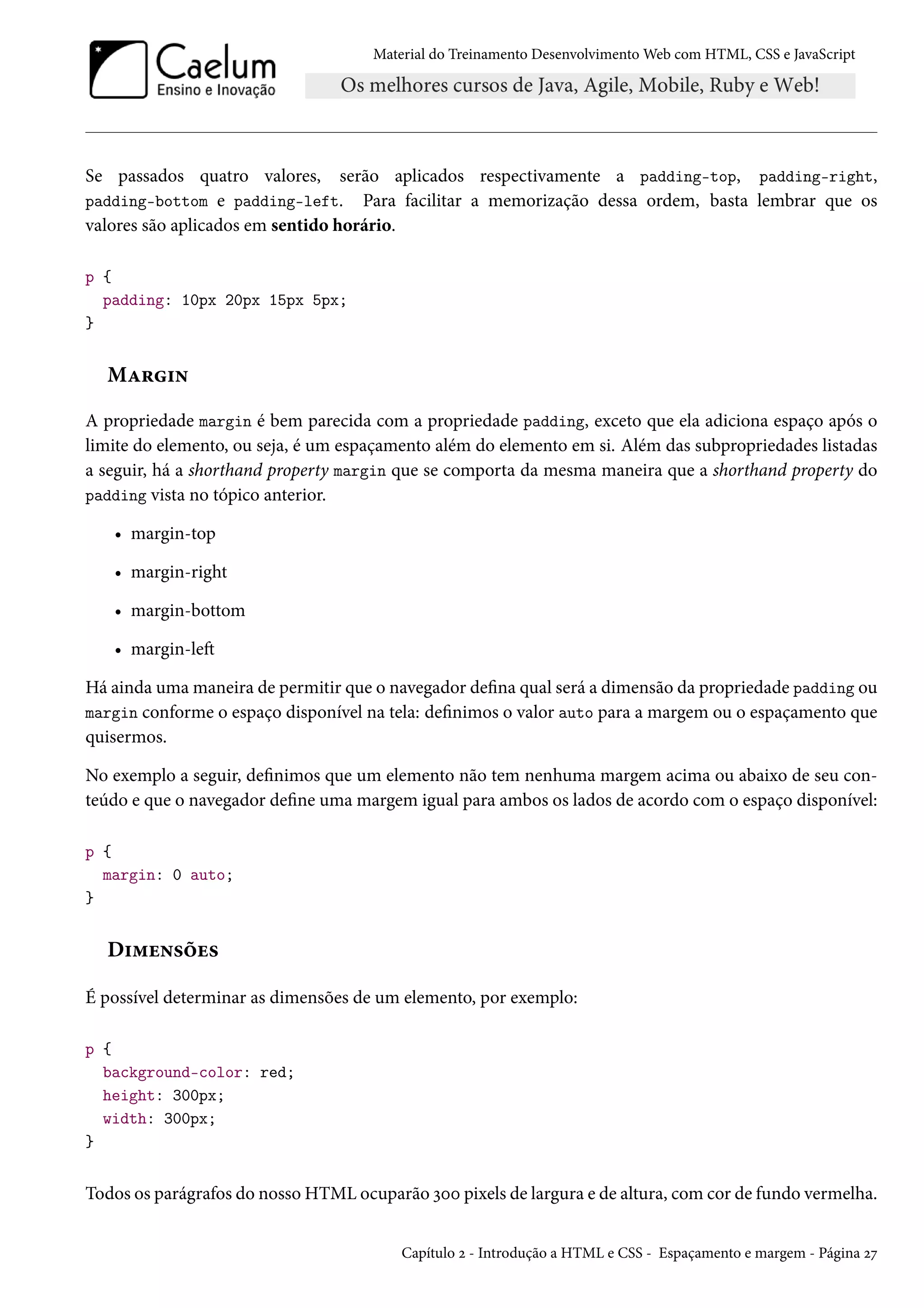 Material do Treinamento DesenvolvimentoWeb com HTML, CSS e JavaScript Se passados quatro valores, serão aplicados respectivamente a padding-top, padding-right, padding-bottom e padding-left. Para facilitar a memorização dessa ordem, basta lembrar que os valores são aplicados em sentido horário. p { padding: 10px 20px 15px 5px; } MZ§†• A propriedade margin é bem parecida com a propriedade padding, exceto que ela adiciona espaço após o limite do elemento, ou seja, é um espaçamento além do elemento em si. Além das subpropriedades listadas a seguir, há a shorthand property margin que se comporta da mesma maneira que a shorthand property do padding vista no tópico anterior. • margin-top • margin-right • margin-bottom • margin-leŸ Há ainda umamaneira de permitir que o navegador dena qual será a dimensão da propriedade padding ou margin conforme o espaço disponível na tela: denimos o valor auto para a margem ou o espaçamento que quisermos. No exemplo a seguir, denimos que um elemento não tem nenhuma margem acima ou abaixo de seu con-teúdo e que o navegador dene uma margem igual para ambos os lados de acordo com o espaço disponível: p { margin: 0 auto; } D†“u•«ou« É possível determinar as dimensões de um elemento, por exemplo: p { background-color: red; height: 300px; width: 300px; } Todos os parágrafos do nosso HTML ocuparão ìþþ pixels de largura e de altura, comcor de fundo vermelha. Capítulo ó - Introdução a HTML e CSS - Espaçamento e margem - Página óß 